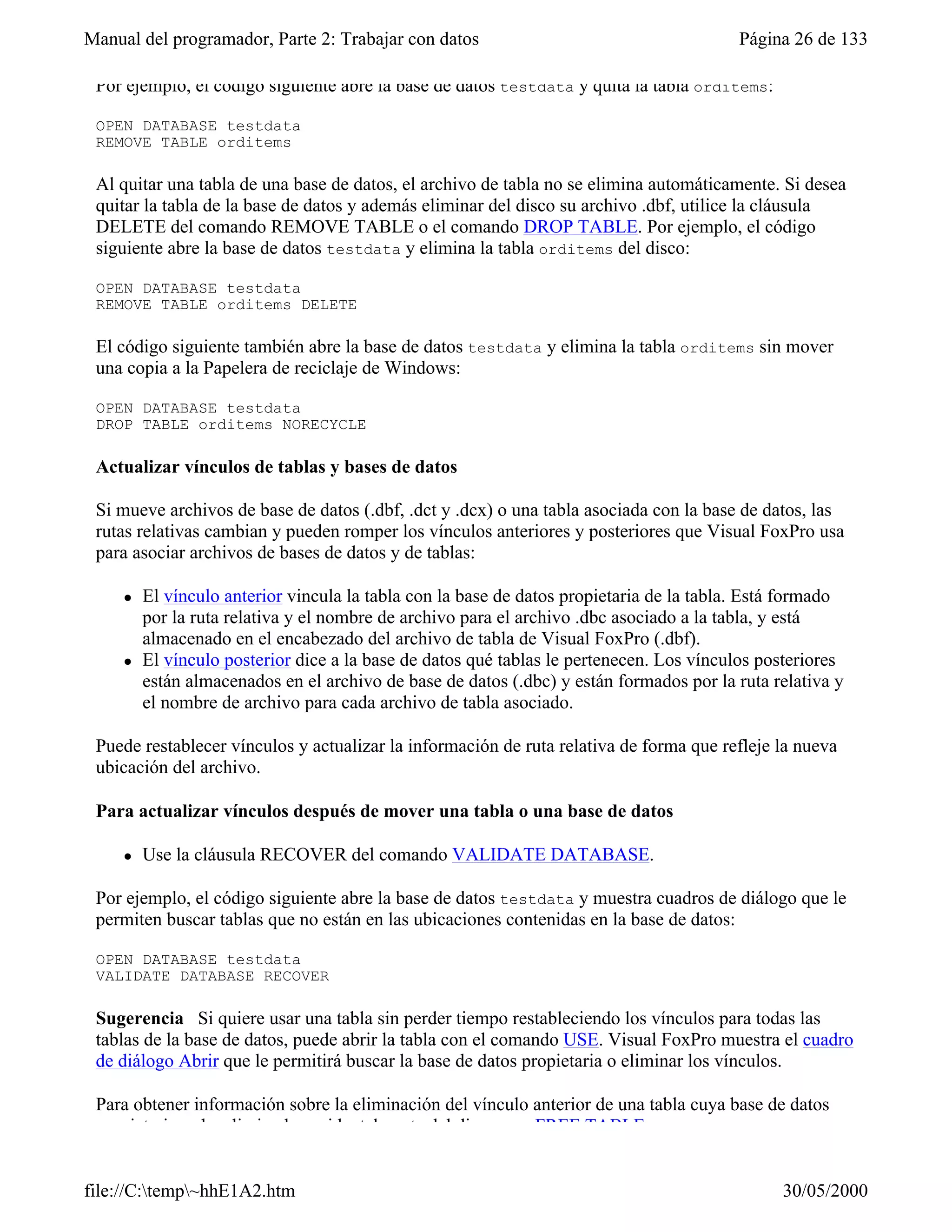 Manual del programador, Parte 2: Trabajar con datos                                      Página 26 de 133

 Por ejemplo, el código siguiente abre la base de datos testdata y quita la tabla orditems:

 OPEN DATABASE testdata
 REMOVE TABLE orditems

 Al quitar una tabla de una base de datos, el archivo de tabla no se elimina automáticamente. Si desea
 quitar la tabla de la base de datos y además eliminar del disco su archivo .dbf, utilice la cláusula
 DELETE del comando REMOVE TABLE o el comando DROP TABLE. Por ejemplo, el código
 siguiente abre la base de datos testdata y elimina la tabla orditems del disco:

 OPEN DATABASE testdata
 REMOVE TABLE orditems DELETE

 El código siguiente también abre la base de datos testdata y elimina la tabla orditems sin mover
 una copia a la Papelera de reciclaje de Windows:

 OPEN DATABASE testdata
 DROP TABLE orditems NORECYCLE

 Actualizar vínculos de tablas y bases de datos

 Si mueve archivos de base de datos (.dbf, .dct y .dcx) o una tabla asociada con la base de datos, las
 rutas relativas cambian y pueden romper los vínculos anteriores y posteriores que Visual FoxPro usa
 para asociar archivos de bases de datos y de tablas:

     l   El vínculo anterior vincula la tabla con la base de datos propietaria de la tabla. Está formado
         por la ruta relativa y el nombre de archivo para el archivo .dbc asociado a la tabla, y está
         almacenado en el encabezado del archivo de tabla de Visual FoxPro (.dbf).
     l   El vínculo posterior dice a la base de datos qué tablas le pertenecen. Los vínculos posteriores
         están almacenados en el archivo de base de datos (.dbc) y están formados por la ruta relativa y
         el nombre de archivo para cada archivo de tabla asociado.

 Puede restablecer vínculos y actualizar la información de ruta relativa de forma que refleje la nueva
 ubicación del archivo.

 Para actualizar vínculos después de mover una tabla o una base de datos

     l   Use la cláusula RECOVER del comando VALIDATE DATABASE.

 Por ejemplo, el código siguiente abre la base de datos testdata y muestra cuadros de diálogo que le
 permiten buscar tablas que no están en las ubicaciones contenidas en la base de datos:

 OPEN DATABASE testdata
 VALIDATE DATABASE RECOVER

 Sugerencia Si quiere usar una tabla sin perder tiempo restableciendo los vínculos para todas las
 tablas de la base de datos, puede abrir la tabla con el comando USE. Visual FoxPro muestra el cuadro
 de diálogo Abrir que le permitirá buscar la base de datos propietaria o eliminar los vínculos.

 Para obtener información sobre la eliminación del vínculo anterior de una tabla cuya base de datos
 propietaria se ha eliminado accidentalmente del disco, vea FREE TABLE.


file://C:temp~hhE1A2.htm                                                                     30/05/2000
 