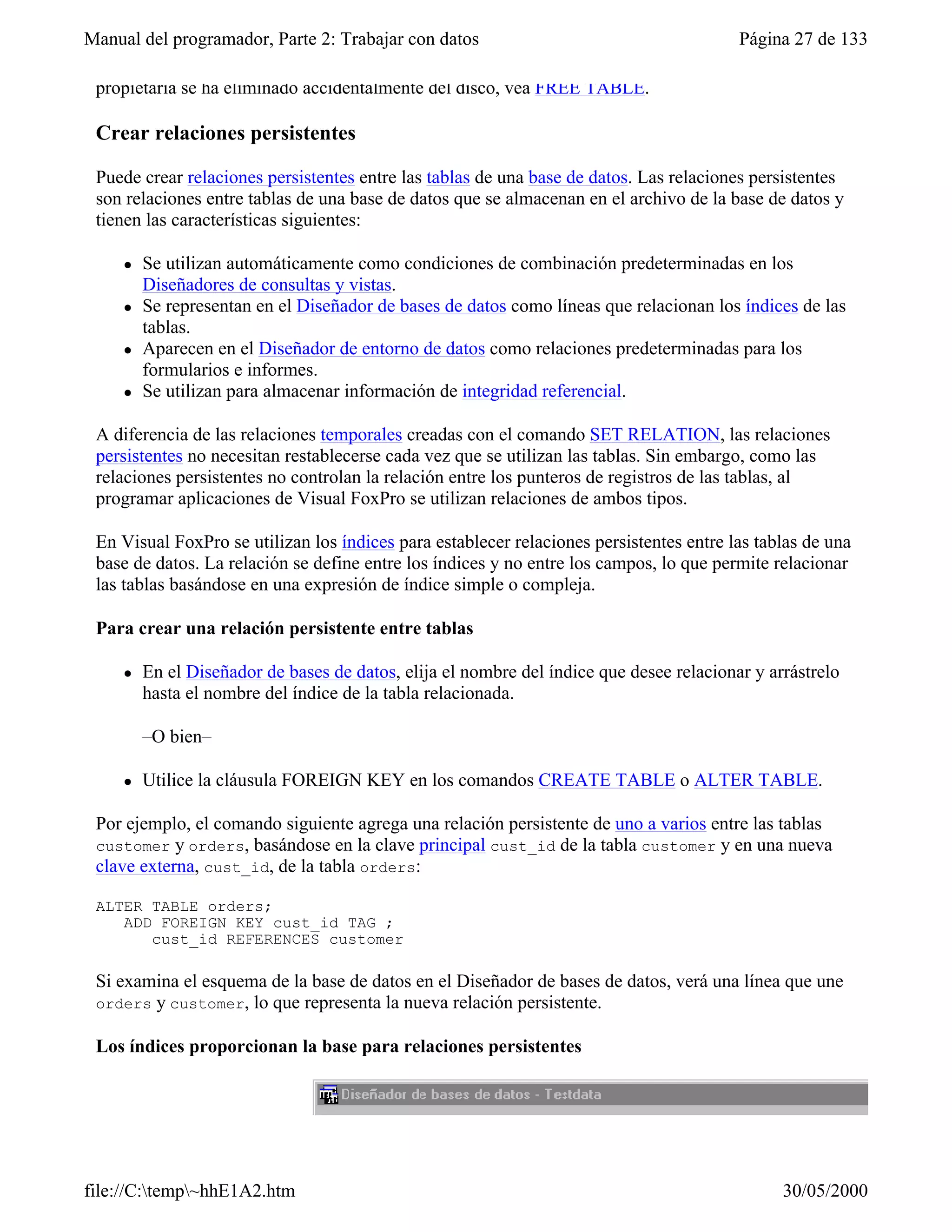 Manual del programador, Parte 2: Trabajar con datos                                       Página 27 de 133

 propietaria se ha eliminado accidentalmente del disco, vea FREE TABLE.

 Crear relaciones persistentes

 Puede crear relaciones persistentes entre las tablas de una base de datos. Las relaciones persistentes
 son relaciones entre tablas de una base de datos que se almacenan en el archivo de la base de datos y
 tienen las características siguientes:

     l   Se utilizan automáticamente como condiciones de combinación predeterminadas en los
         Diseñadores de consultas y vistas.
     l   Se representan en el Diseñador de bases de datos como líneas que relacionan los índices de las
         tablas.
     l   Aparecen en el Diseñador de entorno de datos como relaciones predeterminadas para los
         formularios e informes.
     l   Se utilizan para almacenar información de integridad referencial.

 A diferencia de las relaciones temporales creadas con el comando SET RELATION, las relaciones
 persistentes no necesitan restablecerse cada vez que se utilizan las tablas. Sin embargo, como las
 relaciones persistentes no controlan la relación entre los punteros de registros de las tablas, al
 programar aplicaciones de Visual FoxPro se utilizan relaciones de ambos tipos.

 En Visual FoxPro se utilizan los índices para establecer relaciones persistentes entre las tablas de una
 base de datos. La relación se define entre los índices y no entre los campos, lo que permite relacionar
 las tablas basándose en una expresión de índice simple o compleja.

 Para crear una relación persistente entre tablas

     l   En el Diseñador de bases de datos, elija el nombre del índice que desee relacionar y arrástrelo
         hasta el nombre del índice de la tabla relacionada.

         –O bien–

     l   Utilice la cláusula FOREIGN KEY en los comandos CREATE TABLE o ALTER TABLE.

 Por ejemplo, el comando siguiente agrega una relación persistente de uno a varios entre las tablas
 customer y orders, basándose en la clave principal cust_id de la tabla customer y en una nueva
 clave externa, cust_id, de la tabla orders:

 ALTER TABLE orders;
    ADD FOREIGN KEY cust_id TAG ;
       cust_id REFERENCES customer

 Si examina el esquema de la base de datos en el Diseñador de bases de datos, verá una línea que une
 orders y customer, lo que representa la nueva relación persistente.

 Los índices proporcionan la base para relaciones persistentes




file://C:temp~hhE1A2.htm                                                                      30/05/2000
 