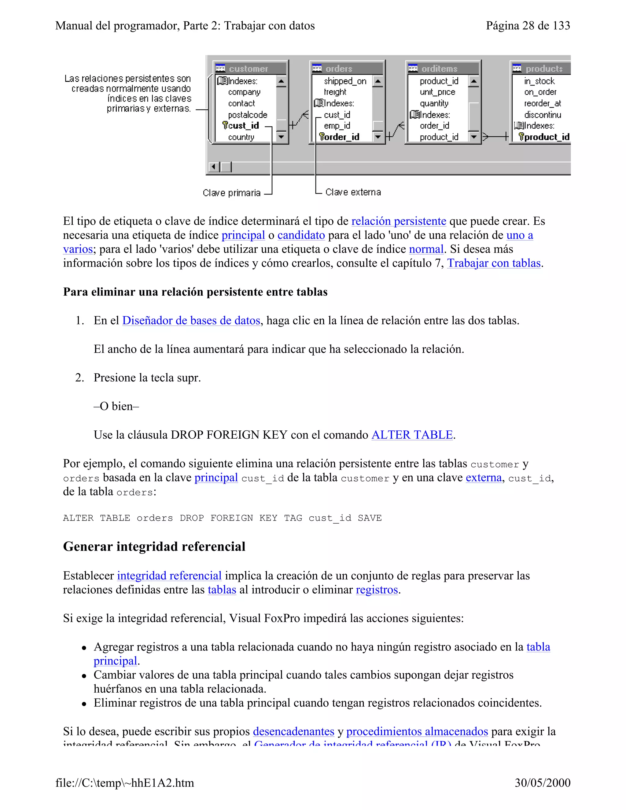 Manual del programador, Parte 2: Trabajar con datos                                      Página 28 de 133




 El tipo de etiqueta o clave de índice determinará el tipo de relación persistente que puede crear. Es
 necesaria una etiqueta de índice principal o candidato para el lado 'uno' de una relación de uno a
 varios; para el lado 'varios' debe utilizar una etiqueta o clave de índice normal. Si desea más
 información sobre los tipos de índices y cómo crearlos, consulte el capítulo 7, Trabajar con tablas.

 Para eliminar una relación persistente entre tablas

   1. En el Diseñador de bases de datos, haga clic en la línea de relación entre las dos tablas.

         El ancho de la línea aumentará para indicar que ha seleccionado la relación.

   2. Presione la tecla supr.

         –O bien–

         Use la cláusula DROP FOREIGN KEY con el comando ALTER TABLE.

 Por ejemplo, el comando siguiente elimina una relación persistente entre las tablas customer y
 orders basada en la clave principal cust_id de la tabla customer y en una clave externa, cust_id,
 de la tabla orders:

 ALTER TABLE orders DROP FOREIGN KEY TAG cust_id SAVE

 Generar integridad referencial

 Establecer integridad referencial implica la creación de un conjunto de reglas para preservar las
 relaciones definidas entre las tablas al introducir o eliminar registros.

 Si exige la integridad referencial, Visual FoxPro impedirá las acciones siguientes:

     l   Agregar registros a una tabla relacionada cuando no haya ningún registro asociado en la tabla
         principal.
     l   Cambiar valores de una tabla principal cuando tales cambios supongan dejar registros
         huérfanos en una tabla relacionada.
     l   Eliminar registros de una tabla principal cuando tengan registros relacionados coincidentes.

 Si lo desea, puede escribir sus propios desencadenantes y procedimientos almacenados para exigir la
 integridad referencial. Sin embargo, el Generador de integridad referencial (IR) de Visual FoxPro


file://C:temp~hhE1A2.htm                                                                     30/05/2000
 