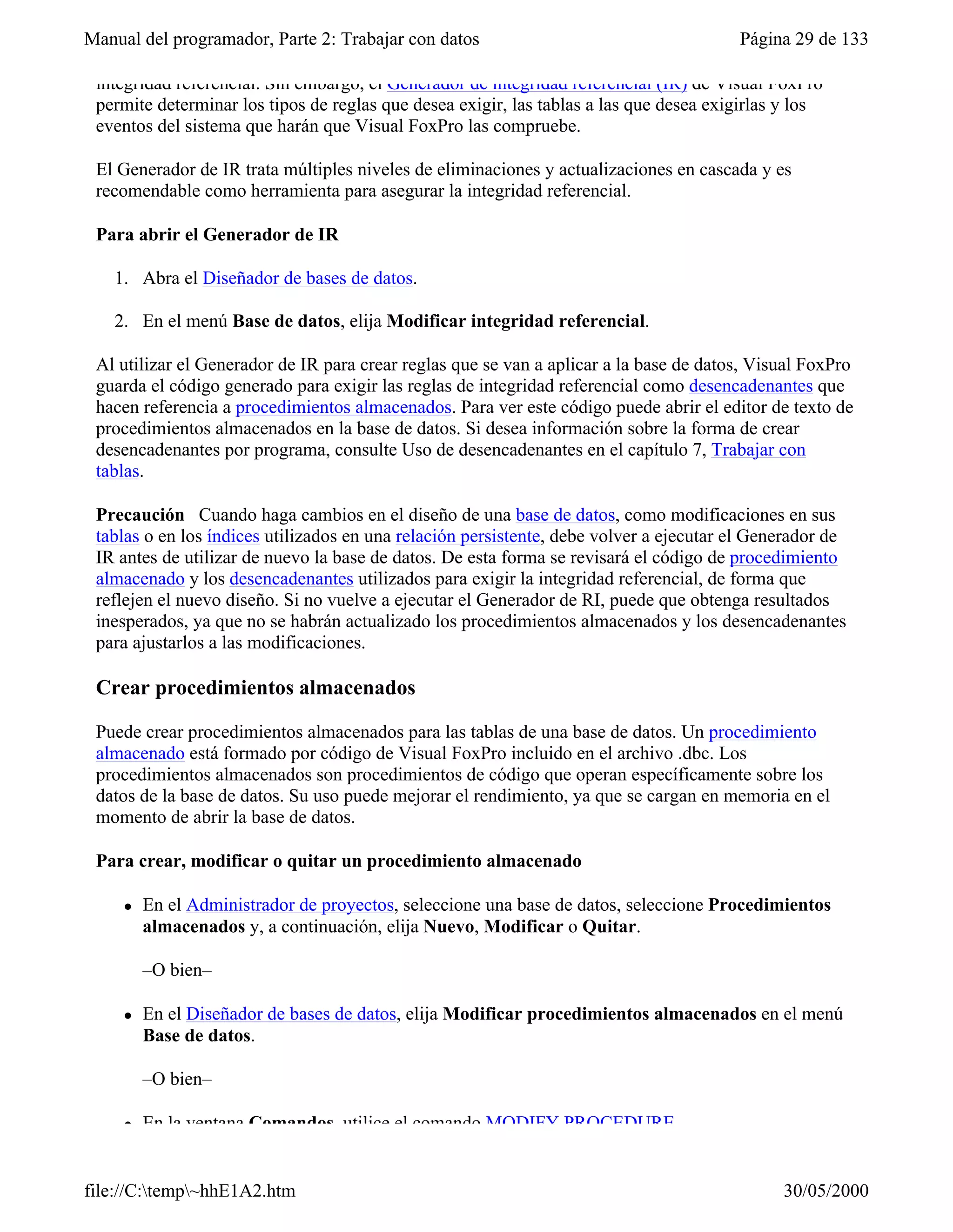 Manual del programador, Parte 2: Trabajar con datos                                     Página 29 de 133

 integridad referencial. Sin embargo, el Generador de integridad referencial (IR) de Visual FoxPro
 permite determinar los tipos de reglas que desea exigir, las tablas a las que desea exigirlas y los
 eventos del sistema que harán que Visual FoxPro las compruebe.

 El Generador de IR trata múltiples niveles de eliminaciones y actualizaciones en cascada y es
 recomendable como herramienta para asegurar la integridad referencial.

 Para abrir el Generador de IR

   1. Abra el Diseñador de bases de datos.

   2. En el menú Base de datos, elija Modificar integridad referencial.

 Al utilizar el Generador de IR para crear reglas que se van a aplicar a la base de datos, Visual FoxPro
 guarda el código generado para exigir las reglas de integridad referencial como desencadenantes que
 hacen referencia a procedimientos almacenados. Para ver este código puede abrir el editor de texto de
 procedimientos almacenados en la base de datos. Si desea información sobre la forma de crear
 desencadenantes por programa, consulte Uso de desencadenantes en el capítulo 7, Trabajar con
 tablas.

 Precaución Cuando haga cambios en el diseño de una base de datos, como modificaciones en sus
 tablas o en los índices utilizados en una relación persistente, debe volver a ejecutar el Generador de
 IR antes de utilizar de nuevo la base de datos. De esta forma se revisará el código de procedimiento
 almacenado y los desencadenantes utilizados para exigir la integridad referencial, de forma que
 reflejen el nuevo diseño. Si no vuelve a ejecutar el Generador de RI, puede que obtenga resultados
 inesperados, ya que no se habrán actualizado los procedimientos almacenados y los desencadenantes
 para ajustarlos a las modificaciones.

 Crear procedimientos almacenados

 Puede crear procedimientos almacenados para las tablas de una base de datos. Un procedimiento
 almacenado está formado por código de Visual FoxPro incluido en el archivo .dbc. Los
 procedimientos almacenados son procedimientos de código que operan específicamente sobre los
 datos de la base de datos. Su uso puede mejorar el rendimiento, ya que se cargan en memoria en el
 momento de abrir la base de datos.

 Para crear, modificar o quitar un procedimiento almacenado

     l   En el Administrador de proyectos, seleccione una base de datos, seleccione Procedimientos
         almacenados y, a continuación, elija Nuevo, Modificar o Quitar.

         –O bien–

     l   En el Diseñador de bases de datos, elija Modificar procedimientos almacenados en el menú
         Base de datos.

         –O bien–

     l   En la ventana Comandos, utilice el comando MODIFY PROCEDURE.


file://C:temp~hhE1A2.htm                                                                    30/05/2000
 