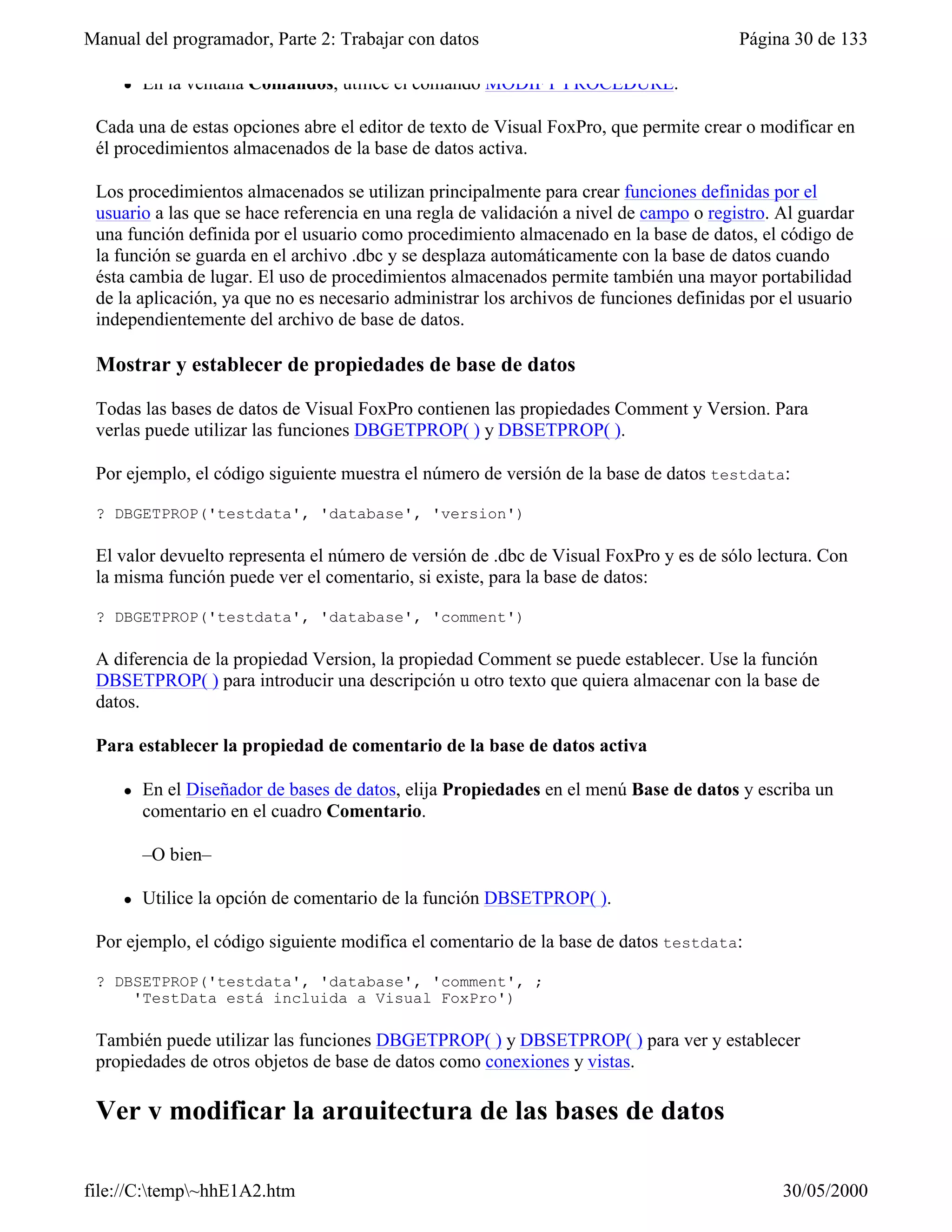 Manual del programador, Parte 2: Trabajar con datos                                     Página 30 de 133

     l   En la ventana Comandos, utilice el comando MODIFY PROCEDURE.

 Cada una de estas opciones abre el editor de texto de Visual FoxPro, que permite crear o modificar en
 él procedimientos almacenados de la base de datos activa.

 Los procedimientos almacenados se utilizan principalmente para crear funciones definidas por el
 usuario a las que se hace referencia en una regla de validación a nivel de campo o registro. Al guardar
 una función definida por el usuario como procedimiento almacenado en la base de datos, el código de
 la función se guarda en el archivo .dbc y se desplaza automáticamente con la base de datos cuando
 ésta cambia de lugar. El uso de procedimientos almacenados permite también una mayor portabilidad
 de la aplicación, ya que no es necesario administrar los archivos de funciones definidas por el usuario
 independientemente del archivo de base de datos.

 Mostrar y establecer de propiedades de base de datos

 Todas las bases de datos de Visual FoxPro contienen las propiedades Comment y Version. Para
 verlas puede utilizar las funciones DBGETPROP( ) y DBSETPROP( ).

 Por ejemplo, el código siguiente muestra el número de versión de la base de datos testdata:

 ? DBGETPROP('testdata', 'database', 'version')

 El valor devuelto representa el número de versión de .dbc de Visual FoxPro y es de sólo lectura. Con
 la misma función puede ver el comentario, si existe, para la base de datos:

 ? DBGETPROP('testdata', 'database', 'comment')

 A diferencia de la propiedad Version, la propiedad Comment se puede establecer. Use la función
 DBSETPROP( ) para introducir una descripción u otro texto que quiera almacenar con la base de
 datos.

 Para establecer la propiedad de comentario de la base de datos activa

     l   En el Diseñador de bases de datos, elija Propiedades en el menú Base de datos y escriba un
         comentario en el cuadro Comentario.

         –O bien–

     l   Utilice la opción de comentario de la función DBSETPROP( ).

 Por ejemplo, el código siguiente modifica el comentario de la base de datos testdata:

 ? DBSETPROP('testdata', 'database', 'comment', ;
     'TestData está incluida a Visual FoxPro')

 También puede utilizar las funciones DBGETPROP( ) y DBSETPROP( ) para ver y establecer
 propiedades de otros objetos de base de datos como conexiones y vistas.

 Ver y modificar la arquitectura de las bases de datos

file://C:temp~hhE1A2.htm                                                                    30/05/2000
 