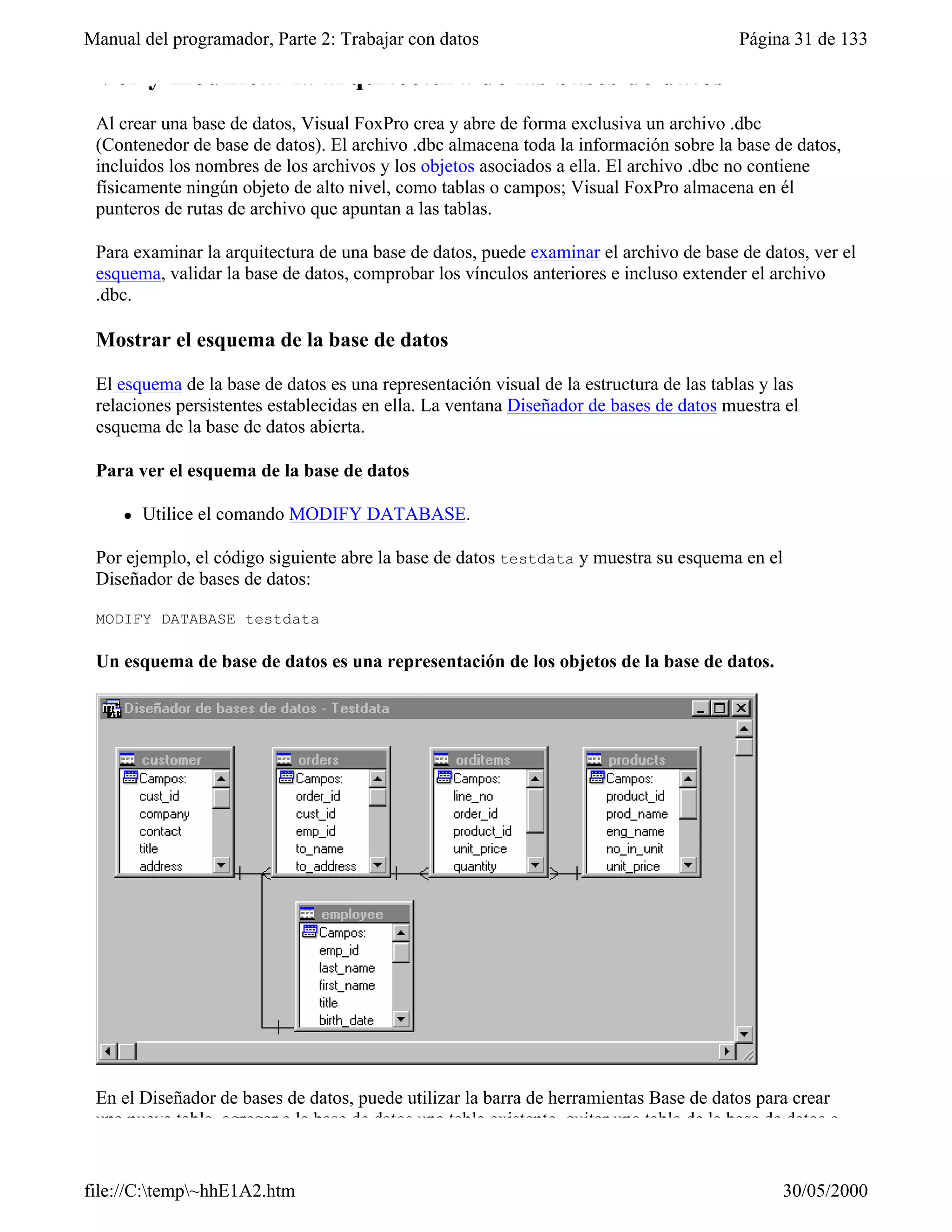 Manual del programador, Parte 2: Trabajar con datos                                       Página 31 de 133

 Ver y modificar la arquitectura de las bases de datos
 Al crear una base de datos, Visual FoxPro crea y abre de forma exclusiva un archivo .dbc
 (Contenedor de base de datos). El archivo .dbc almacena toda la información sobre la base de datos,
 incluidos los nombres de los archivos y los objetos asociados a ella. El archivo .dbc no contiene
 físicamente ningún objeto de alto nivel, como tablas o campos; Visual FoxPro almacena en él
 punteros de rutas de archivo que apuntan a las tablas.

 Para examinar la arquitectura de una base de datos, puede examinar el archivo de base de datos, ver el
 esquema, validar la base de datos, comprobar los vínculos anteriores e incluso extender el archivo
 .dbc.

 Mostrar el esquema de la base de datos

 El esquema de la base de datos es una representación visual de la estructura de las tablas y las
 relaciones persistentes establecidas en ella. La ventana Diseñador de bases de datos muestra el
 esquema de la base de datos abierta.

 Para ver el esquema de la base de datos

     l   Utilice el comando MODIFY DATABASE.

 Por ejemplo, el código siguiente abre la base de datos testdata y muestra su esquema en el
 Diseñador de bases de datos:

 MODIFY DATABASE testdata

 Un esquema de base de datos es una representación de los objetos de la base de datos.




 En el Diseñador de bases de datos, puede utilizar la barra de herramientas Base de datos para crear
 una nueva tabla, agregar a la base de datos una tabla existente, quitar una tabla de la base de datos o


file://C:temp~hhE1A2.htm                                                                      30/05/2000
 
