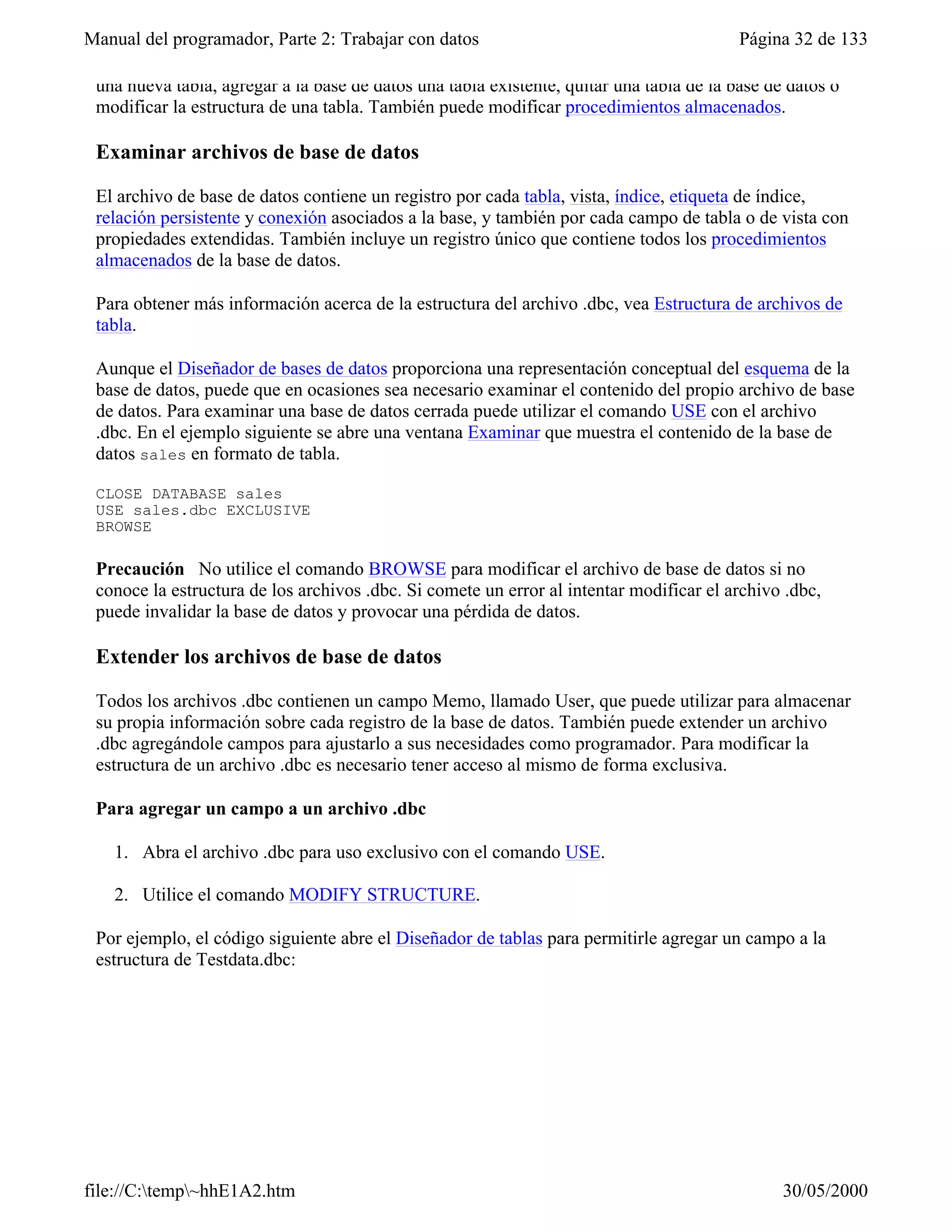Manual del programador, Parte 2: Trabajar con datos                                       Página 32 de 133

 una nueva tabla, agregar a la base de datos una tabla existente, quitar una tabla de la base de datos o
 modificar la estructura de una tabla. También puede modificar procedimientos almacenados.

 Examinar archivos de base de datos

 El archivo de base de datos contiene un registro por cada tabla, vista, índice, etiqueta de índice,
 relación persistente y conexión asociados a la base, y también por cada campo de tabla o de vista con
 propiedades extendidas. También incluye un registro único que contiene todos los procedimientos
 almacenados de la base de datos.

 Para obtener más información acerca de la estructura del archivo .dbc, vea Estructura de archivos de
 tabla.

 Aunque el Diseñador de bases de datos proporciona una representación conceptual del esquema de la
 base de datos, puede que en ocasiones sea necesario examinar el contenido del propio archivo de base
 de datos. Para examinar una base de datos cerrada puede utilizar el comando USE con el archivo
 .dbc. En el ejemplo siguiente se abre una ventana Examinar que muestra el contenido de la base de
 datos sales en formato de tabla.

 CLOSE DATABASE sales
 USE sales.dbc EXCLUSIVE
 BROWSE

 Precaución No utilice el comando BROWSE para modificar el archivo de base de datos si no
 conoce la estructura de los archivos .dbc. Si comete un error al intentar modificar el archivo .dbc,
 puede invalidar la base de datos y provocar una pérdida de datos.

 Extender los archivos de base de datos

 Todos los archivos .dbc contienen un campo Memo, llamado User, que puede utilizar para almacenar
 su propia información sobre cada registro de la base de datos. También puede extender un archivo
 .dbc agregándole campos para ajustarlo a sus necesidades como programador. Para modificar la
 estructura de un archivo .dbc es necesario tener acceso al mismo de forma exclusiva.

 Para agregar un campo a un archivo .dbc

   1. Abra el archivo .dbc para uso exclusivo con el comando USE.

   2. Utilice el comando MODIFY STRUCTURE.

 Por ejemplo, el código siguiente abre el Diseñador de tablas para permitirle agregar un campo a la
 estructura de Testdata.dbc:




file://C:temp~hhE1A2.htm                                                                      30/05/2000
 
