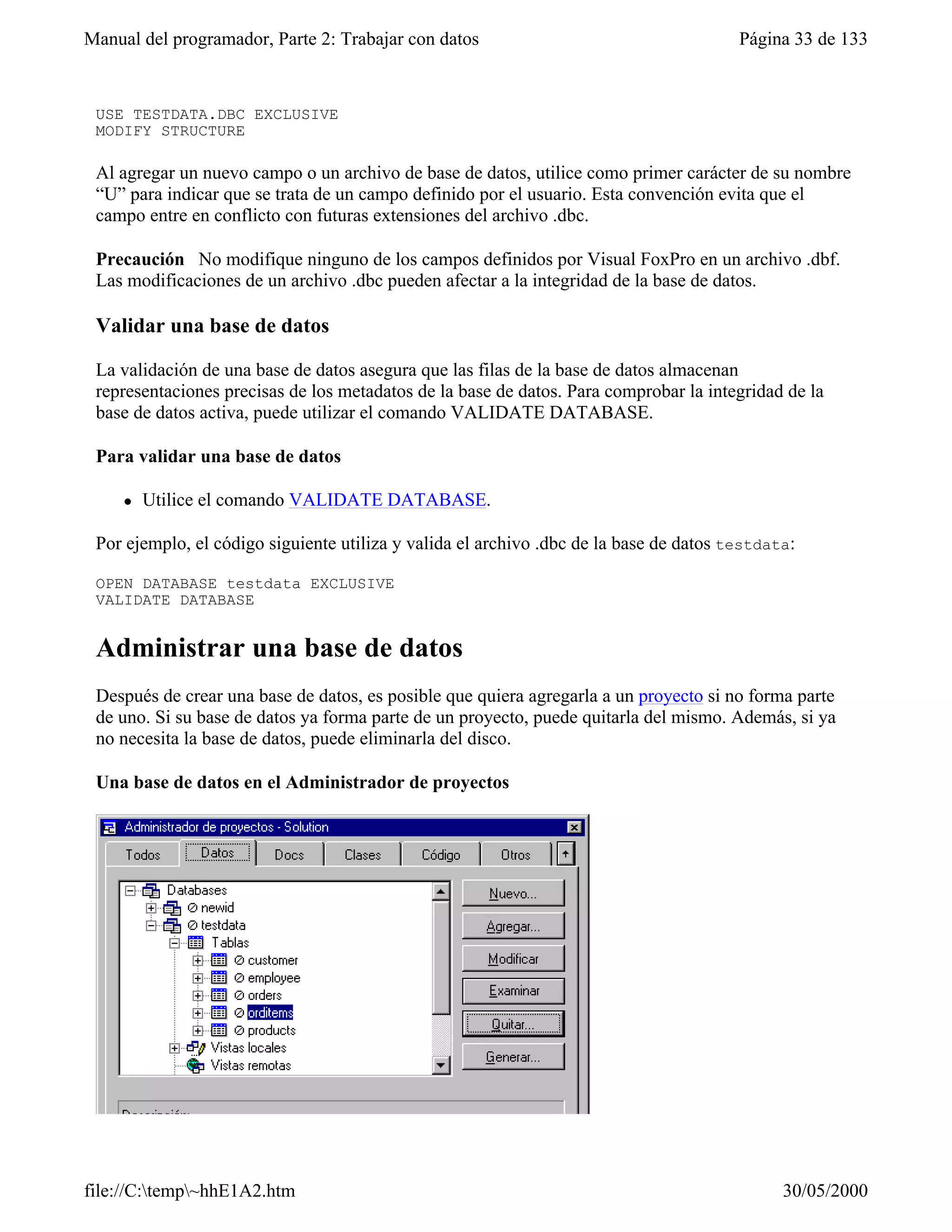 Manual del programador, Parte 2: Trabajar con datos                                     Página 33 de 133
 estructura de Testdata.dbc:

 USE TESTDATA.DBC EXCLUSIVE
 MODIFY STRUCTURE

 Al agregar un nuevo campo o un archivo de base de datos, utilice como primer carácter de su nombre
 “U” para indicar que se trata de un campo definido por el usuario. Esta convención evita que el
 campo entre en conflicto con futuras extensiones del archivo .dbc.

 Precaución No modifique ninguno de los campos definidos por Visual FoxPro en un archivo .dbf.
 Las modificaciones de un archivo .dbc pueden afectar a la integridad de la base de datos.

 Validar una base de datos

 La validación de una base de datos asegura que las filas de la base de datos almacenan
 representaciones precisas de los metadatos de la base de datos. Para comprobar la integridad de la
 base de datos activa, puede utilizar el comando VALIDATE DATABASE.

 Para validar una base de datos

     l   Utilice el comando VALIDATE DATABASE.

 Por ejemplo, el código siguiente utiliza y valida el archivo .dbc de la base de datos testdata:

 OPEN DATABASE testdata EXCLUSIVE
 VALIDATE DATABASE


 Administrar una base de datos
 Después de crear una base de datos, es posible que quiera agregarla a un proyecto si no forma parte
 de uno. Si su base de datos ya forma parte de un proyecto, puede quitarla del mismo. Además, si ya
 no necesita la base de datos, puede eliminarla del disco.

 Una base de datos en el Administrador de proyectos




file://C:temp~hhE1A2.htm                                                                    30/05/2000
 
