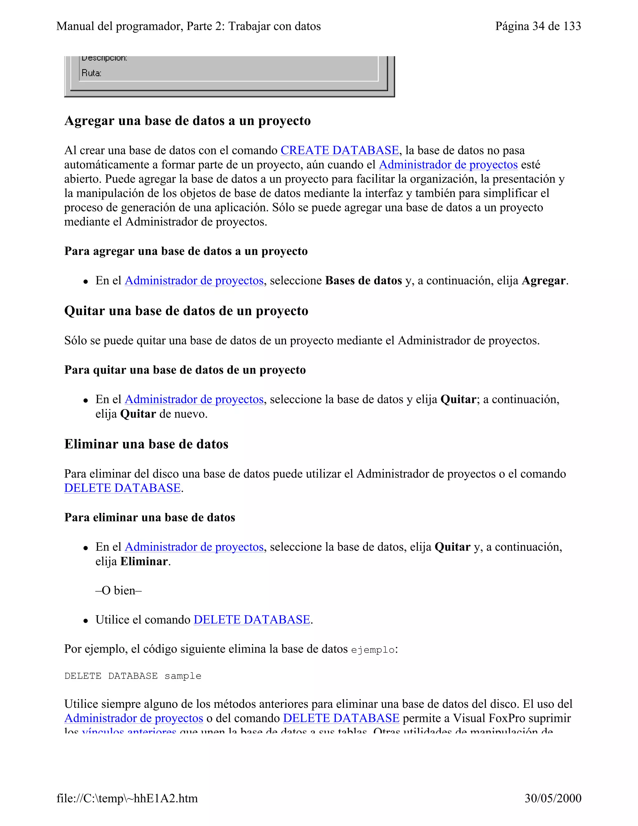 Manual del programador, Parte 2: Trabajar con datos                                      Página 34 de 133




 Agregar una base de datos a un proyecto

 Al crear una base de datos con el comando CREATE DATABASE, la base de datos no pasa
 automáticamente a formar parte de un proyecto, aún cuando el Administrador de proyectos esté
 abierto. Puede agregar la base de datos a un proyecto para facilitar la organización, la presentación y
 la manipulación de los objetos de base de datos mediante la interfaz y también para simplificar el
 proceso de generación de una aplicación. Sólo se puede agregar una base de datos a un proyecto
 mediante el Administrador de proyectos.

 Para agregar una base de datos a un proyecto

     l   En el Administrador de proyectos, seleccione Bases de datos y, a continuación, elija Agregar.

 Quitar una base de datos de un proyecto

 Sólo se puede quitar una base de datos de un proyecto mediante el Administrador de proyectos.

 Para quitar una base de datos de un proyecto

     l   En el Administrador de proyectos, seleccione la base de datos y elija Quitar; a continuación,
         elija Quitar de nuevo.

 Eliminar una base de datos

 Para eliminar del disco una base de datos puede utilizar el Administrador de proyectos o el comando
 DELETE DATABASE.

 Para eliminar una base de datos

     l   En el Administrador de proyectos, seleccione la base de datos, elija Quitar y, a continuación,
         elija Eliminar.

         –O bien–

     l   Utilice el comando DELETE DATABASE.

 Por ejemplo, el código siguiente elimina la base de datos ejemplo:

 DELETE DATABASE sample

 Utilice siempre alguno de los métodos anteriores para eliminar una base de datos del disco. El uso del
 Administrador de proyectos o del comando DELETE DATABASE permite a Visual FoxPro suprimir
 los vínculos anteriores que unen la base de datos a sus tablas. Otras utilidades de manipulación de




file://C:temp~hhE1A2.htm                                                                     30/05/2000
 