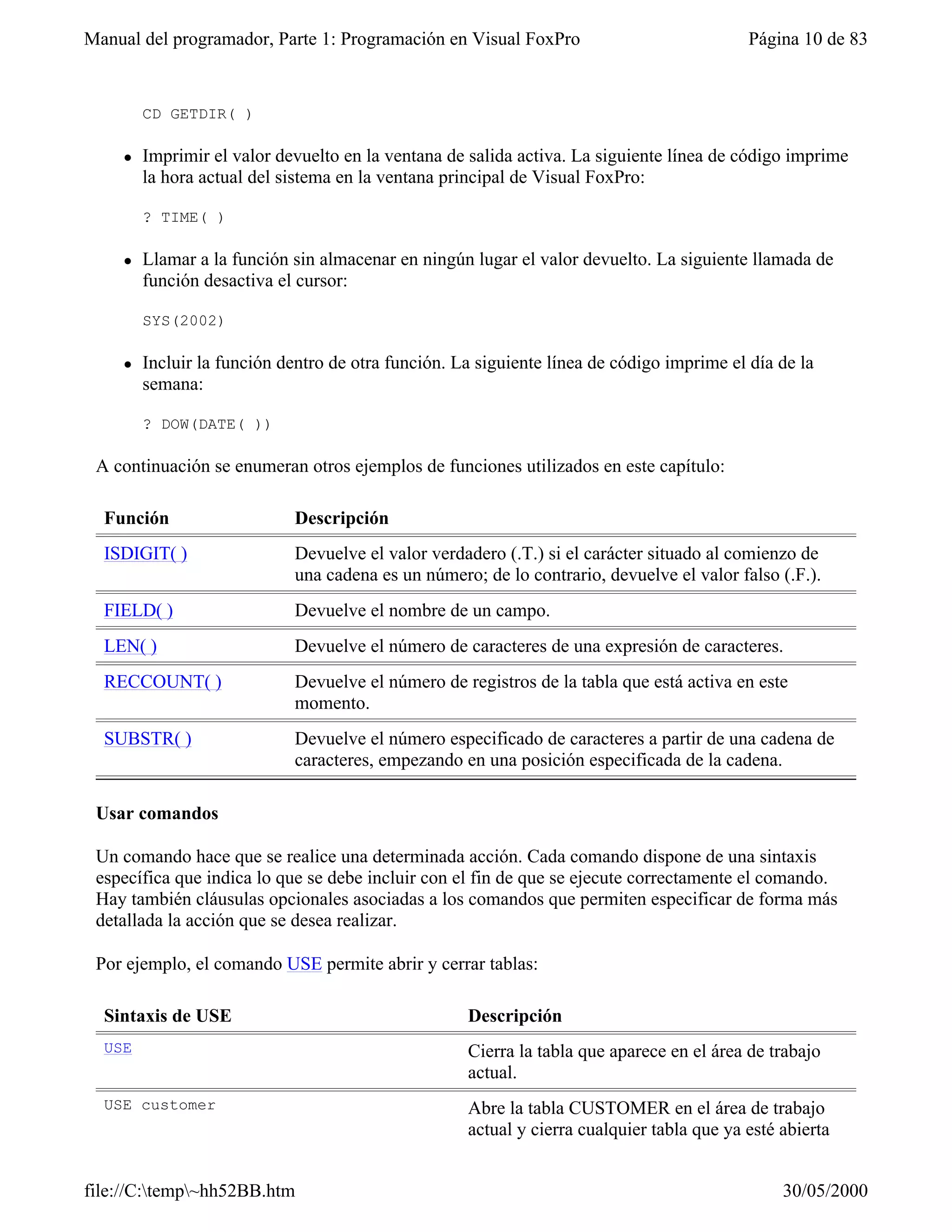 Manual del programador, Parte 1: Programación en Visual FoxPro                             Página 10 de 83


        CD GETDIR( )

    l   Imprimir el valor devuelto en la ventana de salida activa. La siguiente línea de código imprime
        la hora actual del sistema en la ventana principal de Visual FoxPro:

        ? TIME( )

    l   Llamar a la función sin almacenar en ningún lugar el valor devuelto. La siguiente llamada de
        función desactiva el cursor:

        SYS(2002)

    l   Incluir la función dentro de otra función. La siguiente línea de código imprime el día de la
        semana:

        ? DOW(DATE( ))

 A continuación se enumeran otros ejemplos de funciones utilizados en este capítulo:

  Función                   Descripción
  ISDIGIT( )                Devuelve el valor verdadero (.T.) si el carácter situado al comienzo de
                            una cadena es un número; de lo contrario, devuelve el valor falso (.F.).
  FIELD( )                  Devuelve el nombre de un campo.
  LEN( )                    Devuelve el número de caracteres de una expresión de caracteres.
  RECCOUNT( )               Devuelve el número de registros de la tabla que está activa en este
                            momento.
  SUBSTR( )                 Devuelve el número especificado de caracteres a partir de una cadena de
                            caracteres, empezando en una posición especificada de la cadena.

 Usar comandos

 Un comando hace que se realice una determinada acción. Cada comando dispone de una sintaxis
 específica que indica lo que se debe incluir con el fin de que se ejecute correctamente el comando.
 Hay también cláusulas opcionales asociadas a los comandos que permiten especificar de forma más
 detallada la acción que se desea realizar.

 Por ejemplo, el comando USE permite abrir y cerrar tablas:

  Sintaxis de USE                                   Descripción
  USE                                               Cierra la tabla que aparece en el área de trabajo
                                                    actual.
  USE customer                                      Abre la tabla CUSTOMER en el área de trabajo
                                                    actual y cierra cualquier tabla que ya esté abierta


file://C:temp~hh52BB.htm                                                                      30/05/2000
 