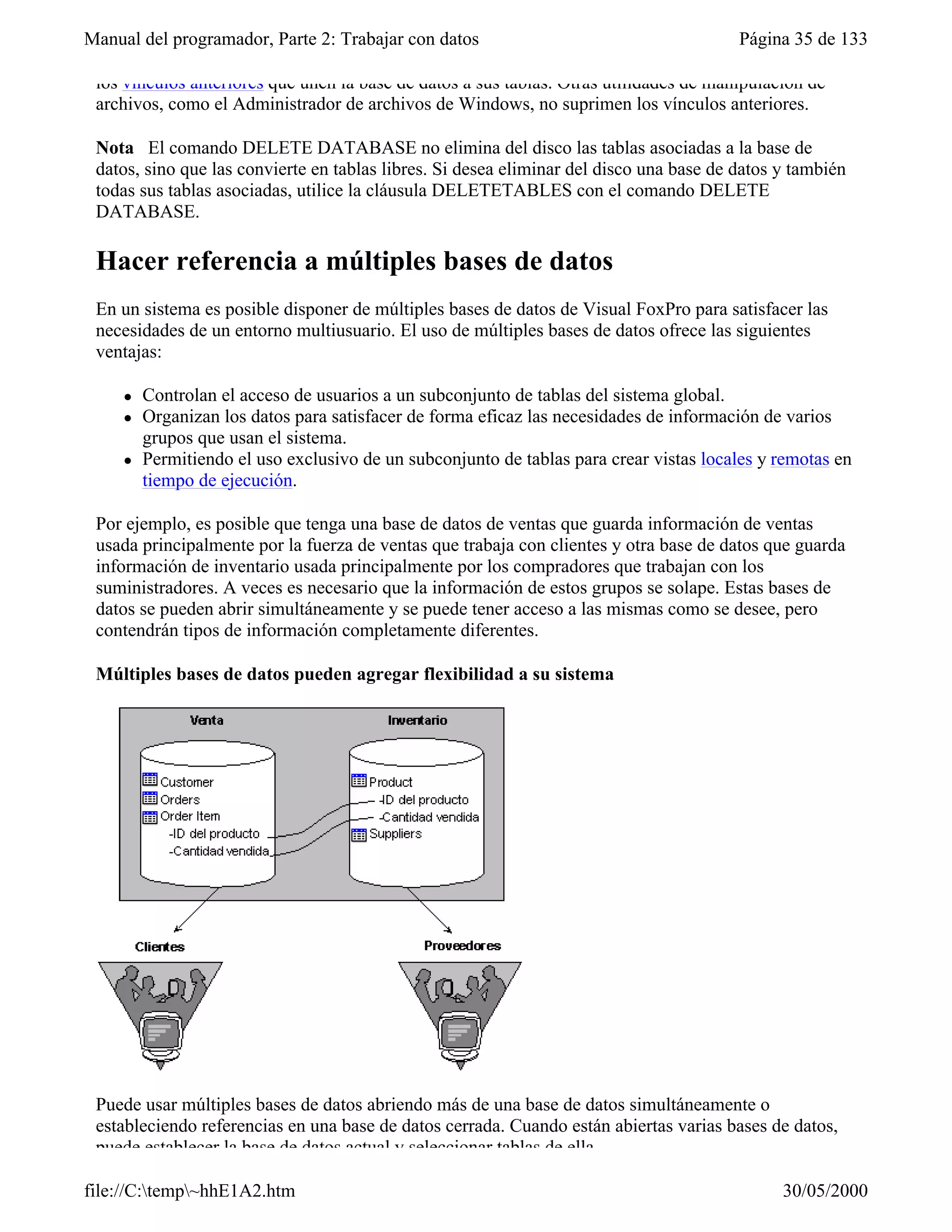 Manual del programador, Parte 2: Trabajar con datos                                      Página 35 de 133

 los vínculos anteriores que unen la base de datos a sus tablas. Otras utilidades de manipulación de
 archivos, como el Administrador de archivos de Windows, no suprimen los vínculos anteriores.

 Nota El comando DELETE DATABASE no elimina del disco las tablas asociadas a la base de
 datos, sino que las convierte en tablas libres. Si desea eliminar del disco una base de datos y también
 todas sus tablas asociadas, utilice la cláusula DELETETABLES con el comando DELETE
 DATABASE.

 Hacer referencia a múltiples bases de datos
 En un sistema es posible disponer de múltiples bases de datos de Visual FoxPro para satisfacer las
 necesidades de un entorno multiusuario. El uso de múltiples bases de datos ofrece las siguientes
 ventajas:

     l   Controlan el acceso de usuarios a un subconjunto de tablas del sistema global.
     l   Organizan los datos para satisfacer de forma eficaz las necesidades de información de varios
         grupos que usan el sistema.
     l   Permitiendo el uso exclusivo de un subconjunto de tablas para crear vistas locales y remotas en
         tiempo de ejecución.

 Por ejemplo, es posible que tenga una base de datos de ventas que guarda información de ventas
 usada principalmente por la fuerza de ventas que trabaja con clientes y otra base de datos que guarda
 información de inventario usada principalmente por los compradores que trabajan con los
 suministradores. A veces es necesario que la información de estos grupos se solape. Estas bases de
 datos se pueden abrir simultáneamente y se puede tener acceso a las mismas como se desee, pero
 contendrán tipos de información completamente diferentes.

 Múltiples bases de datos pueden agregar flexibilidad a su sistema




 Puede usar múltiples bases de datos abriendo más de una base de datos simultáneamente o
 estableciendo referencias en una base de datos cerrada. Cuando están abiertas varias bases de datos,
 puede establecer la base de datos actual y seleccionar tablas de ella.

file://C:temp~hhE1A2.htm                                                                     30/05/2000
 