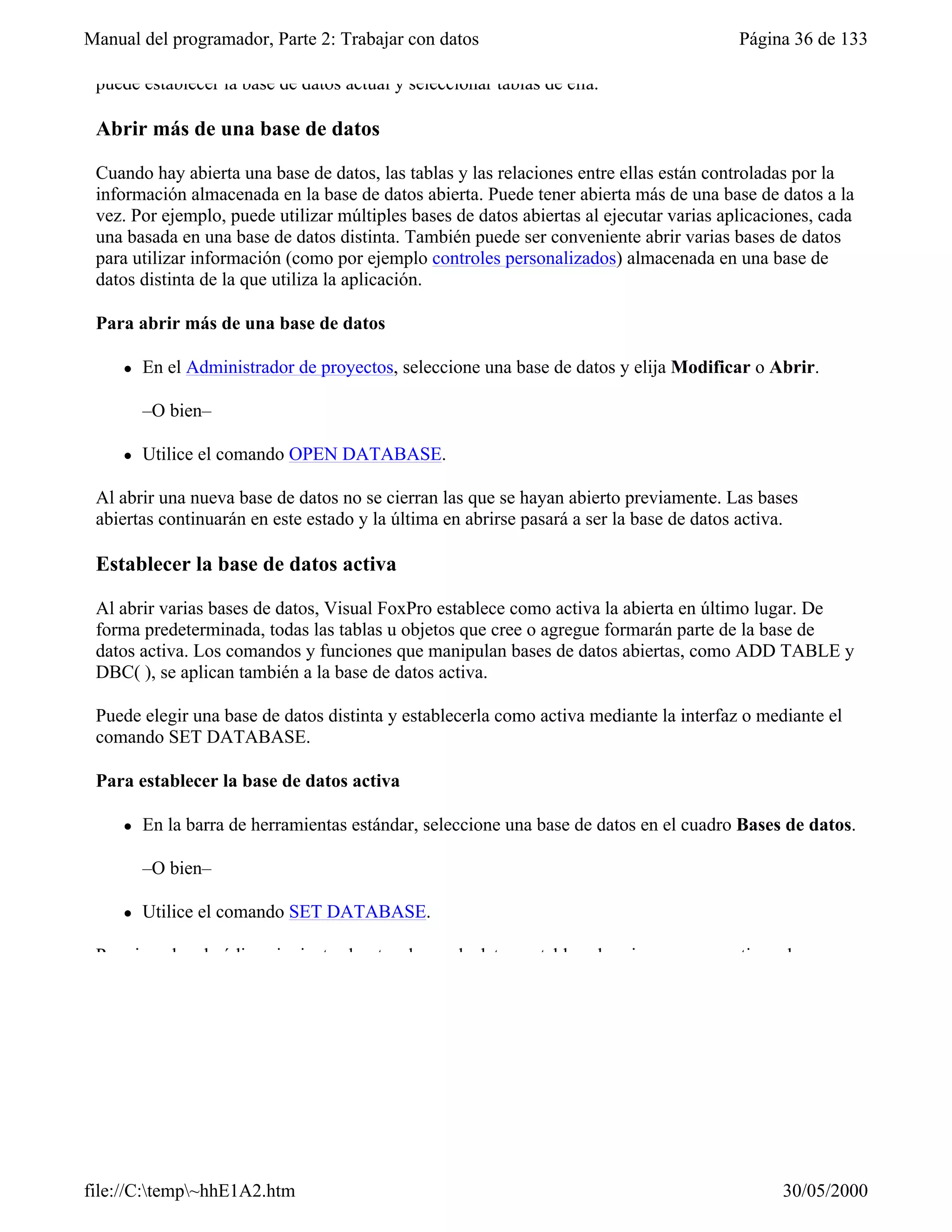 Manual del programador, Parte 2: Trabajar con datos                                      Página 36 de 133

 puede establecer la base de datos actual y seleccionar tablas de ella.

 Abrir más de una base de datos

 Cuando hay abierta una base de datos, las tablas y las relaciones entre ellas están controladas por la
 información almacenada en la base de datos abierta. Puede tener abierta más de una base de datos a la
 vez. Por ejemplo, puede utilizar múltiples bases de datos abiertas al ejecutar varias aplicaciones, cada
 una basada en una base de datos distinta. También puede ser conveniente abrir varias bases de datos
 para utilizar información (como por ejemplo controles personalizados) almacenada en una base de
 datos distinta de la que utiliza la aplicación.

 Para abrir más de una base de datos

     l   En el Administrador de proyectos, seleccione una base de datos y elija Modificar o Abrir.

         –O bien–

     l   Utilice el comando OPEN DATABASE.

 Al abrir una nueva base de datos no se cierran las que se hayan abierto previamente. Las bases
 abiertas continuarán en este estado y la última en abrirse pasará a ser la base de datos activa.

 Establecer la base de datos activa

 Al abrir varias bases de datos, Visual FoxPro establece como activa la abierta en último lugar. De
 forma predeterminada, todas las tablas u objetos que cree o agregue formarán parte de la base de
 datos activa. Los comandos y funciones que manipulan bases de datos abiertas, como ADD TABLE y
 DBC( ), se aplican también a la base de datos activa.

 Puede elegir una base de datos distinta y establecerla como activa mediante la interfaz o mediante el
 comando SET DATABASE.

 Para establecer la base de datos activa

     l   En la barra de herramientas estándar, seleccione una base de datos en el cuadro Bases de datos.

         –O bien–

     l   Utilice el comando SET DATABASE.

 Por ejemplo, el código siguiente abre tres bases de datos, establece la primera como activa y luego




file://C:temp~hhE1A2.htm                                                                     30/05/2000
 