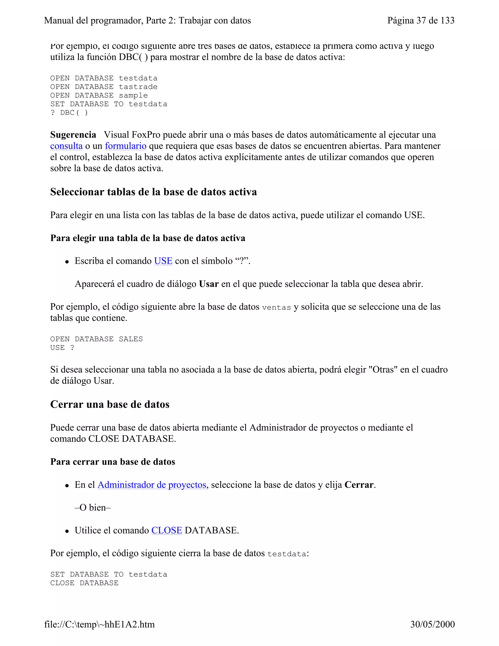 Manual del programador, Parte 2: Trabajar con datos                                      Página 37 de 133

 Por ejemplo, el código siguiente abre tres bases de datos, establece la primera como activa y luego
 utiliza la función DBC( ) para mostrar el nombre de la base de datos activa:

 OPEN DATABASE testdata
 OPEN DATABASE tastrade
 OPEN DATABASE sample
 SET DATABASE TO testdata
 ? DBC( )

 Sugerencia Visual FoxPro puede abrir una o más bases de datos automáticamente al ejecutar una
 consulta o un formulario que requiera que esas bases de datos se encuentren abiertas. Para mantener
 el control, establezca la base de datos activa explícitamente antes de utilizar comandos que operen
 sobre la base de datos activa.

 Seleccionar tablas de la base de datos activa

 Para elegir en una lista con las tablas de la base de datos activa, puede utilizar el comando USE.

 Para elegir una tabla de la base de datos activa

     l   Escriba el comando USE con el símbolo “?”.

         Aparecerá el cuadro de diálogo Usar en el que puede seleccionar la tabla que desea abrir.

 Por ejemplo, el código siguiente abre la base de datos ventas y solicita que se seleccione una de las
 tablas que contiene.

 OPEN DATABASE SALES
 USE ?

 Si desea seleccionar una tabla no asociada a la base de datos abierta, podrá elegir "Otras" en el cuadro
 de diálogo Usar.

 Cerrar una base de datos

 Puede cerrar una base de datos abierta mediante el Administrador de proyectos o mediante el
 comando CLOSE DATABASE.

 Para cerrar una base de datos

     l   En el Administrador de proyectos, seleccione la base de datos y elija Cerrar.

         –O bien–

     l   Utilice el comando CLOSE DATABASE.

 Por ejemplo, el código siguiente cierra la base de datos testdata:

 SET DATABASE TO testdata
 CLOSE DATABASE

 Ambas opciones cierran automáticamente la base de datos. También puede cerrar bases de datos y
file://C:temp~hhE1A2.htm                                                                     30/05/2000
 