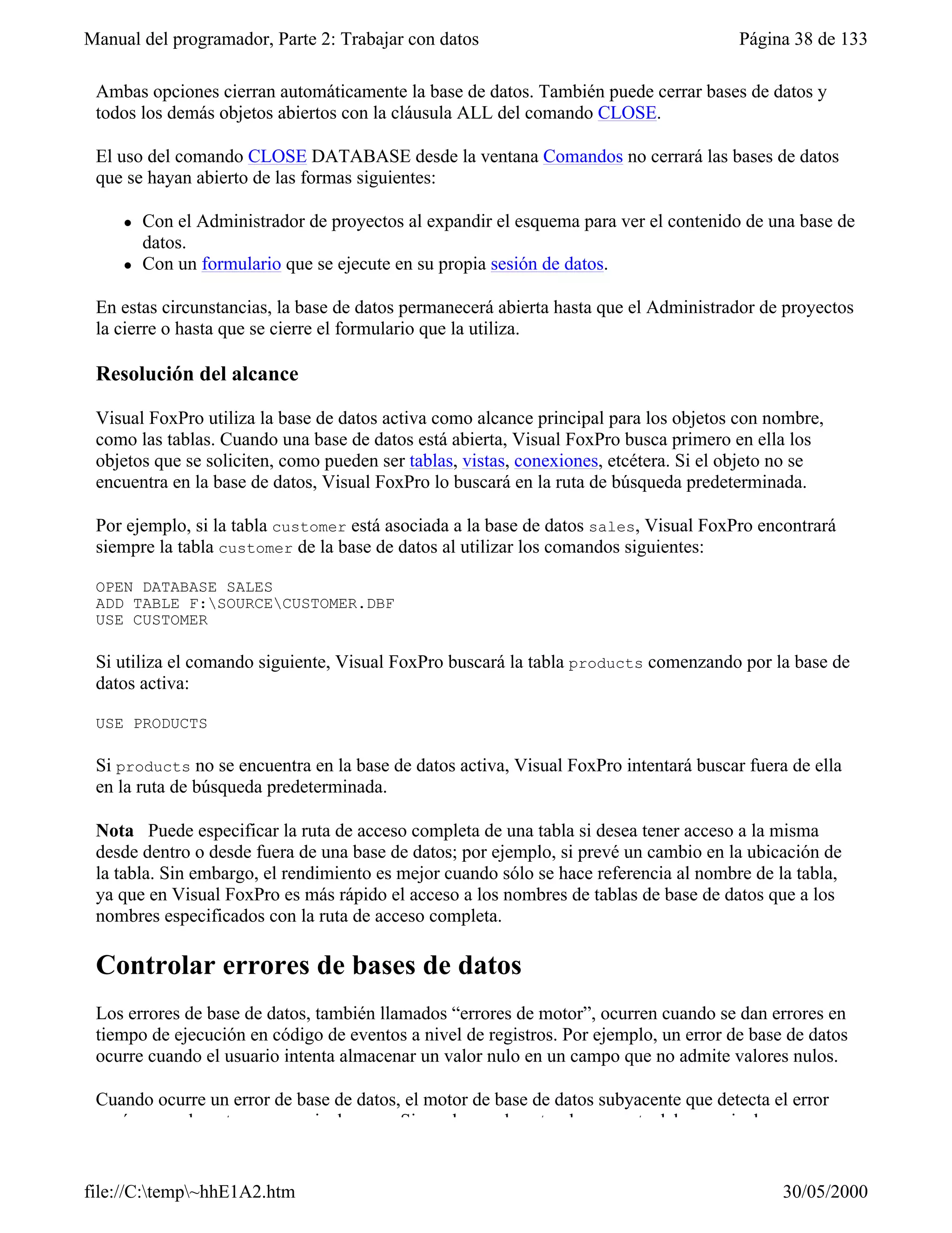 Manual del programador, Parte 2: Trabajar con datos                                    Página 38 de 133

 Ambas opciones cierran automáticamente la base de datos. También puede cerrar bases de datos y
 todos los demás objetos abiertos con la cláusula ALL del comando CLOSE.

 El uso del comando CLOSE DATABASE desde la ventana Comandos no cerrará las bases de datos
 que se hayan abierto de las formas siguientes:

     l   Con el Administrador de proyectos al expandir el esquema para ver el contenido de una base de
         datos.
     l   Con un formulario que se ejecute en su propia sesión de datos.

 En estas circunstancias, la base de datos permanecerá abierta hasta que el Administrador de proyectos
 la cierre o hasta que se cierre el formulario que la utiliza.

 Resolución del alcance

 Visual FoxPro utiliza la base de datos activa como alcance principal para los objetos con nombre,
 como las tablas. Cuando una base de datos está abierta, Visual FoxPro busca primero en ella los
 objetos que se soliciten, como pueden ser tablas, vistas, conexiones, etcétera. Si el objeto no se
 encuentra en la base de datos, Visual FoxPro lo buscará en la ruta de búsqueda predeterminada.

 Por ejemplo, si la tabla customer está asociada a la base de datos sales, Visual FoxPro encontrará
 siempre la tabla customer de la base de datos al utilizar los comandos siguientes:

 OPEN DATABASE SALES
 ADD TABLE F:SOURCECUSTOMER.DBF
 USE CUSTOMER

 Si utiliza el comando siguiente, Visual FoxPro buscará la tabla products comenzando por la base de
 datos activa:

 USE PRODUCTS

 Si products no se encuentra en la base de datos activa, Visual FoxPro intentará buscar fuera de ella
 en la ruta de búsqueda predeterminada.

 Nota Puede especificar la ruta de acceso completa de una tabla si desea tener acceso a la misma
 desde dentro o desde fuera de una base de datos; por ejemplo, si prevé un cambio en la ubicación de
 la tabla. Sin embargo, el rendimiento es mejor cuando sólo se hace referencia al nombre de la tabla,
 ya que en Visual FoxPro es más rápido el acceso a los nombres de tablas de base de datos que a los
 nombres especificados con la ruta de acceso completa.

 Controlar errores de bases de datos
 Los errores de base de datos, también llamados “errores de motor”, ocurren cuando se dan errores en
 tiempo de ejecución en código de eventos a nivel de registros. Por ejemplo, un error de base de datos
 ocurre cuando el usuario intenta almacenar un valor nulo en un campo que no admite valores nulos.

 Cuando ocurre un error de base de datos, el motor de base de datos subyacente que detecta el error
 envía normalmente un mensaje de error. Sin embargo, la naturaleza exacta del mensaje de error


file://C:temp~hhE1A2.htm                                                                   30/05/2000
 