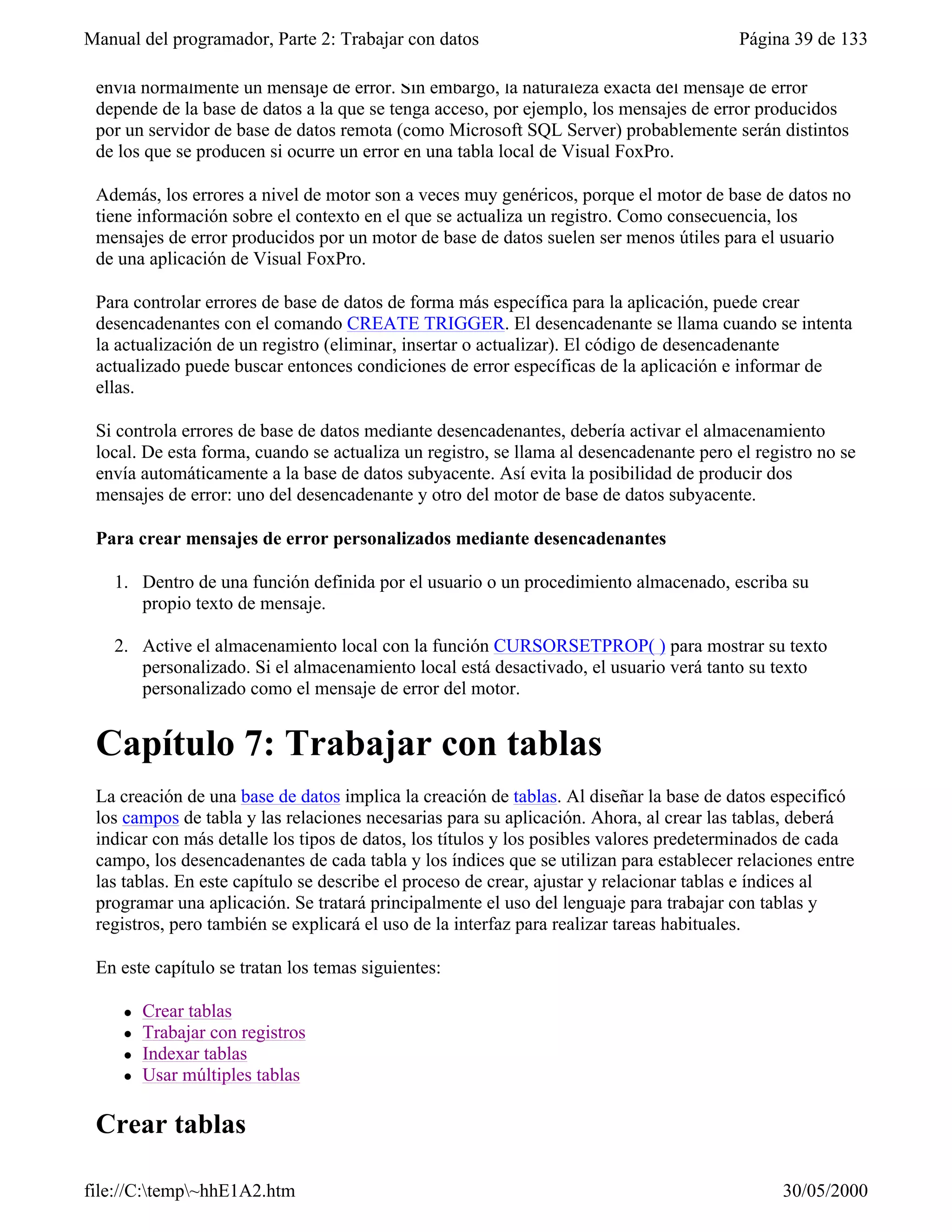 Manual del programador, Parte 2: Trabajar con datos                                      Página 39 de 133

 envía normalmente un mensaje de error. Sin embargo, la naturaleza exacta del mensaje de error
 depende de la base de datos a la que se tenga acceso, por ejemplo, los mensajes de error producidos
 por un servidor de base de datos remota (como Microsoft SQL Server) probablemente serán distintos
 de los que se producen si ocurre un error en una tabla local de Visual FoxPro.

 Además, los errores a nivel de motor son a veces muy genéricos, porque el motor de base de datos no
 tiene información sobre el contexto en el que se actualiza un registro. Como consecuencia, los
 mensajes de error producidos por un motor de base de datos suelen ser menos útiles para el usuario
 de una aplicación de Visual FoxPro.

 Para controlar errores de base de datos de forma más específica para la aplicación, puede crear
 desencadenantes con el comando CREATE TRIGGER. El desencadenante se llama cuando se intenta
 la actualización de un registro (eliminar, insertar o actualizar). El código de desencadenante
 actualizado puede buscar entonces condiciones de error específicas de la aplicación e informar de
 ellas.

 Si controla errores de base de datos mediante desencadenantes, debería activar el almacenamiento
 local. De esta forma, cuando se actualiza un registro, se llama al desencadenante pero el registro no se
 envía automáticamente a la base de datos subyacente. Así evita la posibilidad de producir dos
 mensajes de error: uno del desencadenante y otro del motor de base de datos subyacente.

 Para crear mensajes de error personalizados mediante desencadenantes

   1. Dentro de una función definida por el usuario o un procedimiento almacenado, escriba su
      propio texto de mensaje.

   2. Active el almacenamiento local con la función CURSORSETPROP( ) para mostrar su texto
      personalizado. Si el almacenamiento local está desactivado, el usuario verá tanto su texto
      personalizado como el mensaje de error del motor.


 Capítulo 7: Trabajar con tablas
 La creación de una base de datos implica la creación de tablas. Al diseñar la base de datos especificó
 los campos de tabla y las relaciones necesarias para su aplicación. Ahora, al crear las tablas, deberá
 indicar con más detalle los tipos de datos, los títulos y los posibles valores predeterminados de cada
 campo, los desencadenantes de cada tabla y los índices que se utilizan para establecer relaciones entre
 las tablas. En este capítulo se describe el proceso de crear, ajustar y relacionar tablas e índices al
 programar una aplicación. Se tratará principalmente el uso del lenguaje para trabajar con tablas y
 registros, pero también se explicará el uso de la interfaz para realizar tareas habituales.

 En este capítulo se tratan los temas siguientes:

     l   Crear tablas
     l   Trabajar con registros
     l   Indexar tablas
     l   Usar múltiples tablas

 Crear tablas

file://C:temp~hhE1A2.htm                                                                     30/05/2000
 