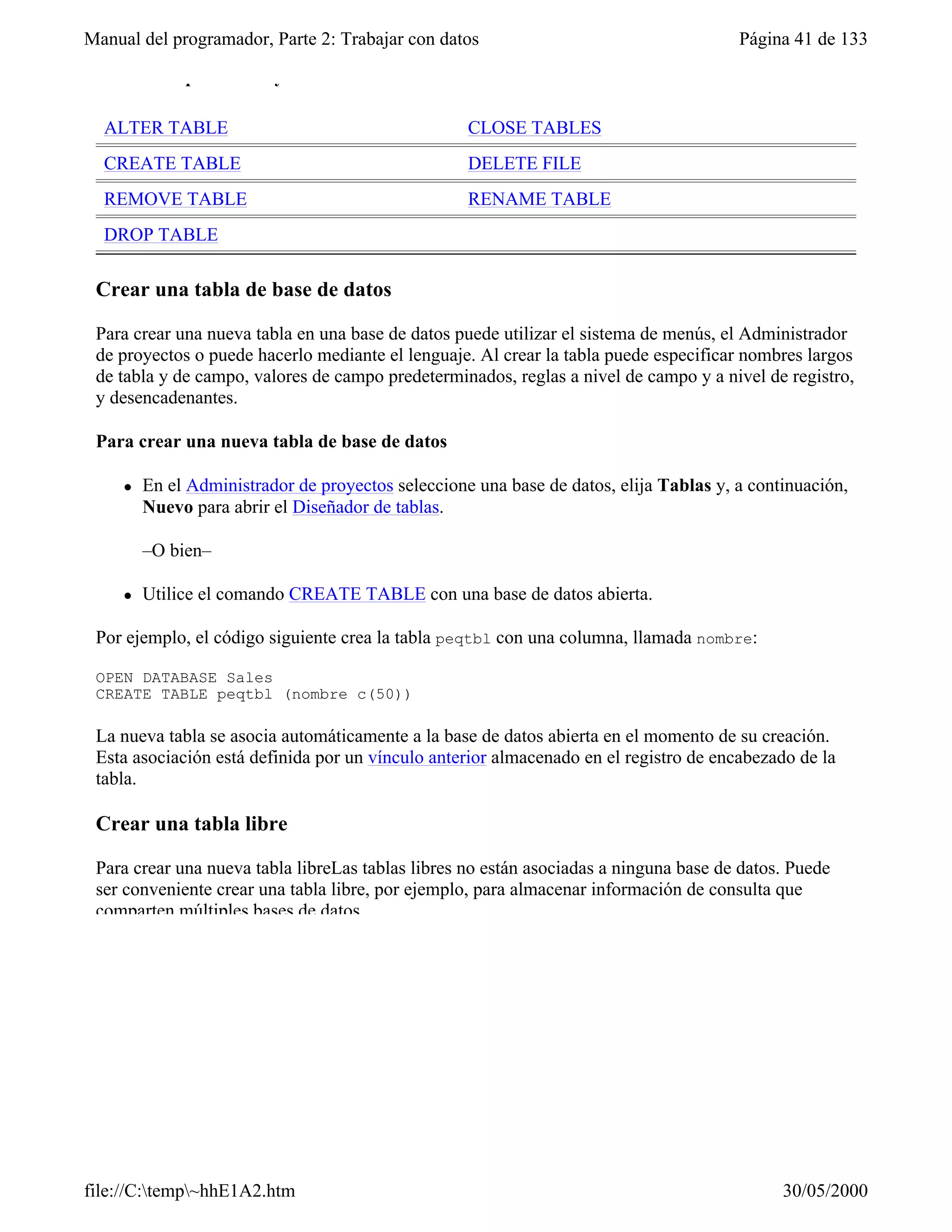 Manual del programador, Parte 2: Trabajar con datos                                     Página 41 de 133

 Comandos para crear y modificar tablas

  ALTER TABLE                                       CLOSE TABLES
  CREATE TABLE                                      DELETE FILE
  REMOVE TABLE                                      RENAME TABLE
  DROP TABLE

 Crear una tabla de base de datos

 Para crear una nueva tabla en una base de datos puede utilizar el sistema de menús, el Administrador
 de proyectos o puede hacerlo mediante el lenguaje. Al crear la tabla puede especificar nombres largos
 de tabla y de campo, valores de campo predeterminados, reglas a nivel de campo y a nivel de registro,
 y desencadenantes.

 Para crear una nueva tabla de base de datos

     l   En el Administrador de proyectos seleccione una base de datos, elija Tablas y, a continuación,
         Nuevo para abrir el Diseñador de tablas.

         –O bien–

     l   Utilice el comando CREATE TABLE con una base de datos abierta.

 Por ejemplo, el código siguiente crea la tabla peqtbl con una columna, llamada nombre:

 OPEN DATABASE Sales
 CREATE TABLE peqtbl (nombre c(50))

 La nueva tabla se asocia automáticamente a la base de datos abierta en el momento de su creación.
 Esta asociación está definida por un vínculo anterior almacenado en el registro de encabezado de la
 tabla.

 Crear una tabla libre

 Para crear una nueva tabla libreLas tablas libres no están asociadas a ninguna base de datos. Puede
 ser conveniente crear una tabla libre, por ejemplo, para almacenar información de consulta que
 comparten múltiples bases de datos.




file://C:temp~hhE1A2.htm                                                                    30/05/2000
 