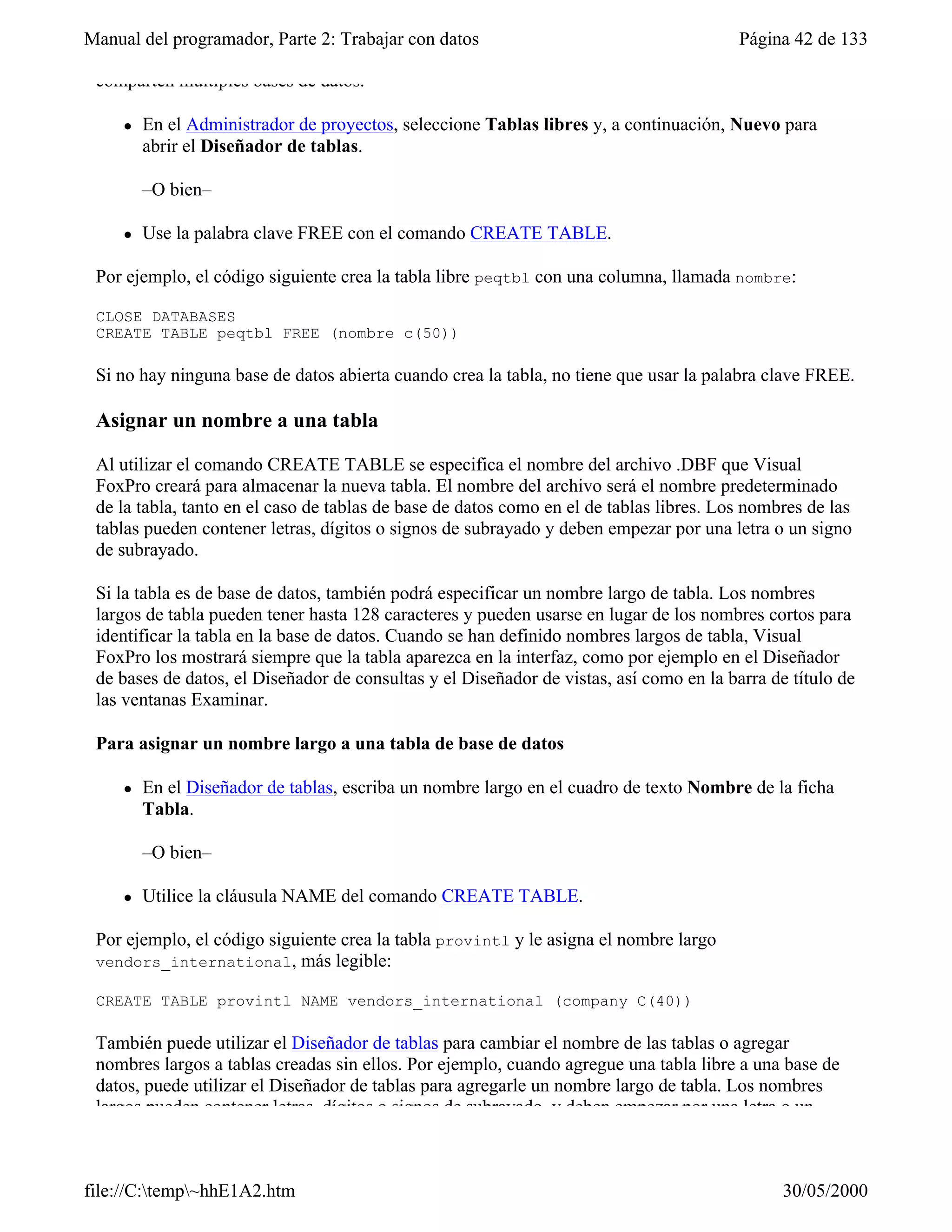 Manual del programador, Parte 2: Trabajar con datos                                      Página 42 de 133

 comparten múltiples bases de datos.

     l   En el Administrador de proyectos, seleccione Tablas libres y, a continuación, Nuevo para
         abrir el Diseñador de tablas.

         –O bien–

     l   Use la palabra clave FREE con el comando CREATE TABLE.

 Por ejemplo, el código siguiente crea la tabla libre peqtbl con una columna, llamada nombre:

 CLOSE DATABASES
 CREATE TABLE peqtbl FREE (nombre c(50))

 Si no hay ninguna base de datos abierta cuando crea la tabla, no tiene que usar la palabra clave FREE.

 Asignar un nombre a una tabla

 Al utilizar el comando CREATE TABLE se especifica el nombre del archivo .DBF que Visual
 FoxPro creará para almacenar la nueva tabla. El nombre del archivo será el nombre predeterminado
 de la tabla, tanto en el caso de tablas de base de datos como en el de tablas libres. Los nombres de las
 tablas pueden contener letras, dígitos o signos de subrayado y deben empezar por una letra o un signo
 de subrayado.

 Si la tabla es de base de datos, también podrá especificar un nombre largo de tabla. Los nombres
 largos de tabla pueden tener hasta 128 caracteres y pueden usarse en lugar de los nombres cortos para
 identificar la tabla en la base de datos. Cuando se han definido nombres largos de tabla, Visual
 FoxPro los mostrará siempre que la tabla aparezca en la interfaz, como por ejemplo en el Diseñador
 de bases de datos, el Diseñador de consultas y el Diseñador de vistas, así como en la barra de título de
 las ventanas Examinar.

 Para asignar un nombre largo a una tabla de base de datos

     l   En el Diseñador de tablas, escriba un nombre largo en el cuadro de texto Nombre de la ficha
         Tabla.

         –O bien–

     l   Utilice la cláusula NAME del comando CREATE TABLE.

 Por ejemplo, el código siguiente crea la tabla provintl y le asigna el nombre largo
 vendors_international, más legible:

 CREATE TABLE provintl NAME vendors_international (company C(40))

 También puede utilizar el Diseñador de tablas para cambiar el nombre de las tablas o agregar
 nombres largos a tablas creadas sin ellos. Por ejemplo, cuando agregue una tabla libre a una base de
 datos, puede utilizar el Diseñador de tablas para agregarle un nombre largo de tabla. Los nombres
 largos pueden contener letras, dígitos o signos de subrayado, y deben empezar por una letra o un



file://C:temp~hhE1A2.htm                                                                     30/05/2000
 