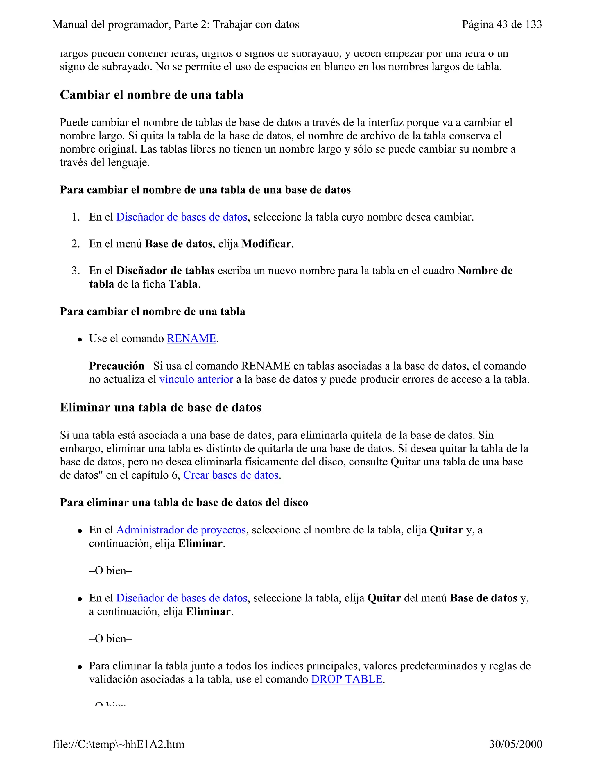 Manual del programador, Parte 2: Trabajar con datos                                        Página 43 de 133

 largos pueden contener letras, dígitos o signos de subrayado, y deben empezar por una letra o un
 signo de subrayado. No se permite el uso de espacios en blanco en los nombres largos de tabla.

 Cambiar el nombre de una tabla

 Puede cambiar el nombre de tablas de base de datos a través de la interfaz porque va a cambiar el
 nombre largo. Si quita la tabla de la base de datos, el nombre de archivo de la tabla conserva el
 nombre original. Las tablas libres no tienen un nombre largo y sólo se puede cambiar su nombre a
 través del lenguaje.

 Para cambiar el nombre de una tabla de una base de datos

   1. En el Diseñador de bases de datos, seleccione la tabla cuyo nombre desea cambiar.

   2. En el menú Base de datos, elija Modificar.

   3. En el Diseñador de tablas escriba un nuevo nombre para la tabla en el cuadro Nombre de
      tabla de la ficha Tabla.

 Para cambiar el nombre de una tabla

     l   Use el comando RENAME.

         Precaución Si usa el comando RENAME en tablas asociadas a la base de datos, el comando
         no actualiza el vínculo anterior a la base de datos y puede producir errores de acceso a la tabla.

 Eliminar una tabla de base de datos

 Si una tabla está asociada a una base de datos, para eliminarla quítela de la base de datos. Sin
 embargo, eliminar una tabla es distinto de quitarla de una base de datos. Si desea quitar la tabla de la
 base de datos, pero no desea eliminarla físicamente del disco, consulte Quitar una tabla de una base
 de datos" en el capítulo 6, Crear bases de datos.

 Para eliminar una tabla de base de datos del disco

     l   En el Administrador de proyectos, seleccione el nombre de la tabla, elija Quitar y, a
         continuación, elija Eliminar.

         –O bien–

     l   En el Diseñador de bases de datos, seleccione la tabla, elija Quitar del menú Base de datos y,
         a continuación, elija Eliminar.

         –O bien–

     l   Para eliminar la tabla junto a todos los índices principales, valores predeterminados y reglas de
         validación asociadas a la tabla, use el comando DROP TABLE.

         –O bien–


file://C:temp~hhE1A2.htm                                                                       30/05/2000
 