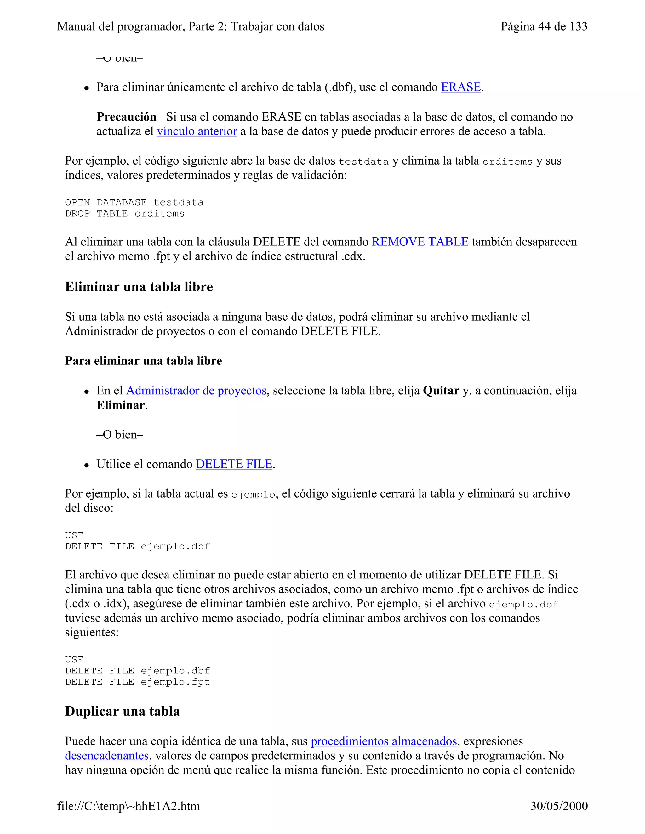 Manual del programador, Parte 2: Trabajar con datos                                        Página 44 de 133

         –O bien–

     l   Para eliminar únicamente el archivo de tabla (.dbf), use el comando ERASE.

         Precaución Si usa el comando ERASE en tablas asociadas a la base de datos, el comando no
         actualiza el vínculo anterior a la base de datos y puede producir errores de acceso a tabla.

 Por ejemplo, el código siguiente abre la base de datos testdata y elimina la tabla orditems y sus
 índices, valores predeterminados y reglas de validación:

 OPEN DATABASE testdata
 DROP TABLE orditems

 Al eliminar una tabla con la cláusula DELETE del comando REMOVE TABLE también desaparecen
 el archivo memo .fpt y el archivo de índice estructural .cdx.

 Eliminar una tabla libre

 Si una tabla no está asociada a ninguna base de datos, podrá eliminar su archivo mediante el
 Administrador de proyectos o con el comando DELETE FILE.

 Para eliminar una tabla libre

     l   En el Administrador de proyectos, seleccione la tabla libre, elija Quitar y, a continuación, elija
         Eliminar.

         –O bien–

     l   Utilice el comando DELETE FILE.

 Por ejemplo, si la tabla actual es ejemplo, el código siguiente cerrará la tabla y eliminará su archivo
 del disco:

 USE
 DELETE FILE ejemplo.dbf

 El archivo que desea eliminar no puede estar abierto en el momento de utilizar DELETE FILE. Si
 elimina una tabla que tiene otros archivos asociados, como un archivo memo .fpt o archivos de índice
 (.cdx o .idx), asegúrese de eliminar también este archivo. Por ejemplo, si el archivo ejemplo.dbf
 tuviese además un archivo memo asociado, podría eliminar ambos archivos con los comandos
 siguientes:

 USE
 DELETE FILE ejemplo.dbf
 DELETE FILE ejemplo.fpt

 Duplicar una tabla

 Puede hacer una copia idéntica de una tabla, sus procedimientos almacenados, expresiones
 desencadenantes, valores de campos predeterminados y su contenido a través de programación. No
 hay ninguna opción de menú que realice la misma función. Este procedimiento no copia el contenido

file://C:temp~hhE1A2.htm                                                                       30/05/2000
 