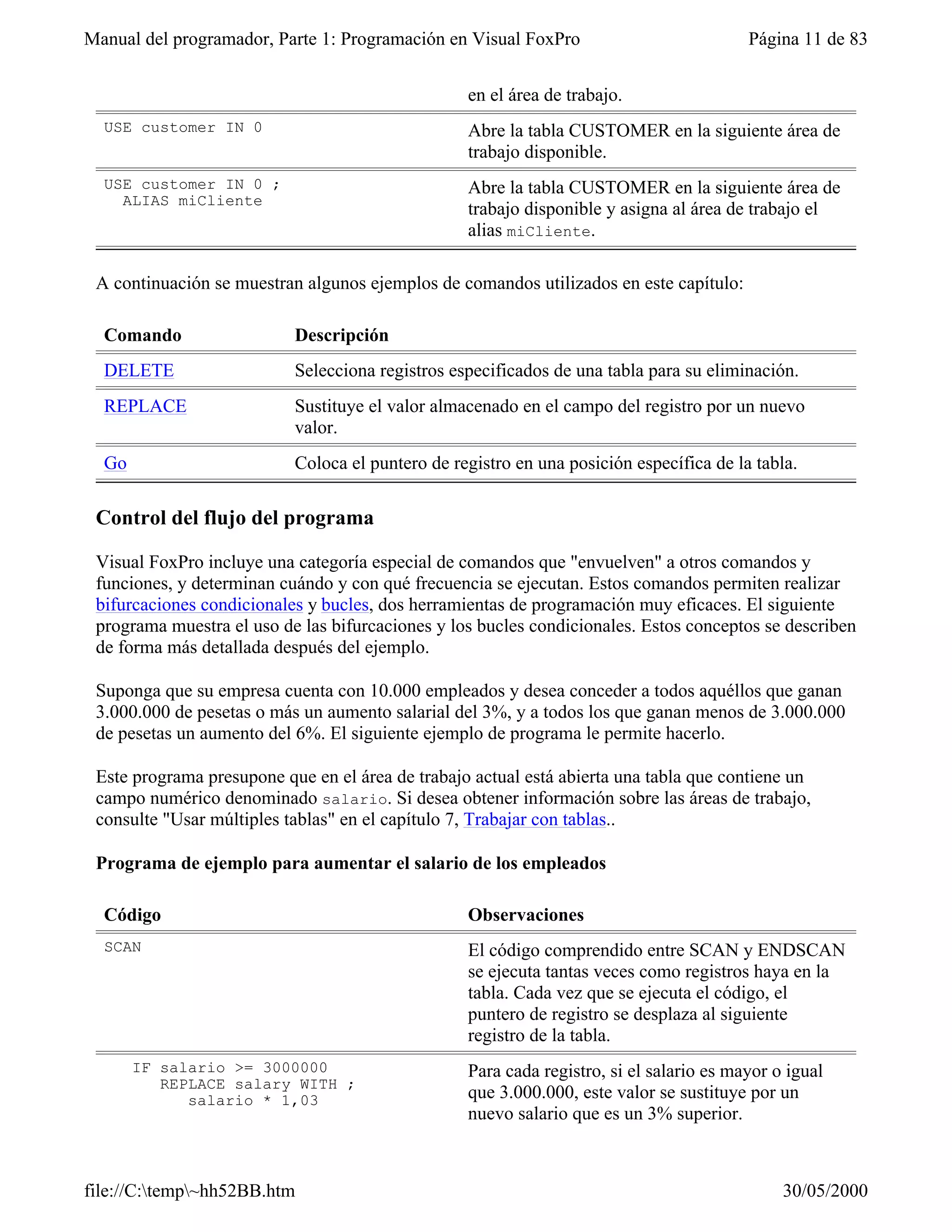 Manual del programador, Parte 1: Programación en Visual FoxPro                           Página 11 de 83


                                                  en el área de trabajo.
  USE customer IN 0                               Abre la tabla CUSTOMER en la siguiente área de
                                                  trabajo disponible.
  USE customer IN 0 ;                             Abre la tabla CUSTOMER en la siguiente área de
    ALIAS miCliente
                                                  trabajo disponible y asigna al área de trabajo el
                                                  alias miCliente.

 A continuación se muestran algunos ejemplos de comandos utilizados en este capítulo:

  Comando                  Descripción
  DELETE                   Selecciona registros especificados de una tabla para su eliminación.
  REPLACE                  Sustituye el valor almacenado en el campo del registro por un nuevo
                           valor.
  Go                       Coloca el puntero de registro en una posición específica de la tabla.

 Control del flujo del programa

 Visual FoxPro incluye una categoría especial de comandos que "envuelven" a otros comandos y
 funciones, y determinan cuándo y con qué frecuencia se ejecutan. Estos comandos permiten realizar
 bifurcaciones condicionales y bucles, dos herramientas de programación muy eficaces. El siguiente
 programa muestra el uso de las bifurcaciones y los bucles condicionales. Estos conceptos se describen
 de forma más detallada después del ejemplo.

 Suponga que su empresa cuenta con 10.000 empleados y desea conceder a todos aquéllos que ganan
 3.000.000 de pesetas o más un aumento salarial del 3%, y a todos los que ganan menos de 3.000.000
 de pesetas un aumento del 6%. El siguiente ejemplo de programa le permite hacerlo.

 Este programa presupone que en el área de trabajo actual está abierta una tabla que contiene un
 campo numérico denominado salario. Si desea obtener información sobre las áreas de trabajo,
 consulte "Usar múltiples tablas" en el capítulo 7, Trabajar con tablas..

 Programa de ejemplo para aumentar el salario de los empleados

  Código                                          Observaciones
  SCAN                                            El código comprendido entre SCAN y ENDSCAN
                                                  se ejecuta tantas veces como registros haya en la
                                                  tabla. Cada vez que se ejecuta el código, el
                                                  puntero de registro se desplaza al siguiente
                                                  registro de la tabla.
       IF salario >= 3000000                      Para cada registro, si el salario es mayor o igual
          REPLACE salary WITH ;
             salario * 1,03                       que 3.000.000, este valor se sustituye por un
                                                  nuevo salario que es un 3% superior.



file://C:temp~hh52BB.htm                                                                    30/05/2000
 