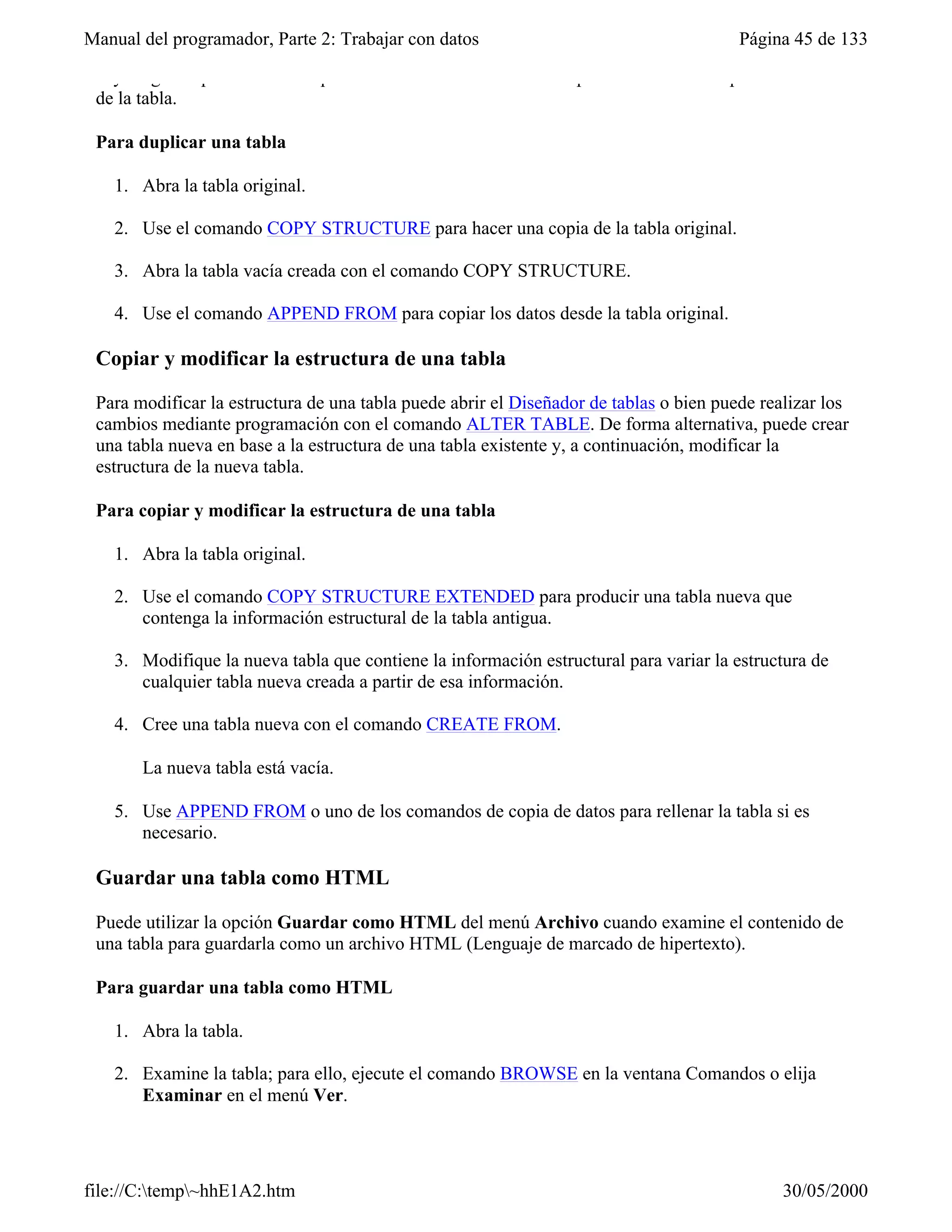 Manual del programador, Parte 2: Trabajar con datos                                     Página 45 de 133

 hay ninguna opción de menú que realice la misma función. Este procedimiento no copia el contenido
 de la tabla.

 Para duplicar una tabla

   1. Abra la tabla original.

   2. Use el comando COPY STRUCTURE para hacer una copia de la tabla original.

   3. Abra la tabla vacía creada con el comando COPY STRUCTURE.

   4. Use el comando APPEND FROM para copiar los datos desde la tabla original.

 Copiar y modificar la estructura de una tabla

 Para modificar la estructura de una tabla puede abrir el Diseñador de tablas o bien puede realizar los
 cambios mediante programación con el comando ALTER TABLE. De forma alternativa, puede crear
 una tabla nueva en base a la estructura de una tabla existente y, a continuación, modificar la
 estructura de la nueva tabla.

 Para copiar y modificar la estructura de una tabla

   1. Abra la tabla original.

   2. Use el comando COPY STRUCTURE EXTENDED para producir una tabla nueva que
      contenga la información estructural de la tabla antigua.

   3. Modifique la nueva tabla que contiene la información estructural para variar la estructura de
      cualquier tabla nueva creada a partir de esa información.

   4. Cree una tabla nueva con el comando CREATE FROM.

       La nueva tabla está vacía.

   5. Use APPEND FROM o uno de los comandos de copia de datos para rellenar la tabla si es
      necesario.

 Guardar una tabla como HTML

 Puede utilizar la opción Guardar como HTML del menú Archivo cuando examine el contenido de
 una tabla para guardarla como un archivo HTML (Lenguaje de marcado de hipertexto).

 Para guardar una tabla como HTML

   1. Abra la tabla.

   2. Examine la tabla; para ello, ejecute el comando BROWSE en la ventana Comandos o elija
      Examinar en el menú Ver.

   3. Elija Guardar como HTML en el menú Archivo.

file://C:temp~hhE1A2.htm                                                                    30/05/2000
 