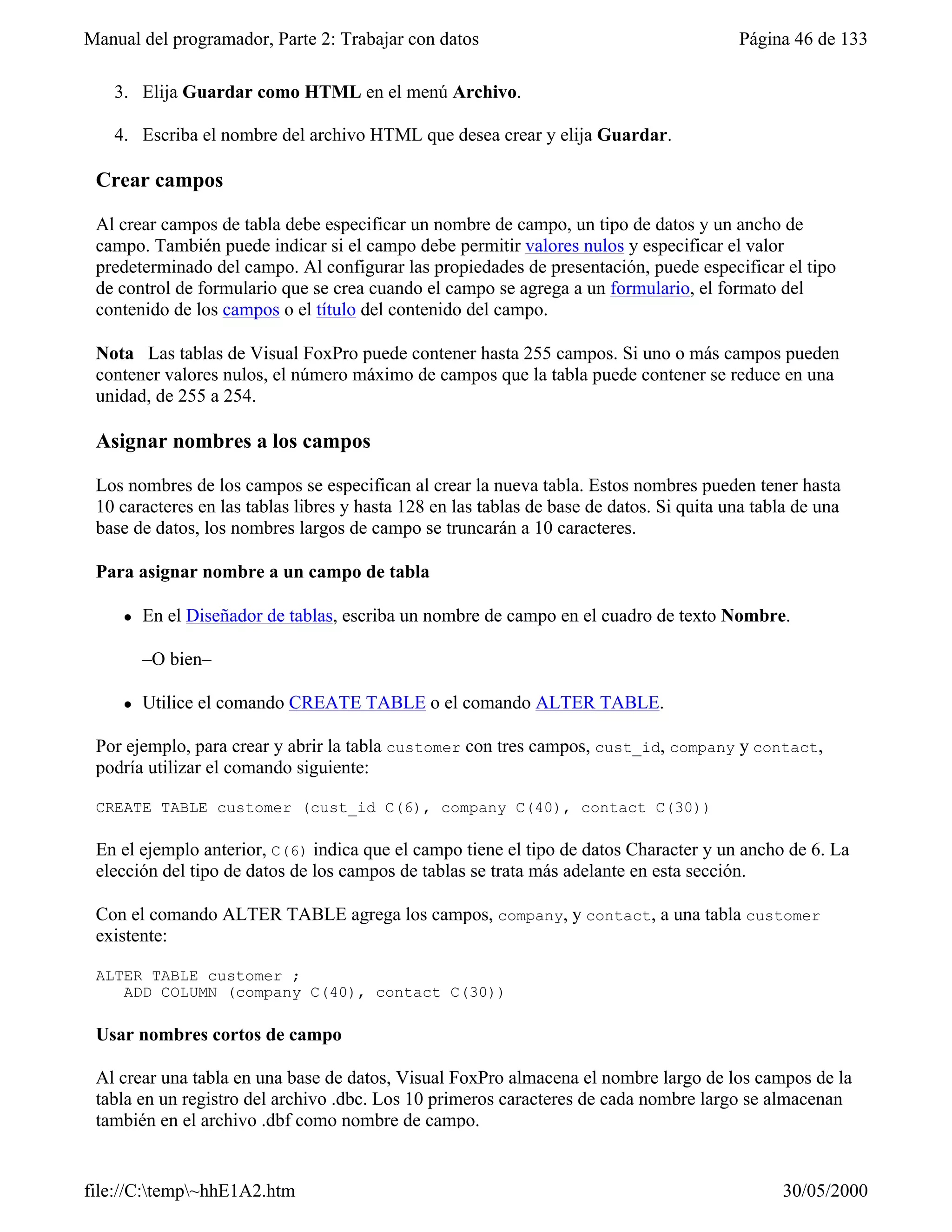 Manual del programador, Parte 2: Trabajar con datos                                       Página 46 de 133

   3. Elija Guardar como HTML en el menú Archivo.

   4. Escriba el nombre del archivo HTML que desea crear y elija Guardar.

 Crear campos

 Al crear campos de tabla debe especificar un nombre de campo, un tipo de datos y un ancho de
 campo. También puede indicar si el campo debe permitir valores nulos y especificar el valor
 predeterminado del campo. Al configurar las propiedades de presentación, puede especificar el tipo
 de control de formulario que se crea cuando el campo se agrega a un formulario, el formato del
 contenido de los campos o el título del contenido del campo.

 Nota Las tablas de Visual FoxPro puede contener hasta 255 campos. Si uno o más campos pueden
 contener valores nulos, el número máximo de campos que la tabla puede contener se reduce en una
 unidad, de 255 a 254.

 Asignar nombres a los campos

 Los nombres de los campos se especifican al crear la nueva tabla. Estos nombres pueden tener hasta
 10 caracteres en las tablas libres y hasta 128 en las tablas de base de datos. Si quita una tabla de una
 base de datos, los nombres largos de campo se truncarán a 10 caracteres.

 Para asignar nombre a un campo de tabla

     l   En el Diseñador de tablas, escriba un nombre de campo en el cuadro de texto Nombre.

         –O bien–

     l   Utilice el comando CREATE TABLE o el comando ALTER TABLE.

 Por ejemplo, para crear y abrir la tabla customer con tres campos, cust_id, company y contact,
 podría utilizar el comando siguiente:

 CREATE TABLE customer (cust_id C(6), company C(40), contact C(30))

 En el ejemplo anterior, C(6) indica que el campo tiene el tipo de datos Character y un ancho de 6. La
 elección del tipo de datos de los campos de tablas se trata más adelante en esta sección.

 Con el comando ALTER TABLE agrega los campos, company, y contact, a una tabla customer
 existente:

 ALTER TABLE customer ;
    ADD COLUMN (company C(40), contact C(30))

 Usar nombres cortos de campo

 Al crear una tabla en una base de datos, Visual FoxPro almacena el nombre largo de los campos de la
 tabla en un registro del archivo .dbc. Los 10 primeros caracteres de cada nombre largo se almacenan
 también en el archivo .dbf como nombre de campo.


file://C:temp~hhE1A2.htm                                                                      30/05/2000
 
