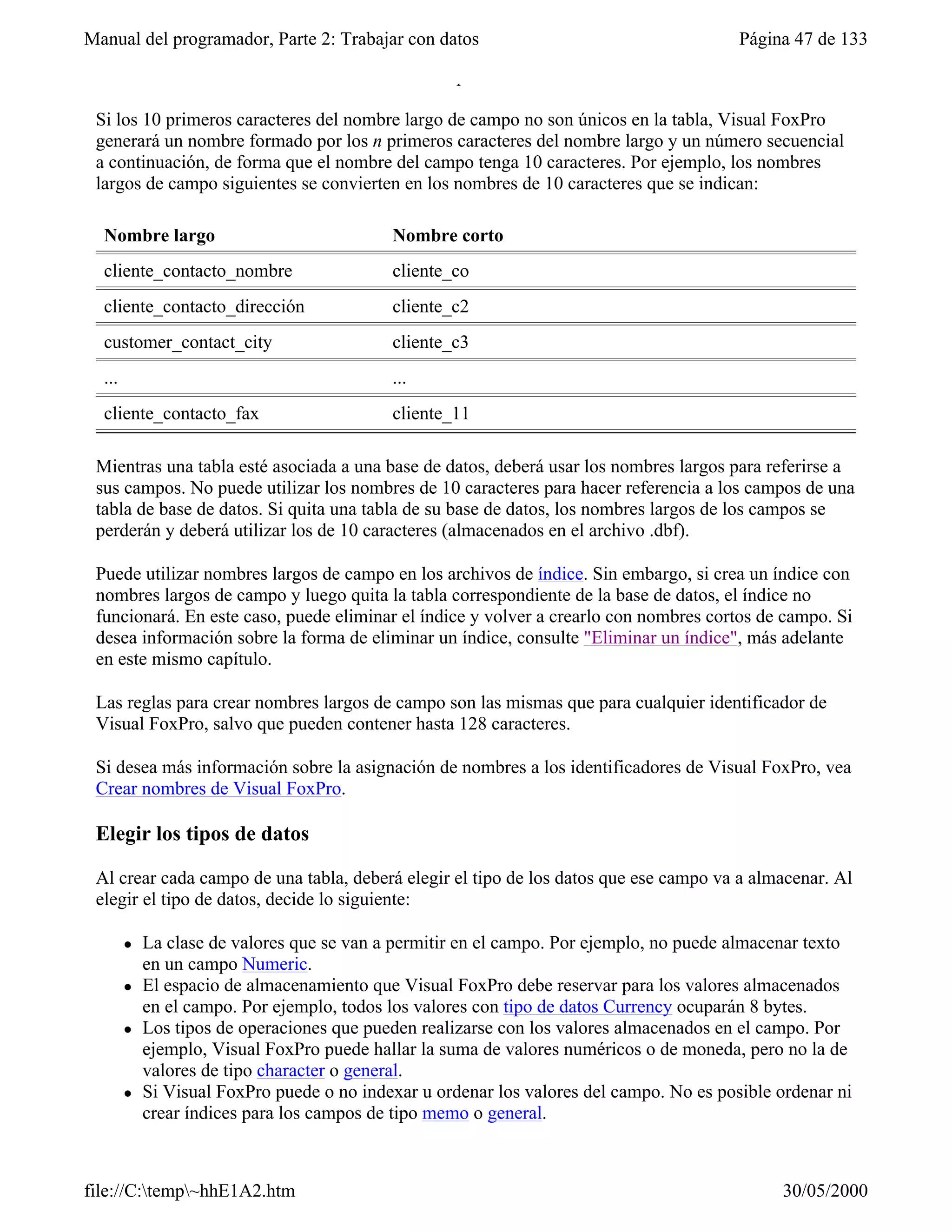 Manual del programador, Parte 2: Trabajar con datos                                       Página 47 de 133
 también en el archivo .dbf como nombre de campo.

 Si los 10 primeros caracteres del nombre largo de campo no son únicos en la tabla, Visual FoxPro
 generará un nombre formado por los n primeros caracteres del nombre largo y un número secuencial
 a continuación, de forma que el nombre del campo tenga 10 caracteres. Por ejemplo, los nombres
 largos de campo siguientes se convierten en los nombres de 10 caracteres que se indican:

  Nombre largo                              Nombre corto
  cliente_contacto_nombre                   cliente_co
  cliente_contacto_dirección                cliente_c2
  customer_contact_city                     cliente_c3
  ...                                       ...
  cliente_contacto_fax                      cliente_11

 Mientras una tabla esté asociada a una base de datos, deberá usar los nombres largos para referirse a
 sus campos. No puede utilizar los nombres de 10 caracteres para hacer referencia a los campos de una
 tabla de base de datos. Si quita una tabla de su base de datos, los nombres largos de los campos se
 perderán y deberá utilizar los de 10 caracteres (almacenados en el archivo .dbf).

 Puede utilizar nombres largos de campo en los archivos de índice. Sin embargo, si crea un índice con
 nombres largos de campo y luego quita la tabla correspondiente de la base de datos, el índice no
 funcionará. En este caso, puede eliminar el índice y volver a crearlo con nombres cortos de campo. Si
 desea información sobre la forma de eliminar un índice, consulte "Eliminar un índice", más adelante
 en este mismo capítulo.

 Las reglas para crear nombres largos de campo son las mismas que para cualquier identificador de
 Visual FoxPro, salvo que pueden contener hasta 128 caracteres.

 Si desea más información sobre la asignación de nombres a los identificadores de Visual FoxPro, vea
 Crear nombres de Visual FoxPro.

 Elegir los tipos de datos

 Al crear cada campo de una tabla, deberá elegir el tipo de los datos que ese campo va a almacenar. Al
 elegir el tipo de datos, decide lo siguiente:

        l   La clase de valores que se van a permitir en el campo. Por ejemplo, no puede almacenar texto
            en un campo Numeric.
        l   El espacio de almacenamiento que Visual FoxPro debe reservar para los valores almacenados
            en el campo. Por ejemplo, todos los valores con tipo de datos Currency ocuparán 8 bytes.
        l   Los tipos de operaciones que pueden realizarse con los valores almacenados en el campo. Por
            ejemplo, Visual FoxPro puede hallar la suma de valores numéricos o de moneda, pero no la de
            valores de tipo character o general.
        l   Si Visual FoxPro puede o no indexar u ordenar los valores del campo. No es posible ordenar ni
            crear índices para los campos de tipo memo o general.

            Sugerencia Para los números de teléfono, números de pieza y otros números que no vaya a
file://C:temp~hhE1A2.htm                                                                     30/05/2000
 
