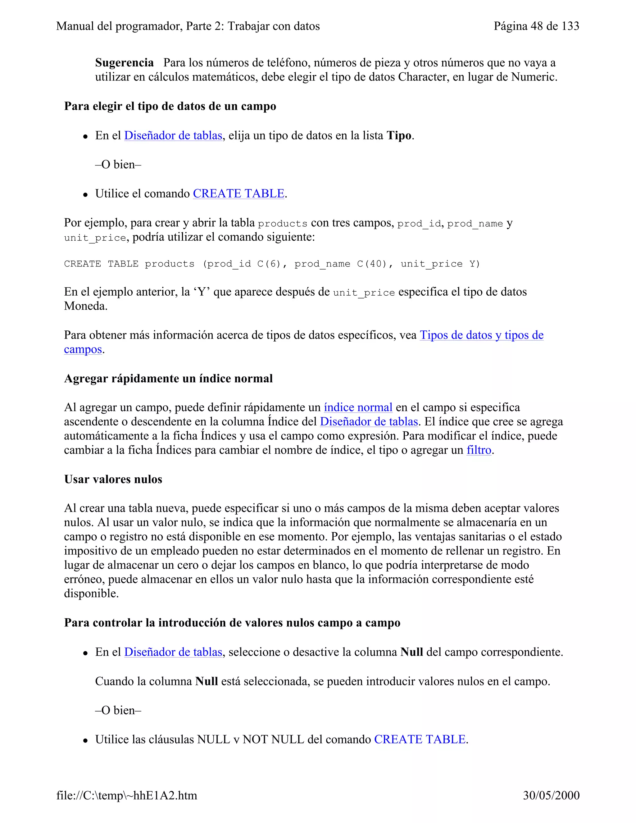 Manual del programador, Parte 2: Trabajar con datos                                      Página 48 de 133

         Sugerencia Para los números de teléfono, números de pieza y otros números que no vaya a
         utilizar en cálculos matemáticos, debe elegir el tipo de datos Character, en lugar de Numeric.

 Para elegir el tipo de datos de un campo

     l   En el Diseñador de tablas, elija un tipo de datos en la lista Tipo.

         –O bien–

     l   Utilice el comando CREATE TABLE.

 Por ejemplo, para crear y abrir la tabla products con tres campos, prod_id, prod_name y
 unit_price,  podría utilizar el comando siguiente:

 CREATE TABLE products (prod_id C(6), prod_name C(40), unit_price Y)

 En el ejemplo anterior, la ‘Y’ que aparece después de unit_price especifica el tipo de datos
 Moneda.

 Para obtener más información acerca de tipos de datos específicos, vea Tipos de datos y tipos de
 campos.

 Agregar rápidamente un índice normal

 Al agregar un campo, puede definir rápidamente un índice normal en el campo si especifica
 ascendente o descendente en la columna Índice del Diseñador de tablas. El índice que cree se agrega
 automáticamente a la ficha Índices y usa el campo como expresión. Para modificar el índice, puede
 cambiar a la ficha Índices para cambiar el nombre de índice, el tipo o agregar un filtro.

 Usar valores nulos

 Al crear una tabla nueva, puede especificar si uno o más campos de la misma deben aceptar valores
 nulos. Al usar un valor nulo, se indica que la información que normalmente se almacenaría en un
 campo o registro no está disponible en ese momento. Por ejemplo, las ventajas sanitarias o el estado
 impositivo de un empleado pueden no estar determinados en el momento de rellenar un registro. En
 lugar de almacenar un cero o dejar los campos en blanco, lo que podría interpretarse de modo
 erróneo, puede almacenar en ellos un valor nulo hasta que la información correspondiente esté
 disponible.

 Para controlar la introducción de valores nulos campo a campo

     l   En el Diseñador de tablas, seleccione o desactive la columna Null del campo correspondiente.

         Cuando la columna Null está seleccionada, se pueden introducir valores nulos en el campo.

         –O bien–

     l   Utilice las cláusulas NULL y NOT NULL del comando CREATE TABLE.



file://C:temp~hhE1A2.htm                                                                     30/05/2000
 