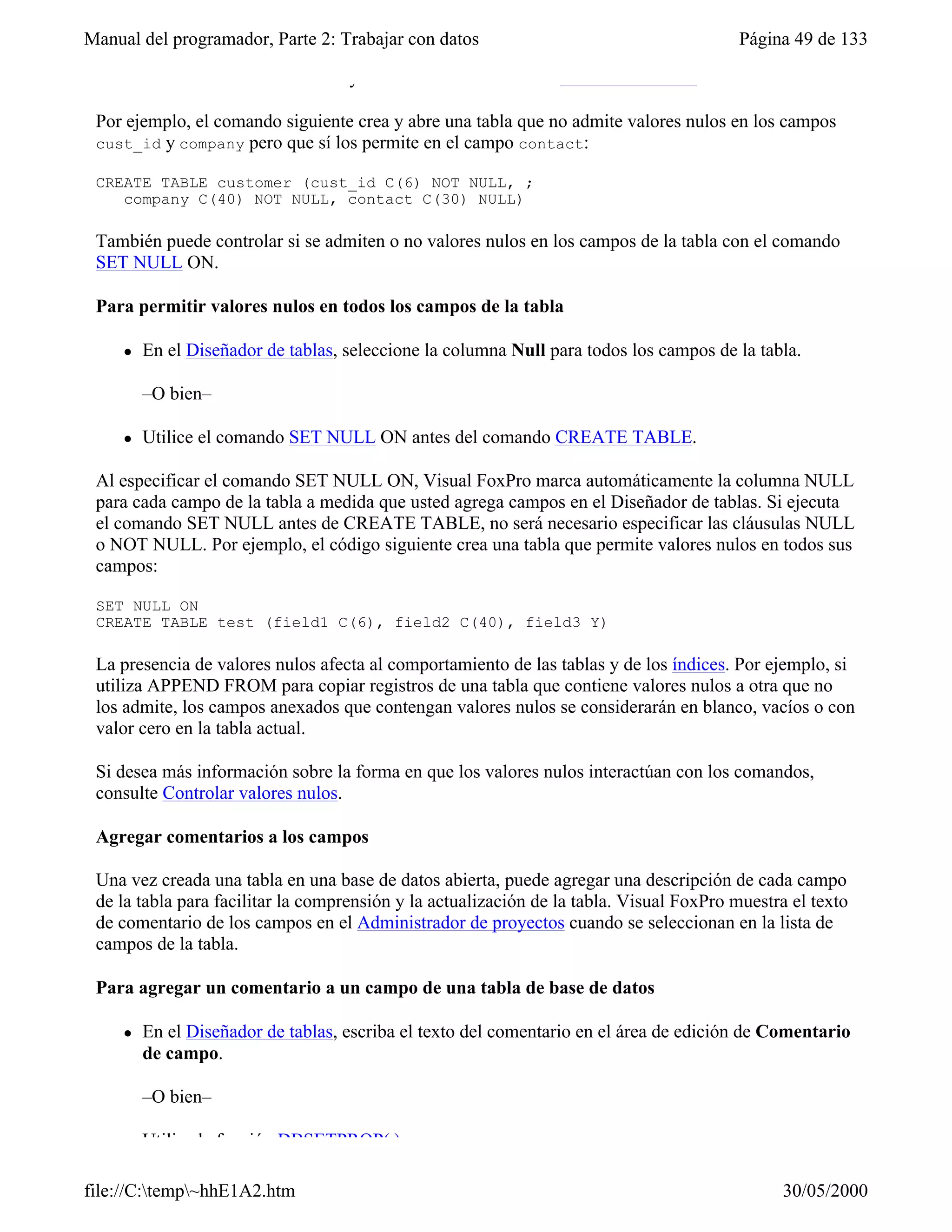 Manual del programador, Parte 2: Trabajar con datos                                      Página 49 de 133

     l   Utilice las cláusulas NULL y NOT NULL del comando CREATE TABLE.

 Por ejemplo, el comando siguiente crea y abre una tabla que no admite valores nulos en los campos
 cust_id y company pero que sí los permite en el campo contact:

 CREATE TABLE customer (cust_id C(6) NOT NULL, ;
    company C(40) NOT NULL, contact C(30) NULL)

 También puede controlar si se admiten o no valores nulos en los campos de la tabla con el comando
 SET NULL ON.

 Para permitir valores nulos en todos los campos de la tabla

     l   En el Diseñador de tablas, seleccione la columna Null para todos los campos de la tabla.

         –O bien–

     l   Utilice el comando SET NULL ON antes del comando CREATE TABLE.

 Al especificar el comando SET NULL ON, Visual FoxPro marca automáticamente la columna NULL
 para cada campo de la tabla a medida que usted agrega campos en el Diseñador de tablas. Si ejecuta
 el comando SET NULL antes de CREATE TABLE, no será necesario especificar las cláusulas NULL
 o NOT NULL. Por ejemplo, el código siguiente crea una tabla que permite valores nulos en todos sus
 campos:

 SET NULL ON
 CREATE TABLE test (field1 C(6), field2 C(40), field3 Y)

 La presencia de valores nulos afecta al comportamiento de las tablas y de los índices. Por ejemplo, si
 utiliza APPEND FROM para copiar registros de una tabla que contiene valores nulos a otra que no
 los admite, los campos anexados que contengan valores nulos se considerarán en blanco, vacíos o con
 valor cero en la tabla actual.

 Si desea más información sobre la forma en que los valores nulos interactúan con los comandos,
 consulte Controlar valores nulos.

 Agregar comentarios a los campos

 Una vez creada una tabla en una base de datos abierta, puede agregar una descripción de cada campo
 de la tabla para facilitar la comprensión y la actualización de la tabla. Visual FoxPro muestra el texto
 de comentario de los campos en el Administrador de proyectos cuando se seleccionan en la lista de
 campos de la tabla.

 Para agregar un comentario a un campo de una tabla de base de datos

     l   En el Diseñador de tablas, escriba el texto del comentario en el área de edición de Comentario
         de campo.

         –O bien–

     l   Utilice la función DBSETPROP( ).

file://C:temp~hhE1A2.htm                                                                     30/05/2000
 