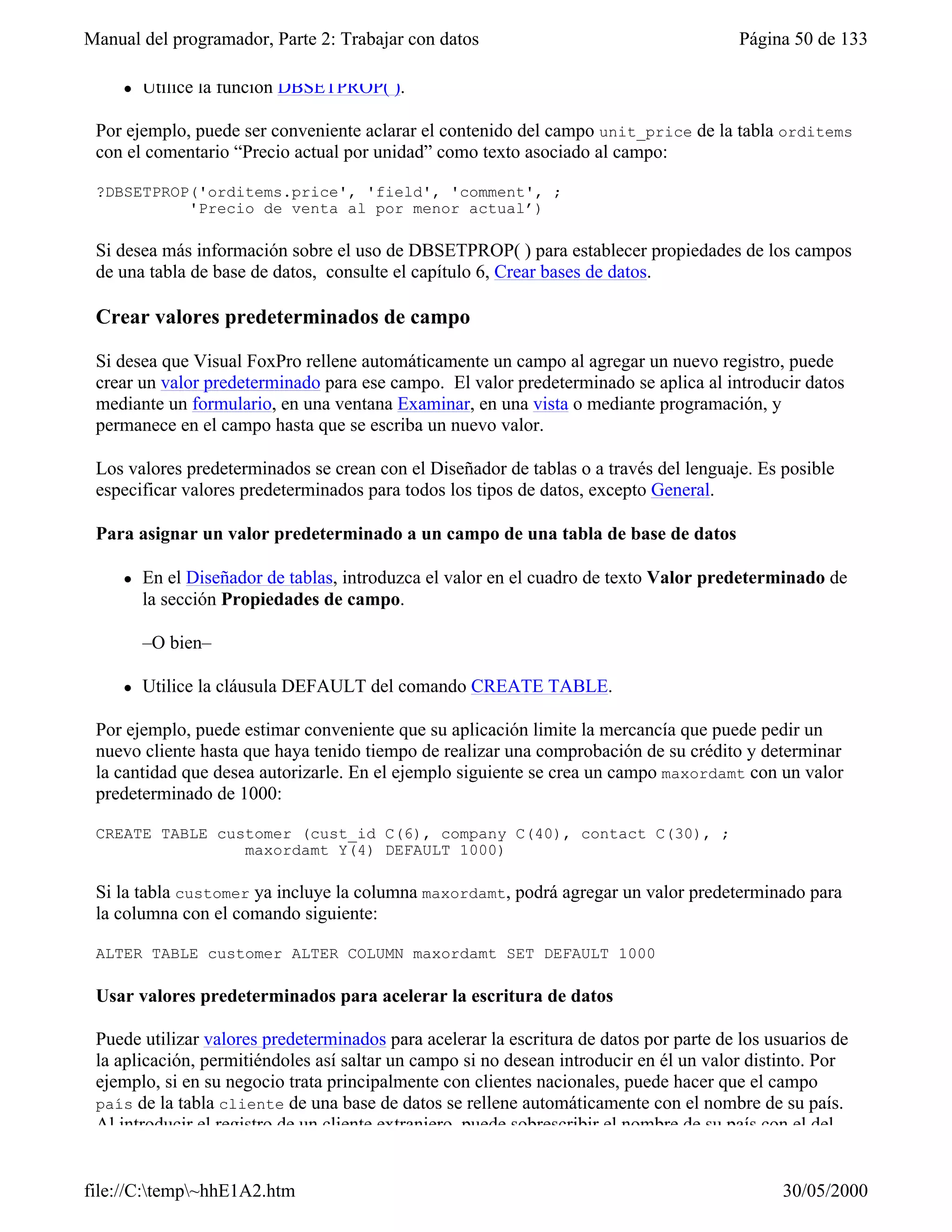 Manual del programador, Parte 2: Trabajar con datos                                      Página 50 de 133

     l   Utilice la función DBSETPROP( ).

 Por ejemplo, puede ser conveniente aclarar el contenido del campo unit_price de la tabla orditems
 con el comentario “Precio actual por unidad” como texto asociado al campo:

 ?DBSETPROP('orditems.price', 'field', 'comment', ;
           'Precio de venta al por menor actual’)

 Si desea más información sobre el uso de DBSETPROP( ) para establecer propiedades de los campos
 de una tabla de base de datos, consulte el capítulo 6, Crear bases de datos.

 Crear valores predeterminados de campo

 Si desea que Visual FoxPro rellene automáticamente un campo al agregar un nuevo registro, puede
 crear un valor predeterminado para ese campo. El valor predeterminado se aplica al introducir datos
 mediante un formulario, en una ventana Examinar, en una vista o mediante programación, y
 permanece en el campo hasta que se escriba un nuevo valor.

 Los valores predeterminados se crean con el Diseñador de tablas o a través del lenguaje. Es posible
 especificar valores predeterminados para todos los tipos de datos, excepto General.

 Para asignar un valor predeterminado a un campo de una tabla de base de datos

     l   En el Diseñador de tablas, introduzca el valor en el cuadro de texto Valor predeterminado de
         la sección Propiedades de campo.

         –O bien–

     l   Utilice la cláusula DEFAULT del comando CREATE TABLE.

 Por ejemplo, puede estimar conveniente que su aplicación limite la mercancía que puede pedir un
 nuevo cliente hasta que haya tenido tiempo de realizar una comprobación de su crédito y determinar
 la cantidad que desea autorizarle. En el ejemplo siguiente se crea un campo maxordamt con un valor
 predeterminado de 1000:

 CREATE TABLE customer (cust_id C(6), company C(40), contact C(30), ;
                 maxordamt Y(4) DEFAULT 1000)

 Si la tabla customer ya incluye la columna maxordamt, podrá agregar un valor predeterminado para
 la columna con el comando siguiente:

 ALTER TABLE customer ALTER COLUMN maxordamt SET DEFAULT 1000

 Usar valores predeterminados para acelerar la escritura de datos

 Puede utilizar valores predeterminados para acelerar la escritura de datos por parte de los usuarios de
 la aplicación, permitiéndoles así saltar un campo si no desean introducir en él un valor distinto. Por
 ejemplo, si en su negocio trata principalmente con clientes nacionales, puede hacer que el campo
 país de la tabla cliente de una base de datos se rellene automáticamente con el nombre de su país.
 Al introducir el registro de un cliente extranjero, puede sobrescribir el nombre de su país con el del


file://C:temp~hhE1A2.htm                                                                     30/05/2000
 