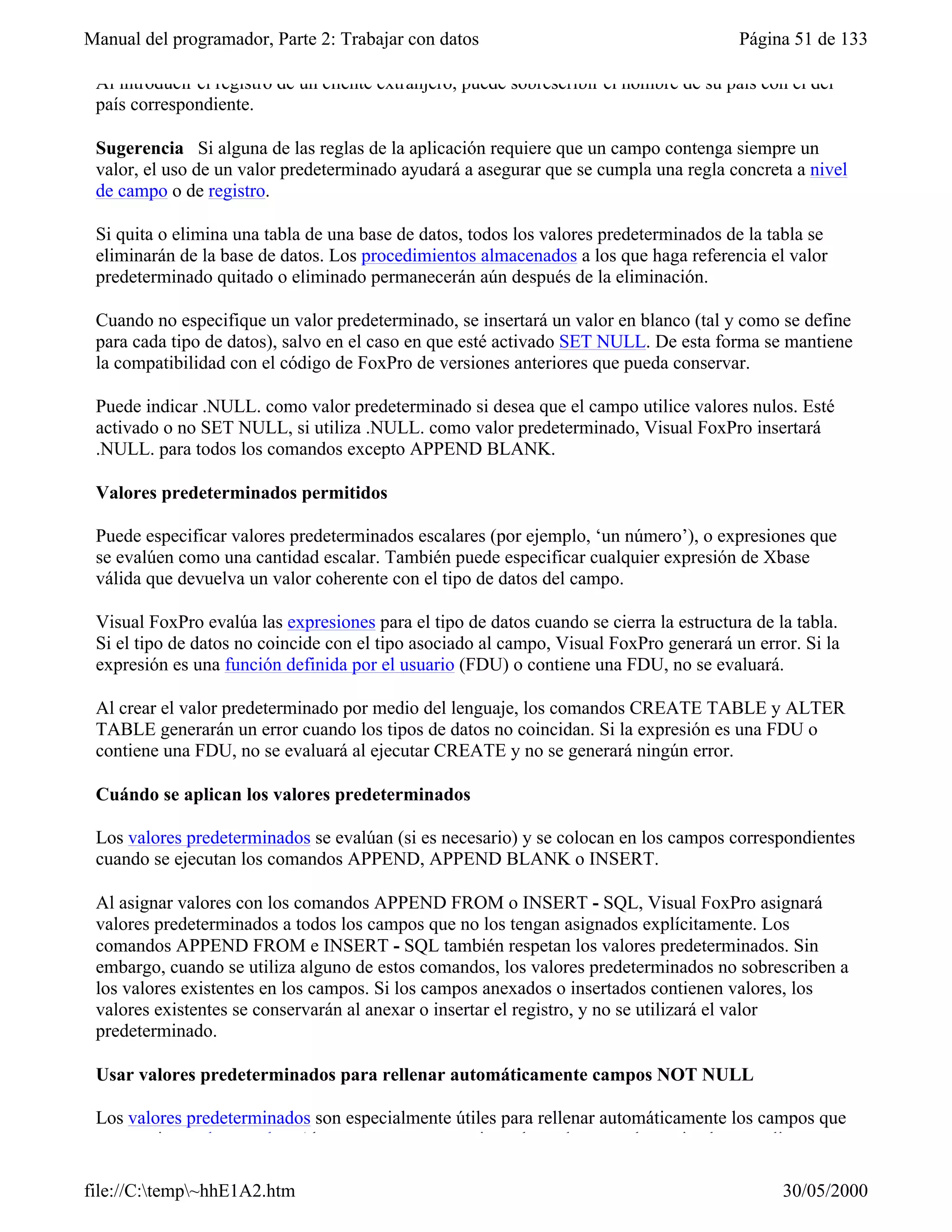 Manual del programador, Parte 2: Trabajar con datos                                      Página 51 de 133

 Al introducir el registro de un cliente extranjero, puede sobrescribir el nombre de su país con el del
 país correspondiente.

 Sugerencia Si alguna de las reglas de la aplicación requiere que un campo contenga siempre un
 valor, el uso de un valor predeterminado ayudará a asegurar que se cumpla una regla concreta a nivel
 de campo o de registro.

 Si quita o elimina una tabla de una base de datos, todos los valores predeterminados de la tabla se
 eliminarán de la base de datos. Los procedimientos almacenados a los que haga referencia el valor
 predeterminado quitado o eliminado permanecerán aún después de la eliminación.

 Cuando no especifique un valor predeterminado, se insertará un valor en blanco (tal y como se define
 para cada tipo de datos), salvo en el caso en que esté activado SET NULL. De esta forma se mantiene
 la compatibilidad con el código de FoxPro de versiones anteriores que pueda conservar.

 Puede indicar .NULL. como valor predeterminado si desea que el campo utilice valores nulos. Esté
 activado o no SET NULL, si utiliza .NULL. como valor predeterminado, Visual FoxPro insertará
 .NULL. para todos los comandos excepto APPEND BLANK.

 Valores predeterminados permitidos

 Puede especificar valores predeterminados escalares (por ejemplo, ‘un número’), o expresiones que
 se evalúen como una cantidad escalar. También puede especificar cualquier expresión de Xbase
 válida que devuelva un valor coherente con el tipo de datos del campo.

 Visual FoxPro evalúa las expresiones para el tipo de datos cuando se cierra la estructura de la tabla.
 Si el tipo de datos no coincide con el tipo asociado al campo, Visual FoxPro generará un error. Si la
 expresión es una función definida por el usuario (FDU) o contiene una FDU, no se evaluará.

 Al crear el valor predeterminado por medio del lenguaje, los comandos CREATE TABLE y ALTER
 TABLE generarán un error cuando los tipos de datos no coincidan. Si la expresión es una FDU o
 contiene una FDU, no se evaluará al ejecutar CREATE y no se generará ningún error.

 Cuándo se aplican los valores predeterminados

 Los valores predeterminados se evalúan (si es necesario) y se colocan en los campos correspondientes
 cuando se ejecutan los comandos APPEND, APPEND BLANK o INSERT.

 Al asignar valores con los comandos APPEND FROM o INSERT - SQL, Visual FoxPro asignará
 valores predeterminados a todos los campos que no los tengan asignados explícitamente. Los
 comandos APPEND FROM e INSERT - SQL también respetan los valores predeterminados. Sin
 embargo, cuando se utiliza alguno de estos comandos, los valores predeterminados no sobrescriben a
 los valores existentes en los campos. Si los campos anexados o insertados contienen valores, los
 valores existentes se conservarán al anexar o insertar el registro, y no se utilizará el valor
 predeterminado.

 Usar valores predeterminados para rellenar automáticamente campos NOT NULL

 Los valores predeterminados son especialmente útiles para rellenar automáticamente los campos que
 no permiten valores nulos. Al agregar un nuevo registro, los valores predeterminados se aplican en

file://C:temp~hhE1A2.htm                                                                     30/05/2000
 