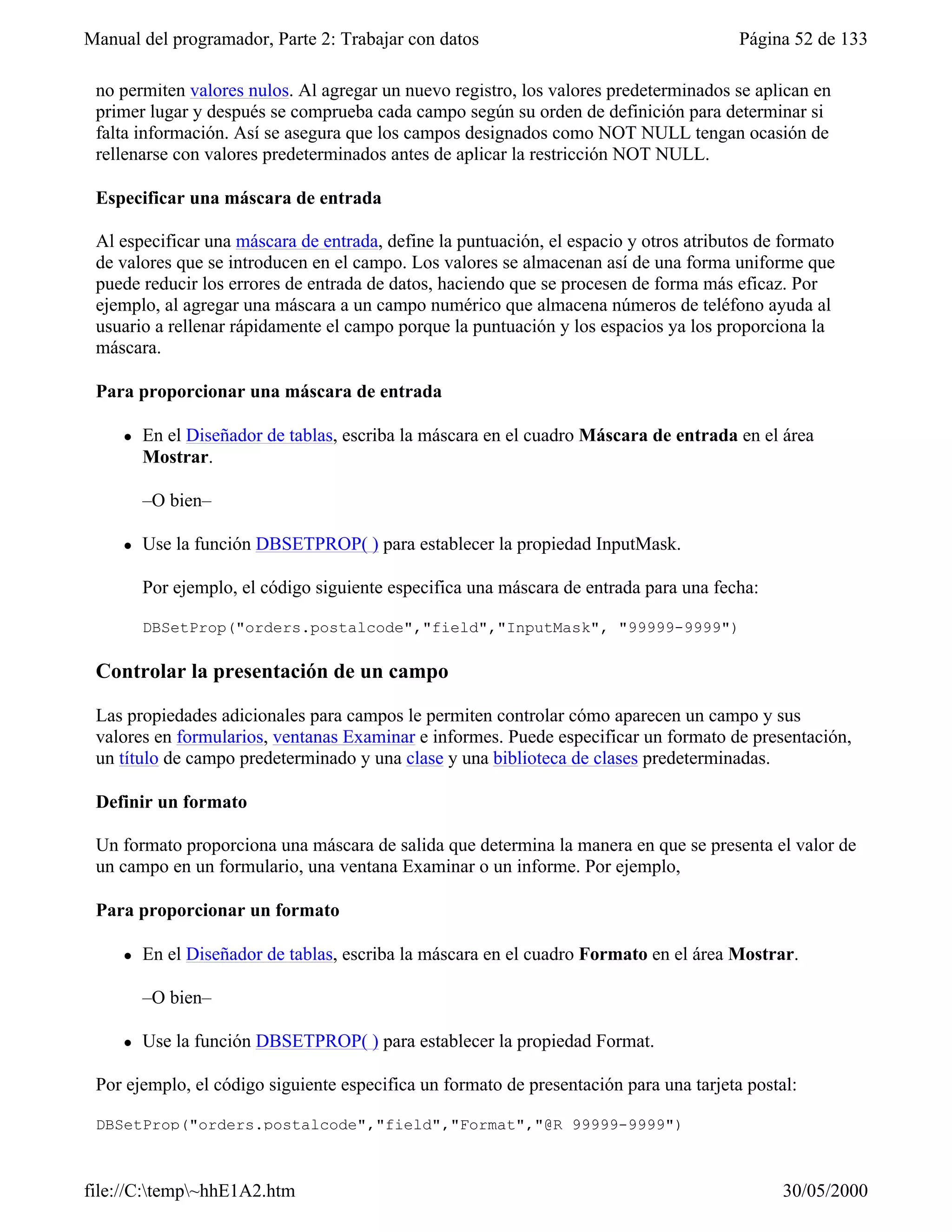 Manual del programador, Parte 2: Trabajar con datos                                     Página 52 de 133

 no permiten valores nulos. Al agregar un nuevo registro, los valores predeterminados se aplican en
 primer lugar y después se comprueba cada campo según su orden de definición para determinar si
 falta información. Así se asegura que los campos designados como NOT NULL tengan ocasión de
 rellenarse con valores predeterminados antes de aplicar la restricción NOT NULL.

 Especificar una máscara de entrada

 Al especificar una máscara de entrada, define la puntuación, el espacio y otros atributos de formato
 de valores que se introducen en el campo. Los valores se almacenan así de una forma uniforme que
 puede reducir los errores de entrada de datos, haciendo que se procesen de forma más eficaz. Por
 ejemplo, al agregar una máscara a un campo numérico que almacena números de teléfono ayuda al
 usuario a rellenar rápidamente el campo porque la puntuación y los espacios ya los proporciona la
 máscara.

 Para proporcionar una máscara de entrada

     l   En el Diseñador de tablas, escriba la máscara en el cuadro Máscara de entrada en el área
         Mostrar.

         –O bien–

     l   Use la función DBSETPROP( ) para establecer la propiedad InputMask.

         Por ejemplo, el código siguiente especifica una máscara de entrada para una fecha:

         DBSetProp("orders.postalcode","field","InputMask", "99999-9999")

 Controlar la presentación de un campo

 Las propiedades adicionales para campos le permiten controlar cómo aparecen un campo y sus
 valores en formularios, ventanas Examinar e informes. Puede especificar un formato de presentación,
 un título de campo predeterminado y una clase y una biblioteca de clases predeterminadas.

 Definir un formato

 Un formato proporciona una máscara de salida que determina la manera en que se presenta el valor de
 un campo en un formulario, una ventana Examinar o un informe. Por ejemplo,

 Para proporcionar un formato

     l   En el Diseñador de tablas, escriba la máscara en el cuadro Formato en el área Mostrar.

         –O bien–

     l   Use la función DBSETPROP( ) para establecer la propiedad Format.

 Por ejemplo, el código siguiente especifica un formato de presentación para una tarjeta postal:

 DBSetProp("orders.postalcode","field","Format","@R 99999-9999")



file://C:temp~hhE1A2.htm                                                                    30/05/2000
 