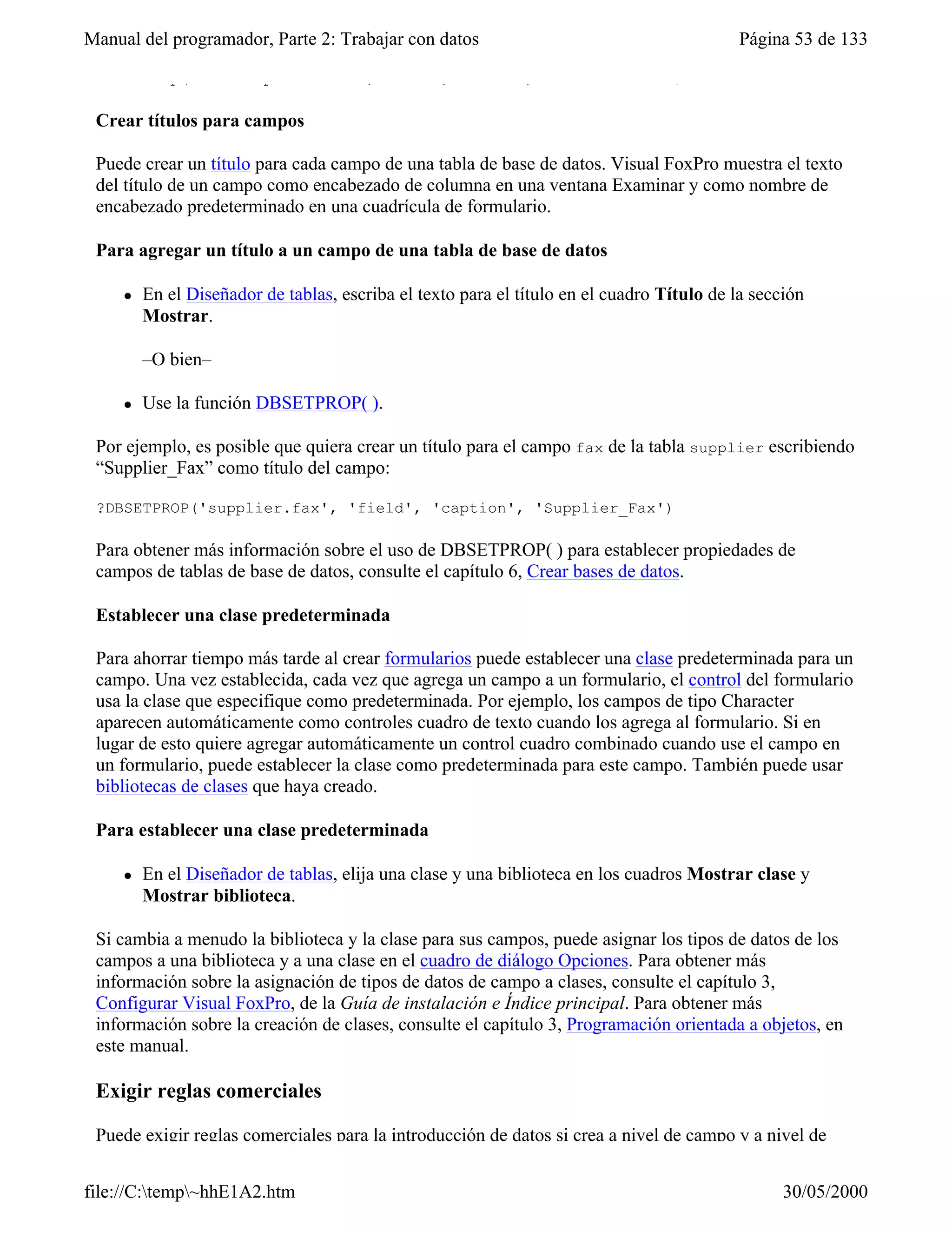 Manual del programador, Parte 2: Trabajar con datos                                        Página 53 de 133

 DBSetProp("orders.postalcode","field","Format","@R 99999-9999")

 Crear títulos para campos

 Puede crear un título para cada campo de una tabla de base de datos. Visual FoxPro muestra el texto
 del título de un campo como encabezado de columna en una ventana Examinar y como nombre de
 encabezado predeterminado en una cuadrícula de formulario.

 Para agregar un título a un campo de una tabla de base de datos

     l   En el Diseñador de tablas, escriba el texto para el título en el cuadro Título de la sección
         Mostrar.

         –O bien–

     l   Use la función DBSETPROP( ).

 Por ejemplo, es posible que quiera crear un título para el campo fax de la tabla supplier escribiendo
 “Supplier_Fax” como título del campo:

 ?DBSETPROP('supplier.fax', 'field', 'caption', 'Supplier_Fax')

 Para obtener más información sobre el uso de DBSETPROP( ) para establecer propiedades de
 campos de tablas de base de datos, consulte el capítulo 6, Crear bases de datos.

 Establecer una clase predeterminada

 Para ahorrar tiempo más tarde al crear formularios puede establecer una clase predeterminada para un
 campo. Una vez establecida, cada vez que agrega un campo a un formulario, el control del formulario
 usa la clase que especifique como predeterminada. Por ejemplo, los campos de tipo Character
 aparecen automáticamente como controles cuadro de texto cuando los agrega al formulario. Si en
 lugar de esto quiere agregar automáticamente un control cuadro combinado cuando use el campo en
 un formulario, puede establecer la clase como predeterminada para este campo. También puede usar
 bibliotecas de clases que haya creado.

 Para establecer una clase predeterminada

     l   En el Diseñador de tablas, elija una clase y una biblioteca en los cuadros Mostrar clase y
         Mostrar biblioteca.

 Si cambia a menudo la biblioteca y la clase para sus campos, puede asignar los tipos de datos de los
 campos a una biblioteca y a una clase en el cuadro de diálogo Opciones. Para obtener más
 información sobre la asignación de tipos de datos de campo a clases, consulte el capítulo 3,
 Configurar Visual FoxPro, de la Guía de instalación e Índice principal. Para obtener más
 información sobre la creación de clases, consulte el capítulo 3, Programación orientada a objetos, en
 este manual.

 Exigir reglas comerciales

 Puede exigir reglas comerciales para la introducción de datos si crea a nivel de campo y a nivel de


file://C:temp~hhE1A2.htm                                                                        30/05/2000
 