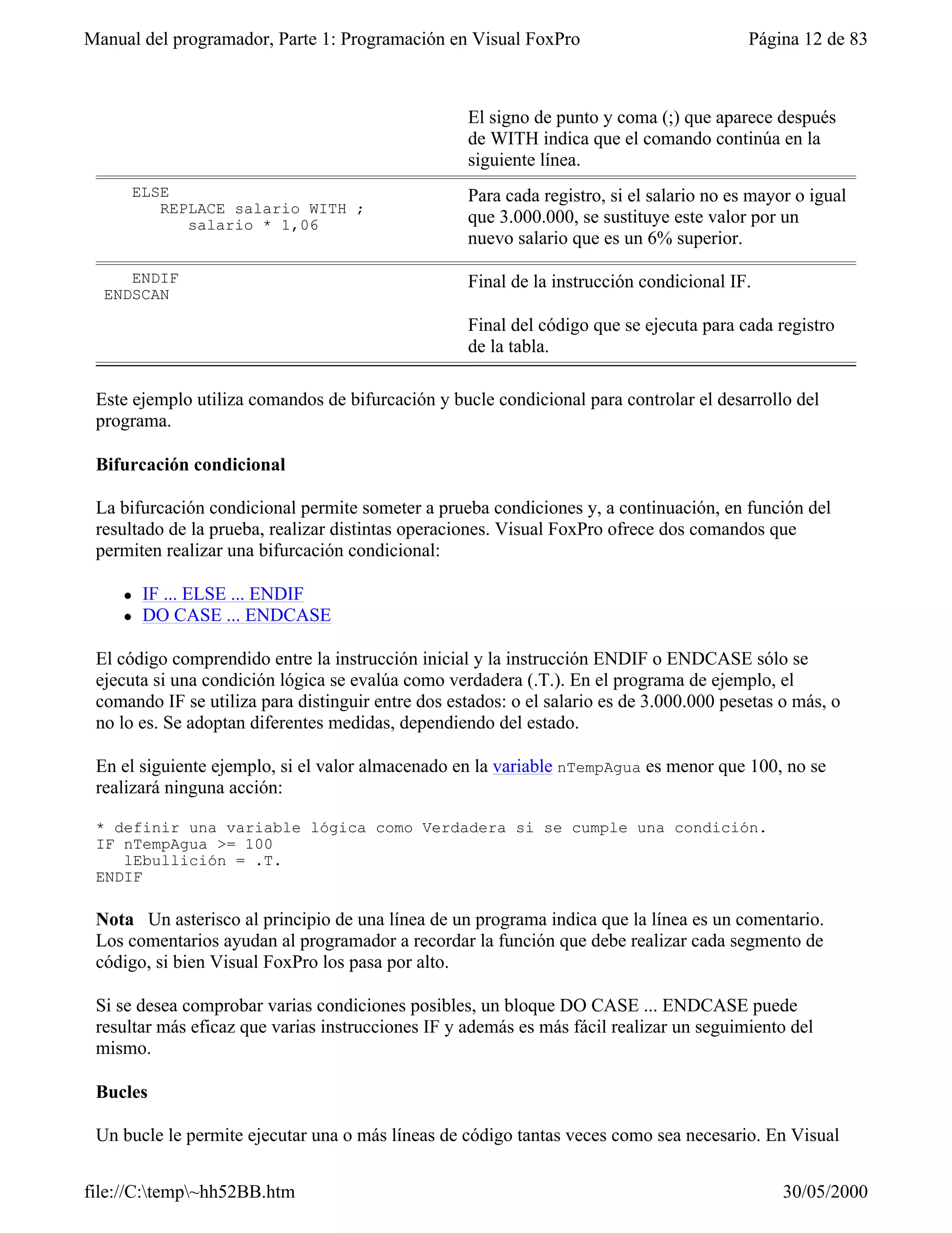 Manual del programador, Parte 1: Programación en Visual FoxPro                            Página 12 de 83



                                                   El signo de punto y coma (;) que aparece después
                                                   de WITH indica que el comando continúa en la
                                                   siguiente línea.
        ELSE                                       Para cada registro, si el salario no es mayor o igual
           REPLACE salario WITH ;
              salario * 1,06                       que 3.000.000, se sustituye este valor por un
                                                   nuevo salario que es un 6% superior.

     ENDIF                                         Final de la instrucción condicional IF.
  ENDSCAN

                                                   Final del código que se ejecuta para cada registro
                                                   de la tabla.

 Este ejemplo utiliza comandos de bifurcación y bucle condicional para controlar el desarrollo del
 programa.

 Bifurcación condicional

 La bifurcación condicional permite someter a prueba condiciones y, a continuación, en función del
 resultado de la prueba, realizar distintas operaciones. Visual FoxPro ofrece dos comandos que
 permiten realizar una bifurcación condicional:

    l    IF ... ELSE ... ENDIF
    l    DO CASE ... ENDCASE

 El código comprendido entre la instrucción inicial y la instrucción ENDIF o ENDCASE sólo se
 ejecuta si una condición lógica se evalúa como verdadera (.T.). En el programa de ejemplo, el
 comando IF se utiliza para distinguir entre dos estados: o el salario es de 3.000.000 pesetas o más, o
 no lo es. Se adoptan diferentes medidas, dependiendo del estado.

 En el siguiente ejemplo, si el valor almacenado en la variable nTempAgua es menor que 100, no se
 realizará ninguna acción:

 * definir una variable lógica como Verdadera si se cumple una condición.
 IF nTempAgua >= 100
    lEbullición = .T.
 ENDIF

 Nota Un asterisco al principio de una línea de un programa indica que la línea es un comentario.
 Los comentarios ayudan al programador a recordar la función que debe realizar cada segmento de
 código, si bien Visual FoxPro los pasa por alto.

 Si se desea comprobar varias condiciones posibles, un bloque DO CASE ... ENDCASE puede
 resultar más eficaz que varias instrucciones IF y además es más fácil realizar un seguimiento del
 mismo.

 Bucles

 Un bucle le permite ejecutar una o más líneas de código tantas veces como sea necesario. En Visual


file://C:temp~hh52BB.htm                                                                     30/05/2000
 