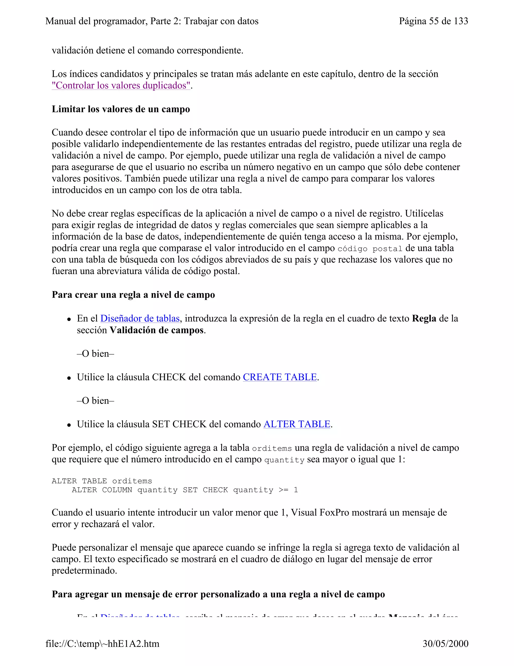 Manual del programador, Parte 2: Trabajar con datos                                       Página 55 de 133

 validación detiene el comando correspondiente.

 Los índices candidatos y principales se tratan más adelante en este capítulo, dentro de la sección
 "Controlar los valores duplicados".

 Limitar los valores de un campo

 Cuando desee controlar el tipo de información que un usuario puede introducir en un campo y sea
 posible validarlo independientemente de las restantes entradas del registro, puede utilizar una regla de
 validación a nivel de campo. Por ejemplo, puede utilizar una regla de validación a nivel de campo
 para asegurarse de que el usuario no escriba un número negativo en un campo que sólo debe contener
 valores positivos. También puede utilizar una regla a nivel de campo para comparar los valores
 introducidos en un campo con los de otra tabla.

 No debe crear reglas específicas de la aplicación a nivel de campo o a nivel de registro. Utilícelas
 para exigir reglas de integridad de datos y reglas comerciales que sean siempre aplicables a la
 información de la base de datos, independientemente de quién tenga acceso a la misma. Por ejemplo,
 podría crear una regla que comparase el valor introducido en el campo código postal de una tabla
 con una tabla de búsqueda con los códigos abreviados de su país y que rechazase los valores que no
 fueran una abreviatura válida de código postal.

 Para crear una regla a nivel de campo

     l   En el Diseñador de tablas, introduzca la expresión de la regla en el cuadro de texto Regla de la
         sección Validación de campos.

         –O bien–

     l   Utilice la cláusula CHECK del comando CREATE TABLE.

         –O bien–

     l   Utilice la cláusula SET CHECK del comando ALTER TABLE.

 Por ejemplo, el código siguiente agrega a la tabla orditems una regla de validación a nivel de campo
 que requiere que el número introducido en el campo quantity sea mayor o igual que 1:

 ALTER TABLE orditems
     ALTER COLUMN quantity SET CHECK quantity >= 1

 Cuando el usuario intente introducir un valor menor que 1, Visual FoxPro mostrará un mensaje de
 error y rechazará el valor.

 Puede personalizar el mensaje que aparece cuando se infringe la regla si agrega texto de validación al
 campo. El texto especificado se mostrará en el cuadro de diálogo en lugar del mensaje de error
 predeterminado.

 Para agregar un mensaje de error personalizado a una regla a nivel de campo

     l   En el Diseñador de tablas, escriba el mensaje de error que desee en el cuadro Mensaje del área

file://C:temp~hhE1A2.htm                                                                      30/05/2000
 