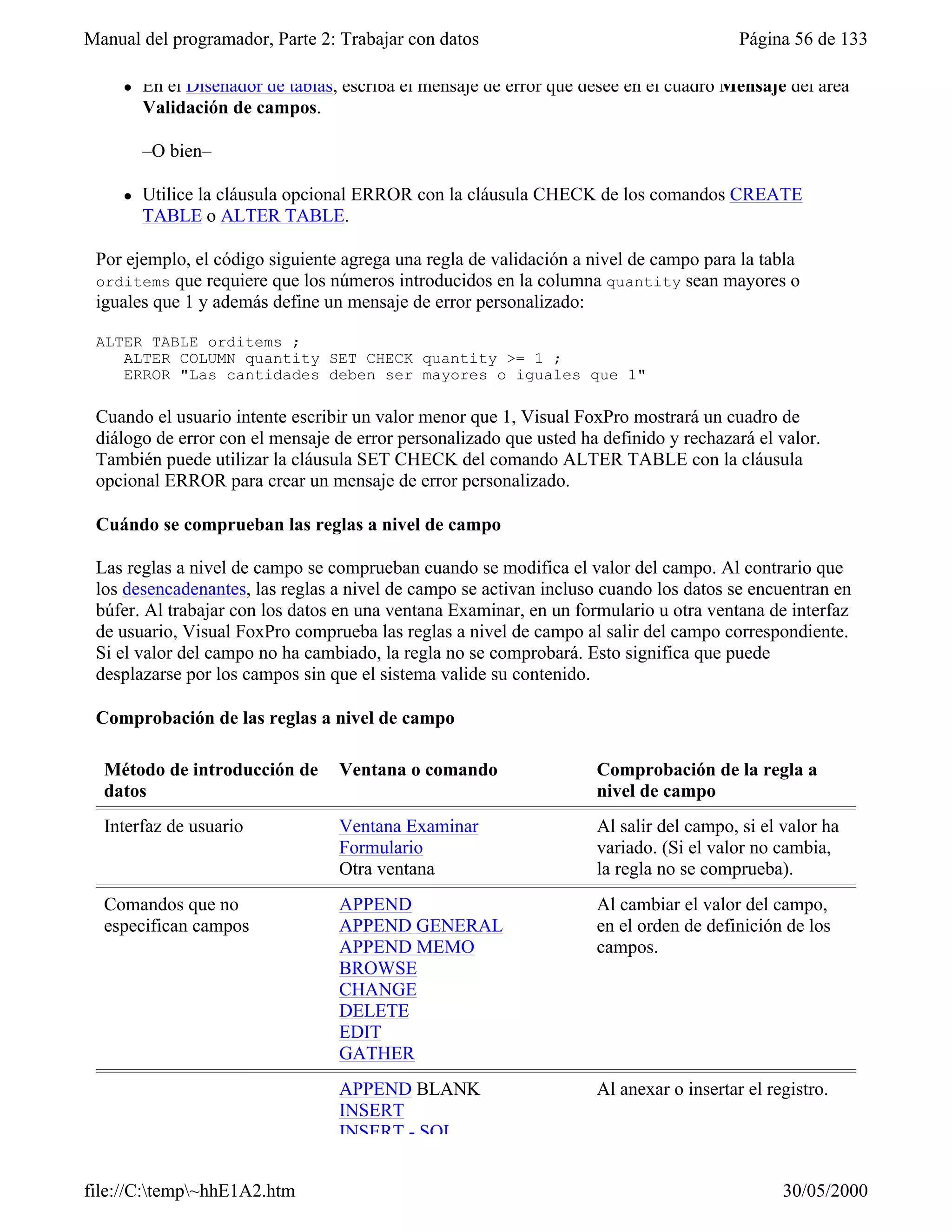 Manual del programador, Parte 2: Trabajar con datos                                      Página 56 de 133

     l   En el Diseñador de tablas, escriba el mensaje de error que desee en el cuadro Mensaje del área
         Validación de campos.

         –O bien–

     l   Utilice la cláusula opcional ERROR con la cláusula CHECK de los comandos CREATE
         TABLE o ALTER TABLE.

 Por ejemplo, el código siguiente agrega una regla de validación a nivel de campo para la tabla
 orditems que requiere que los números introducidos en la columna quantity sean mayores o
 iguales que 1 y además define un mensaje de error personalizado:

 ALTER TABLE orditems ;
    ALTER COLUMN quantity SET CHECK quantity >= 1 ;
    ERROR "Las cantidades deben ser mayores o iguales que 1"

 Cuando el usuario intente escribir un valor menor que 1, Visual FoxPro mostrará un cuadro de
 diálogo de error con el mensaje de error personalizado que usted ha definido y rechazará el valor.
 También puede utilizar la cláusula SET CHECK del comando ALTER TABLE con la cláusula
 opcional ERROR para crear un mensaje de error personalizado.

 Cuándo se comprueban las reglas a nivel de campo

 Las reglas a nivel de campo se comprueban cuando se modifica el valor del campo. Al contrario que
 los desencadenantes, las reglas a nivel de campo se activan incluso cuando los datos se encuentran en
 búfer. Al trabajar con los datos en una ventana Examinar, en un formulario u otra ventana de interfaz
 de usuario, Visual FoxPro comprueba las reglas a nivel de campo al salir del campo correspondiente.
 Si el valor del campo no ha cambiado, la regla no se comprobará. Esto significa que puede
 desplazarse por los campos sin que el sistema valide su contenido.

 Comprobación de las reglas a nivel de campo

  Método de introducción de        Ventana o comando                 Comprobación de la regla a
  datos                                                              nivel de campo
  Interfaz de usuario              Ventana Examinar                  Al salir del campo, si el valor ha
                                   Formulario                        variado. (Si el valor no cambia,
                                   Otra ventana                      la regla no se comprueba).
  Comandos que no                  APPEND                            Al cambiar el valor del campo,
  especifican campos               APPEND GENERAL                    en el orden de definición de los
                                   APPEND MEMO                       campos.
                                   BROWSE
                                   CHANGE
                                   DELETE
                                   EDIT
                                   GATHER
                                   APPEND BLANK                      Al anexar o insertar el registro.
                                   INSERT
                                   INSERT - SQL


file://C:temp~hhE1A2.htm                                                                     30/05/2000
 