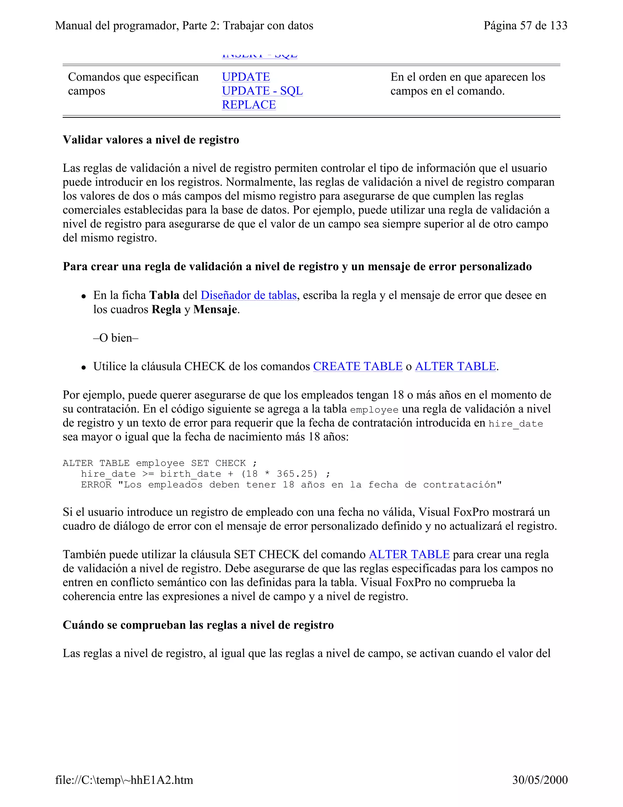 Manual del programador, Parte 2: Trabajar con datos                                       Página 57 de 133

                                   INSERT - SQL
  Comandos que especifican         UPDATE                             En el orden en que aparecen los
  campos                           UPDATE - SQL                       campos en el comando.
                                   REPLACE

 Validar valores a nivel de registro

 Las reglas de validación a nivel de registro permiten controlar el tipo de información que el usuario
 puede introducir en los registros. Normalmente, las reglas de validación a nivel de registro comparan
 los valores de dos o más campos del mismo registro para asegurarse de que cumplen las reglas
 comerciales establecidas para la base de datos. Por ejemplo, puede utilizar una regla de validación a
 nivel de registro para asegurarse de que el valor de un campo sea siempre superior al de otro campo
 del mismo registro.

 Para crear una regla de validación a nivel de registro y un mensaje de error personalizado

     l   En la ficha Tabla del Diseñador de tablas, escriba la regla y el mensaje de error que desee en
         los cuadros Regla y Mensaje.

         –O bien–

     l   Utilice la cláusula CHECK de los comandos CREATE TABLE o ALTER TABLE.

 Por ejemplo, puede querer asegurarse de que los empleados tengan 18 o más años en el momento de
 su contratación. En el código siguiente se agrega a la tabla employee una regla de validación a nivel
 de registro y un texto de error para requerir que la fecha de contratación introducida en hire_date
 sea mayor o igual que la fecha de nacimiento más 18 años:

 ALTER TABLE employee SET CHECK ;
    hire_date >= birth_date + (18 * 365.25) ;
    ERROR "Los empleados deben tener 18 años en la fecha de contratación"

 Si el usuario introduce un registro de empleado con una fecha no válida, Visual FoxPro mostrará un
 cuadro de diálogo de error con el mensaje de error personalizado definido y no actualizará el registro.

 También puede utilizar la cláusula SET CHECK del comando ALTER TABLE para crear una regla
 de validación a nivel de registro. Debe asegurarse de que las reglas especificadas para los campos no
 entren en conflicto semántico con las definidas para la tabla. Visual FoxPro no comprueba la
 coherencia entre las expresiones a nivel de campo y a nivel de registro.

 Cuándo se comprueban las reglas a nivel de registro

 Las reglas a nivel de registro, al igual que las reglas a nivel de campo, se activan cuando el valor del
 registro cambia. Independientemente de la forma de trabajar con los datos, ya sea en una ventana




file://C:temp~hhE1A2.htm                                                                      30/05/2000
 