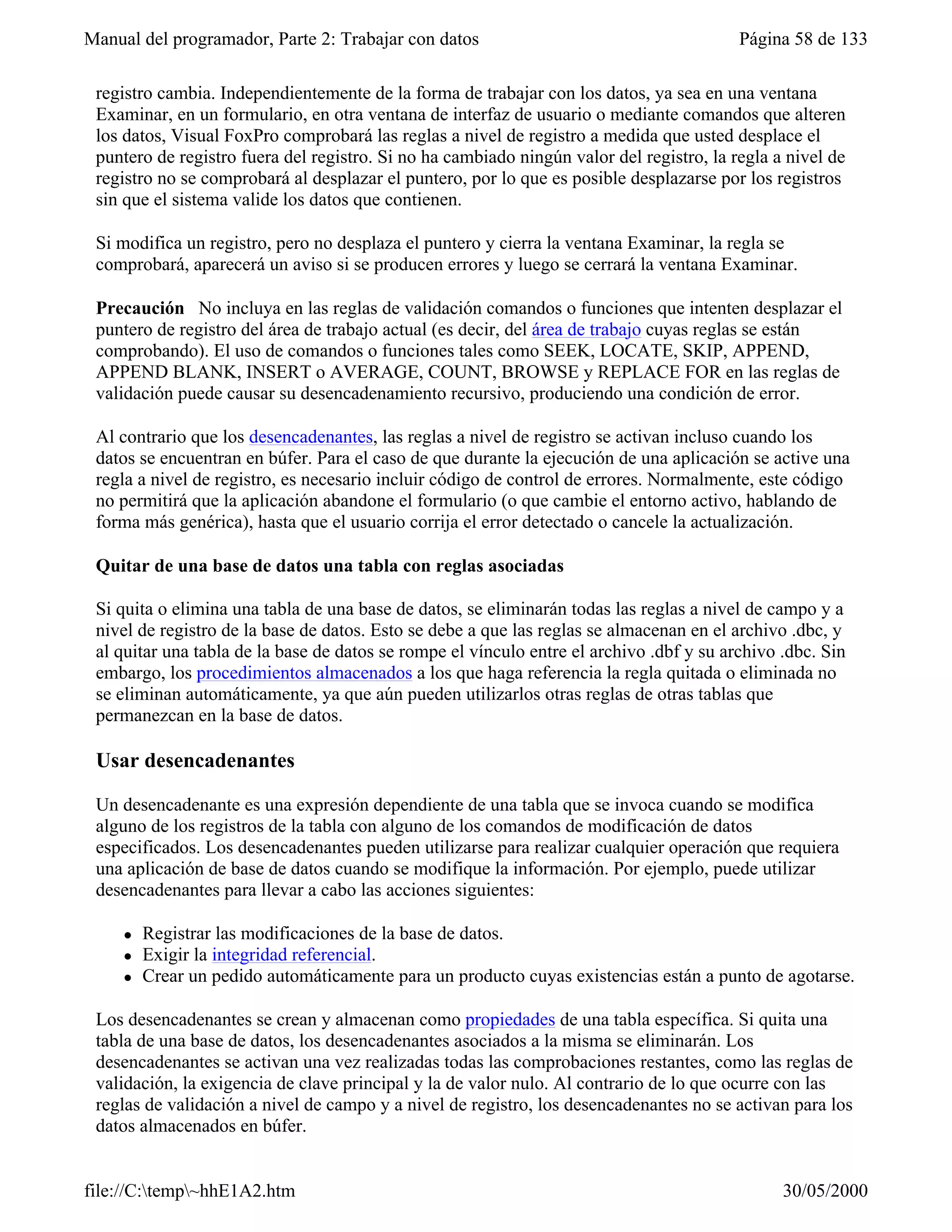 Manual del programador, Parte 2: Trabajar con datos                                       Página 58 de 133

 registro cambia. Independientemente de la forma de trabajar con los datos, ya sea en una ventana
 Examinar, en un formulario, en otra ventana de interfaz de usuario o mediante comandos que alteren
 los datos, Visual FoxPro comprobará las reglas a nivel de registro a medida que usted desplace el
 puntero de registro fuera del registro. Si no ha cambiado ningún valor del registro, la regla a nivel de
 registro no se comprobará al desplazar el puntero, por lo que es posible desplazarse por los registros
 sin que el sistema valide los datos que contienen.

 Si modifica un registro, pero no desplaza el puntero y cierra la ventana Examinar, la regla se
 comprobará, aparecerá un aviso si se producen errores y luego se cerrará la ventana Examinar.

 Precaución No incluya en las reglas de validación comandos o funciones que intenten desplazar el
 puntero de registro del área de trabajo actual (es decir, del área de trabajo cuyas reglas se están
 comprobando). El uso de comandos o funciones tales como SEEK, LOCATE, SKIP, APPEND,
 APPEND BLANK, INSERT o AVERAGE, COUNT, BROWSE y REPLACE FOR en las reglas de
 validación puede causar su desencadenamiento recursivo, produciendo una condición de error.

 Al contrario que los desencadenantes, las reglas a nivel de registro se activan incluso cuando los
 datos se encuentran en búfer. Para el caso de que durante la ejecución de una aplicación se active una
 regla a nivel de registro, es necesario incluir código de control de errores. Normalmente, este código
 no permitirá que la aplicación abandone el formulario (o que cambie el entorno activo, hablando de
 forma más genérica), hasta que el usuario corrija el error detectado o cancele la actualización.

 Quitar de una base de datos una tabla con reglas asociadas

 Si quita o elimina una tabla de una base de datos, se eliminarán todas las reglas a nivel de campo y a
 nivel de registro de la base de datos. Esto se debe a que las reglas se almacenan en el archivo .dbc, y
 al quitar una tabla de la base de datos se rompe el vínculo entre el archivo .dbf y su archivo .dbc. Sin
 embargo, los procedimientos almacenados a los que haga referencia la regla quitada o eliminada no
 se eliminan automáticamente, ya que aún pueden utilizarlos otras reglas de otras tablas que
 permanezcan en la base de datos.

 Usar desencadenantes

 Un desencadenante es una expresión dependiente de una tabla que se invoca cuando se modifica
 alguno de los registros de la tabla con alguno de los comandos de modificación de datos
 especificados. Los desencadenantes pueden utilizarse para realizar cualquier operación que requiera
 una aplicación de base de datos cuando se modifique la información. Por ejemplo, puede utilizar
 desencadenantes para llevar a cabo las acciones siguientes:

     l   Registrar las modificaciones de la base de datos.
     l   Exigir la integridad referencial.
     l   Crear un pedido automáticamente para un producto cuyas existencias están a punto de agotarse.

 Los desencadenantes se crean y almacenan como propiedades de una tabla específica. Si quita una
 tabla de una base de datos, los desencadenantes asociados a la misma se eliminarán. Los
 desencadenantes se activan una vez realizadas todas las comprobaciones restantes, como las reglas de
 validación, la exigencia de clave principal y la de valor nulo. Al contrario de lo que ocurre con las
 reglas de validación a nivel de campo y a nivel de registro, los desencadenantes no se activan para los
 datos almacenados en búfer.


file://C:temp~hhE1A2.htm                                                                      30/05/2000
 