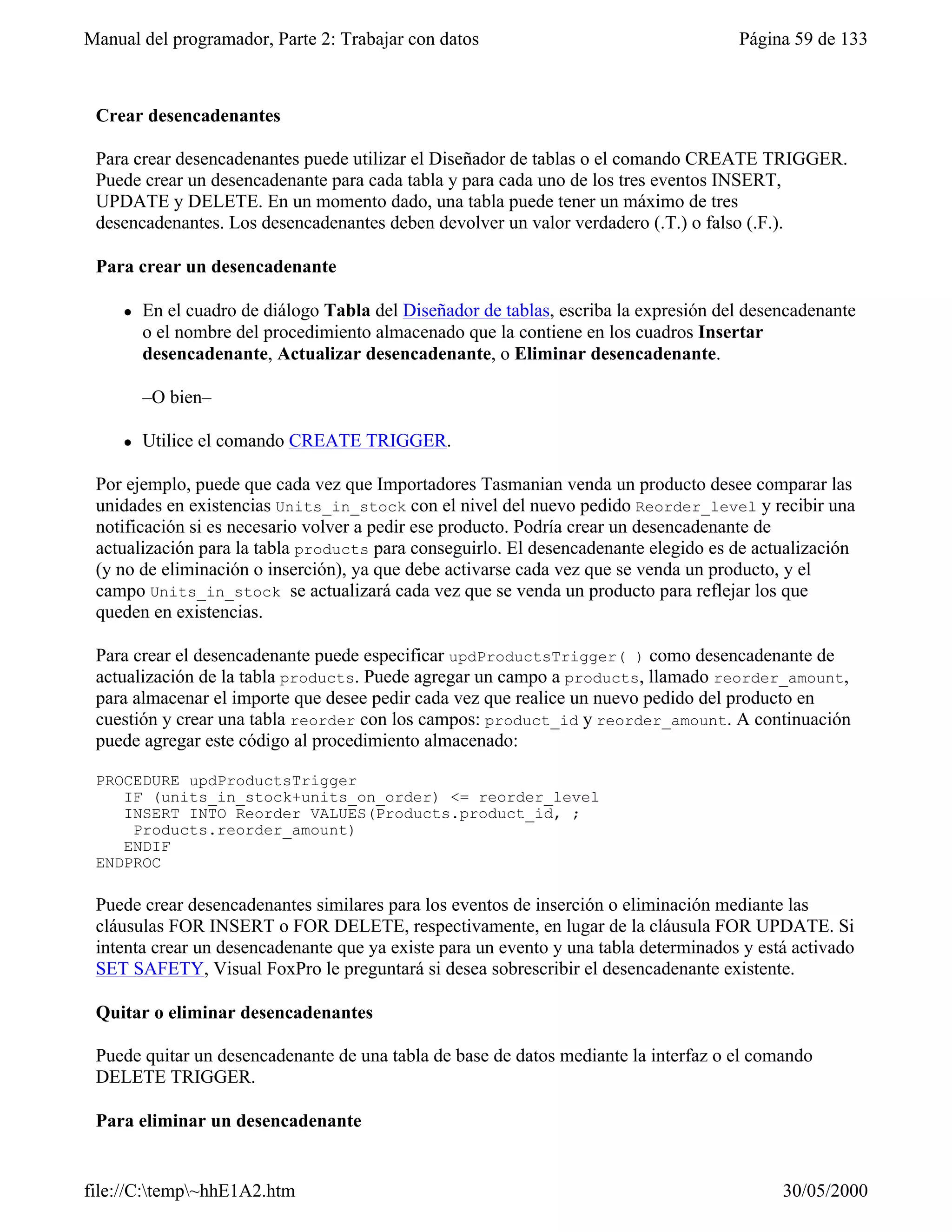 Manual del programador, Parte 2: Trabajar con datos                                    Página 59 de 133



 Crear desencadenantes

 Para crear desencadenantes puede utilizar el Diseñador de tablas o el comando CREATE TRIGGER.
 Puede crear un desencadenante para cada tabla y para cada uno de los tres eventos INSERT,
 UPDATE y DELETE. En un momento dado, una tabla puede tener un máximo de tres
 desencadenantes. Los desencadenantes deben devolver un valor verdadero (.T.) o falso (.F.).

 Para crear un desencadenante

     l   En el cuadro de diálogo Tabla del Diseñador de tablas, escriba la expresión del desencadenante
         o el nombre del procedimiento almacenado que la contiene en los cuadros Insertar
         desencadenante, Actualizar desencadenante, o Eliminar desencadenante.

         –O bien–

     l   Utilice el comando CREATE TRIGGER.

 Por ejemplo, puede que cada vez que Importadores Tasmanian venda un producto desee comparar las
 unidades en existencias Units_in_stock con el nivel del nuevo pedido Reorder_level y recibir una
 notificación si es necesario volver a pedir ese producto. Podría crear un desencadenante de
 actualización para la tabla products para conseguirlo. El desencadenante elegido es de actualización
 (y no de eliminación o inserción), ya que debe activarse cada vez que se venda un producto, y el
 campo Units_in_stock se actualizará cada vez que se venda un producto para reflejar los que
 queden en existencias.

 Para crear el desencadenante puede especificar updProductsTrigger( ) como desencadenante de
 actualización de la tabla products. Puede agregar un campo a products, llamado reorder_amount,
 para almacenar el importe que desee pedir cada vez que realice un nuevo pedido del producto en
 cuestión y crear una tabla reorder con los campos: product_id y reorder_amount. A continuación
 puede agregar este código al procedimiento almacenado:

 PROCEDURE updProductsTrigger
    IF (units_in_stock+units_on_order) <= reorder_level
    INSERT INTO Reorder VALUES(Products.product_id, ;
     Products.reorder_amount)
    ENDIF
 ENDPROC

 Puede crear desencadenantes similares para los eventos de inserción o eliminación mediante las
 cláusulas FOR INSERT o FOR DELETE, respectivamente, en lugar de la cláusula FOR UPDATE. Si
 intenta crear un desencadenante que ya existe para un evento y una tabla determinados y está activado
 SET SAFETY, Visual FoxPro le preguntará si desea sobrescribir el desencadenante existente.

 Quitar o eliminar desencadenantes

 Puede quitar un desencadenante de una tabla de base de datos mediante la interfaz o el comando
 DELETE TRIGGER.

 Para eliminar un desencadenante


file://C:temp~hhE1A2.htm                                                                   30/05/2000
 