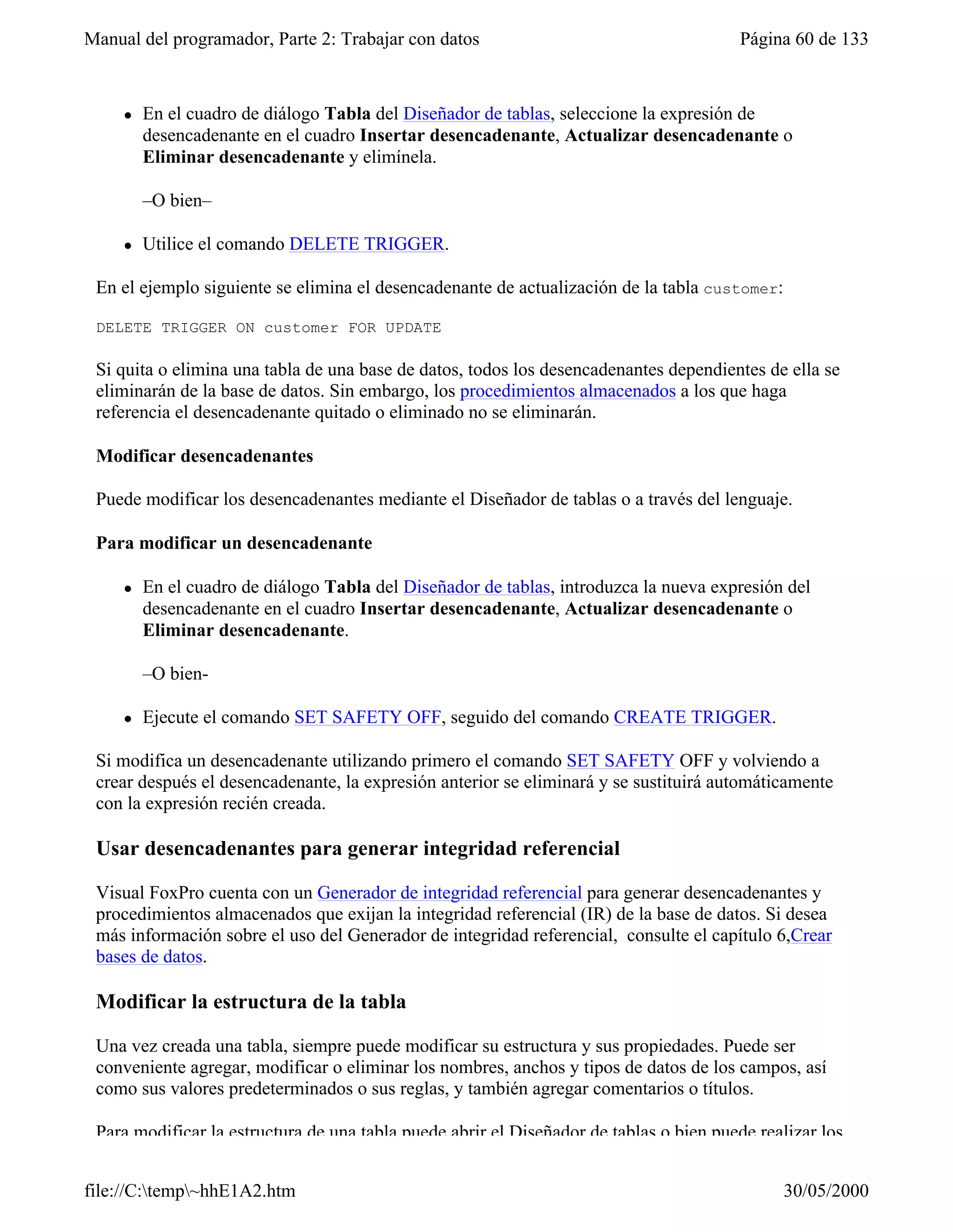 Manual del programador, Parte 2: Trabajar con datos                                     Página 60 de 133



     l   En el cuadro de diálogo Tabla del Diseñador de tablas, seleccione la expresión de
         desencadenante en el cuadro Insertar desencadenante, Actualizar desencadenante o
         Eliminar desencadenante y elimínela.

         –O bien–

     l   Utilice el comando DELETE TRIGGER.

 En el ejemplo siguiente se elimina el desencadenante de actualización de la tabla customer:

 DELETE TRIGGER ON customer FOR UPDATE

 Si quita o elimina una tabla de una base de datos, todos los desencadenantes dependientes de ella se
 eliminarán de la base de datos. Sin embargo, los procedimientos almacenados a los que haga
 referencia el desencadenante quitado o eliminado no se eliminarán.

 Modificar desencadenantes

 Puede modificar los desencadenantes mediante el Diseñador de tablas o a través del lenguaje.

 Para modificar un desencadenante

     l   En el cuadro de diálogo Tabla del Diseñador de tablas, introduzca la nueva expresión del
         desencadenante en el cuadro Insertar desencadenante, Actualizar desencadenante o
         Eliminar desencadenante.

         –O bien-

     l   Ejecute el comando SET SAFETY OFF, seguido del comando CREATE TRIGGER.

 Si modifica un desencadenante utilizando primero el comando SET SAFETY OFF y volviendo a
 crear después el desencadenante, la expresión anterior se eliminará y se sustituirá automáticamente
 con la expresión recién creada.

 Usar desencadenantes para generar integridad referencial

 Visual FoxPro cuenta con un Generador de integridad referencial para generar desencadenantes y
 procedimientos almacenados que exijan la integridad referencial (IR) de la base de datos. Si desea
 más información sobre el uso del Generador de integridad referencial, consulte el capítulo 6,Crear
 bases de datos.

 Modificar la estructura de la tabla

 Una vez creada una tabla, siempre puede modificar su estructura y sus propiedades. Puede ser
 conveniente agregar, modificar o eliminar los nombres, anchos y tipos de datos de los campos, así
 como sus valores predeterminados o sus reglas, y también agregar comentarios o títulos.

 Para modificar la estructura de una tabla puede abrir el Diseñador de tablas o bien puede realizar los


file://C:temp~hhE1A2.htm                                                                     30/05/2000
 