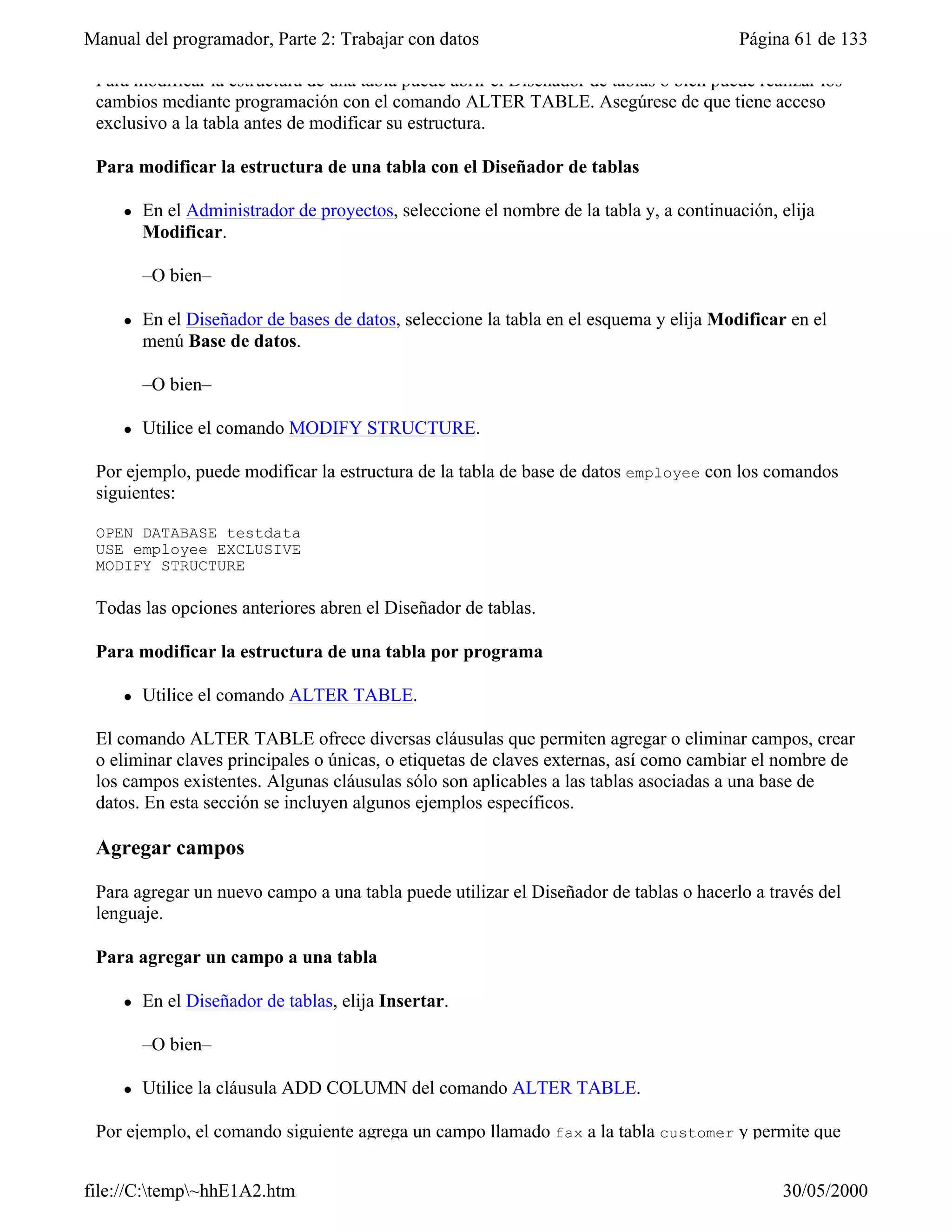 Manual del programador, Parte 2: Trabajar con datos                                      Página 61 de 133

 Para modificar la estructura de una tabla puede abrir el Diseñador de tablas o bien puede realizar los
 cambios mediante programación con el comando ALTER TABLE. Asegúrese de que tiene acceso
 exclusivo a la tabla antes de modificar su estructura.

 Para modificar la estructura de una tabla con el Diseñador de tablas

     l   En el Administrador de proyectos, seleccione el nombre de la tabla y, a continuación, elija
         Modificar.

         –O bien–

     l   En el Diseñador de bases de datos, seleccione la tabla en el esquema y elija Modificar en el
         menú Base de datos.

         –O bien–

     l   Utilice el comando MODIFY STRUCTURE.

 Por ejemplo, puede modificar la estructura de la tabla de base de datos employee con los comandos
 siguientes:

 OPEN DATABASE testdata
 USE employee EXCLUSIVE
 MODIFY STRUCTURE

 Todas las opciones anteriores abren el Diseñador de tablas.

 Para modificar la estructura de una tabla por programa

     l   Utilice el comando ALTER TABLE.

 El comando ALTER TABLE ofrece diversas cláusulas que permiten agregar o eliminar campos, crear
 o eliminar claves principales o únicas, o etiquetas de claves externas, así como cambiar el nombre de
 los campos existentes. Algunas cláusulas sólo son aplicables a las tablas asociadas a una base de
 datos. En esta sección se incluyen algunos ejemplos específicos.

 Agregar campos

 Para agregar un nuevo campo a una tabla puede utilizar el Diseñador de tablas o hacerlo a través del
 lenguaje.

 Para agregar un campo a una tabla

     l   En el Diseñador de tablas, elija Insertar.

         –O bien–

     l   Utilice la cláusula ADD COLUMN del comando ALTER TABLE.

 Por ejemplo, el comando siguiente agrega un campo llamado fax a la tabla customer y permite que


file://C:temp~hhE1A2.htm                                                                     30/05/2000
 