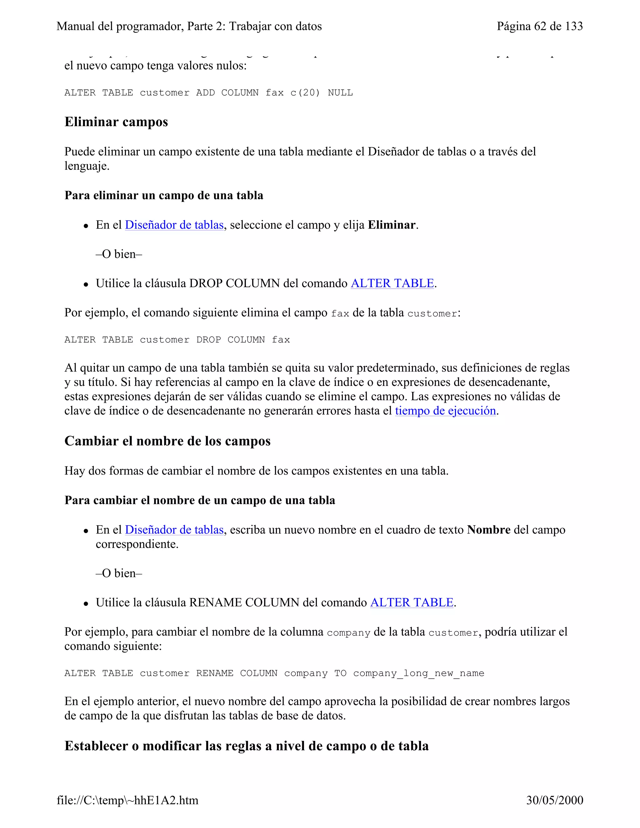 Manual del programador, Parte 2: Trabajar con datos                                   Página 62 de 133
 Por ejemplo, el comando siguiente agrega un campo llamado fax a la tabla customer y permite que
 el nuevo campo tenga valores nulos:

 ALTER TABLE customer ADD COLUMN fax c(20) NULL

 Eliminar campos

 Puede eliminar un campo existente de una tabla mediante el Diseñador de tablas o a través del
 lenguaje.

 Para eliminar un campo de una tabla

     l   En el Diseñador de tablas, seleccione el campo y elija Eliminar.

         –O bien–

     l   Utilice la cláusula DROP COLUMN del comando ALTER TABLE.

 Por ejemplo, el comando siguiente elimina el campo fax de la tabla customer:

 ALTER TABLE customer DROP COLUMN fax

 Al quitar un campo de una tabla también se quita su valor predeterminado, sus definiciones de reglas
 y su título. Si hay referencias al campo en la clave de índice o en expresiones de desencadenante,
 estas expresiones dejarán de ser válidas cuando se elimine el campo. Las expresiones no válidas de
 clave de índice o de desencadenante no generarán errores hasta el tiempo de ejecución.

 Cambiar el nombre de los campos

 Hay dos formas de cambiar el nombre de los campos existentes en una tabla.

 Para cambiar el nombre de un campo de una tabla

     l   En el Diseñador de tablas, escriba un nuevo nombre en el cuadro de texto Nombre del campo
         correspondiente.

         –O bien–

     l   Utilice la cláusula RENAME COLUMN del comando ALTER TABLE.

 Por ejemplo, para cambiar el nombre de la columna company de la tabla customer, podría utilizar el
 comando siguiente:

 ALTER TABLE customer RENAME COLUMN company TO company_long_new_name

 En el ejemplo anterior, el nuevo nombre del campo aprovecha la posibilidad de crear nombres largos
 de campo de la que disfrutan las tablas de base de datos.

 Establecer o modificar las reglas a nivel de campo o de tabla


file://C:temp~hhE1A2.htm                                                                  30/05/2000
 