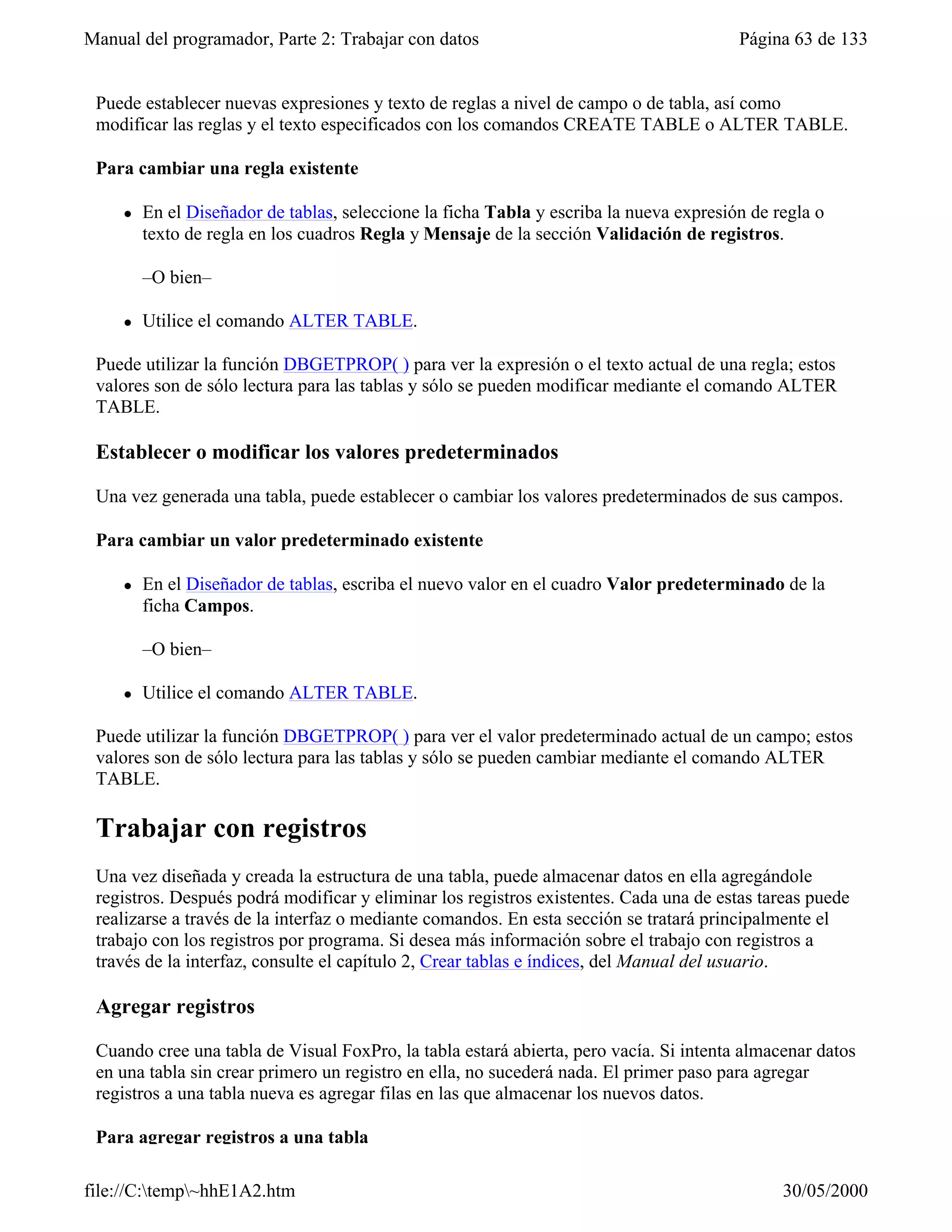Manual del programador, Parte 2: Trabajar con datos                                      Página 63 de 133


 Puede establecer nuevas expresiones y texto de reglas a nivel de campo o de tabla, así como
 modificar las reglas y el texto especificados con los comandos CREATE TABLE o ALTER TABLE.

 Para cambiar una regla existente

     l   En el Diseñador de tablas, seleccione la ficha Tabla y escriba la nueva expresión de regla o
         texto de regla en los cuadros Regla y Mensaje de la sección Validación de registros.

         –O bien–

     l   Utilice el comando ALTER TABLE.

 Puede utilizar la función DBGETPROP( ) para ver la expresión o el texto actual de una regla; estos
 valores son de sólo lectura para las tablas y sólo se pueden modificar mediante el comando ALTER
 TABLE.

 Establecer o modificar los valores predeterminados

 Una vez generada una tabla, puede establecer o cambiar los valores predeterminados de sus campos.

 Para cambiar un valor predeterminado existente

     l   En el Diseñador de tablas, escriba el nuevo valor en el cuadro Valor predeterminado de la
         ficha Campos.

         –O bien–

     l   Utilice el comando ALTER TABLE.

 Puede utilizar la función DBGETPROP( ) para ver el valor predeterminado actual de un campo; estos
 valores son de sólo lectura para las tablas y sólo se pueden cambiar mediante el comando ALTER
 TABLE.

 Trabajar con registros
 Una vez diseñada y creada la estructura de una tabla, puede almacenar datos en ella agregándole
 registros. Después podrá modificar y eliminar los registros existentes. Cada una de estas tareas puede
 realizarse a través de la interfaz o mediante comandos. En esta sección se tratará principalmente el
 trabajo con los registros por programa. Si desea más información sobre el trabajo con registros a
 través de la interfaz, consulte el capítulo 2, Crear tablas e índices, del Manual del usuario.

 Agregar registros

 Cuando cree una tabla de Visual FoxPro, la tabla estará abierta, pero vacía. Si intenta almacenar datos
 en una tabla sin crear primero un registro en ella, no sucederá nada. El primer paso para agregar
 registros a una tabla nueva es agregar filas en las que almacenar los nuevos datos.

 Para agregar registros a una tabla

file://C:temp~hhE1A2.htm                                                                     30/05/2000
 