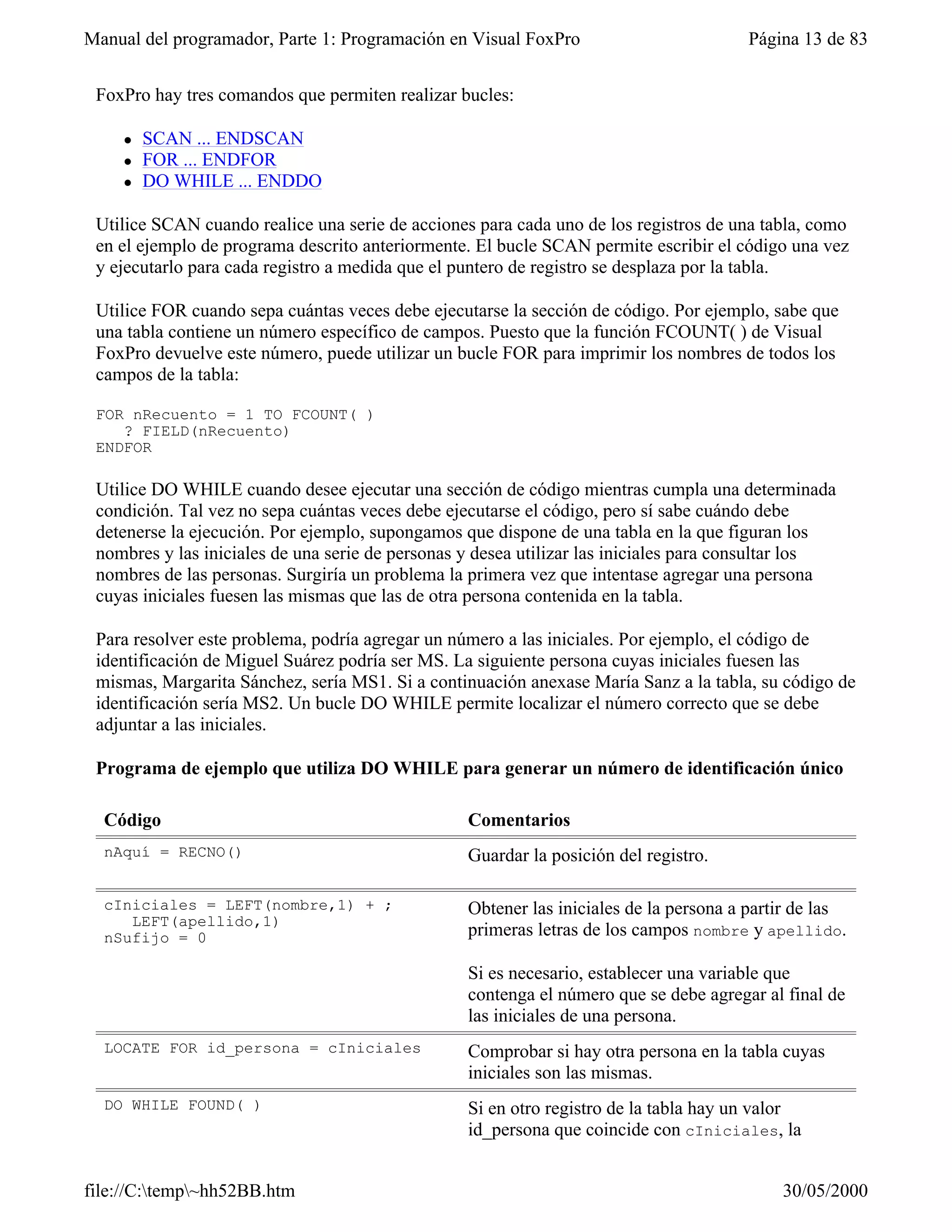 Manual del programador, Parte 1: Programación en Visual FoxPro                         Página 13 de 83


 FoxPro hay tres comandos que permiten realizar bucles:

    l   SCAN ... ENDSCAN
    l   FOR ... ENDFOR
    l   DO WHILE ... ENDDO

 Utilice SCAN cuando realice una serie de acciones para cada uno de los registros de una tabla, como
 en el ejemplo de programa descrito anteriormente. El bucle SCAN permite escribir el código una vez
 y ejecutarlo para cada registro a medida que el puntero de registro se desplaza por la tabla.

 Utilice FOR cuando sepa cuántas veces debe ejecutarse la sección de código. Por ejemplo, sabe que
 una tabla contiene un número específico de campos. Puesto que la función FCOUNT( ) de Visual
 FoxPro devuelve este número, puede utilizar un bucle FOR para imprimir los nombres de todos los
 campos de la tabla:

 FOR nRecuento = 1 TO FCOUNT( )
    ? FIELD(nRecuento)
 ENDFOR

 Utilice DO WHILE cuando desee ejecutar una sección de código mientras cumpla una determinada
 condición. Tal vez no sepa cuántas veces debe ejecutarse el código, pero sí sabe cuándo debe
 detenerse la ejecución. Por ejemplo, supongamos que dispone de una tabla en la que figuran los
 nombres y las iniciales de una serie de personas y desea utilizar las iniciales para consultar los
 nombres de las personas. Surgiría un problema la primera vez que intentase agregar una persona
 cuyas iniciales fuesen las mismas que las de otra persona contenida en la tabla.

 Para resolver este problema, podría agregar un número a las iniciales. Por ejemplo, el código de
 identificación de Miguel Suárez podría ser MS. La siguiente persona cuyas iniciales fuesen las
 mismas, Margarita Sánchez, sería MS1. Si a continuación anexase María Sanz a la tabla, su código de
 identificación sería MS2. Un bucle DO WHILE permite localizar el número correcto que se debe
 adjuntar a las iniciales.

 Programa de ejemplo que utiliza DO WHILE para generar un número de identificación único

  Código                                          Comentarios
  nAquí = RECNO()                                 Guardar la posición del registro.

  cIniciales = LEFT(nombre,1) + ;                 Obtener las iniciales de la persona a partir de las
     LEFT(apellido,1)
  nSufijo = 0                                     primeras letras de los campos nombre y apellido.

                                                  Si es necesario, establecer una variable que
                                                  contenga el número que se debe agregar al final de
                                                  las iniciales de una persona.
  LOCATE FOR id_persona = cIniciales              Comprobar si hay otra persona en la tabla cuyas
                                                  iniciales son las mismas.
  DO WHILE FOUND( )                               Si en otro registro de la tabla hay un valor
                                                  id_persona que coincide con cIniciales, la


file://C:temp~hh52BB.htm                                                                  30/05/2000
 