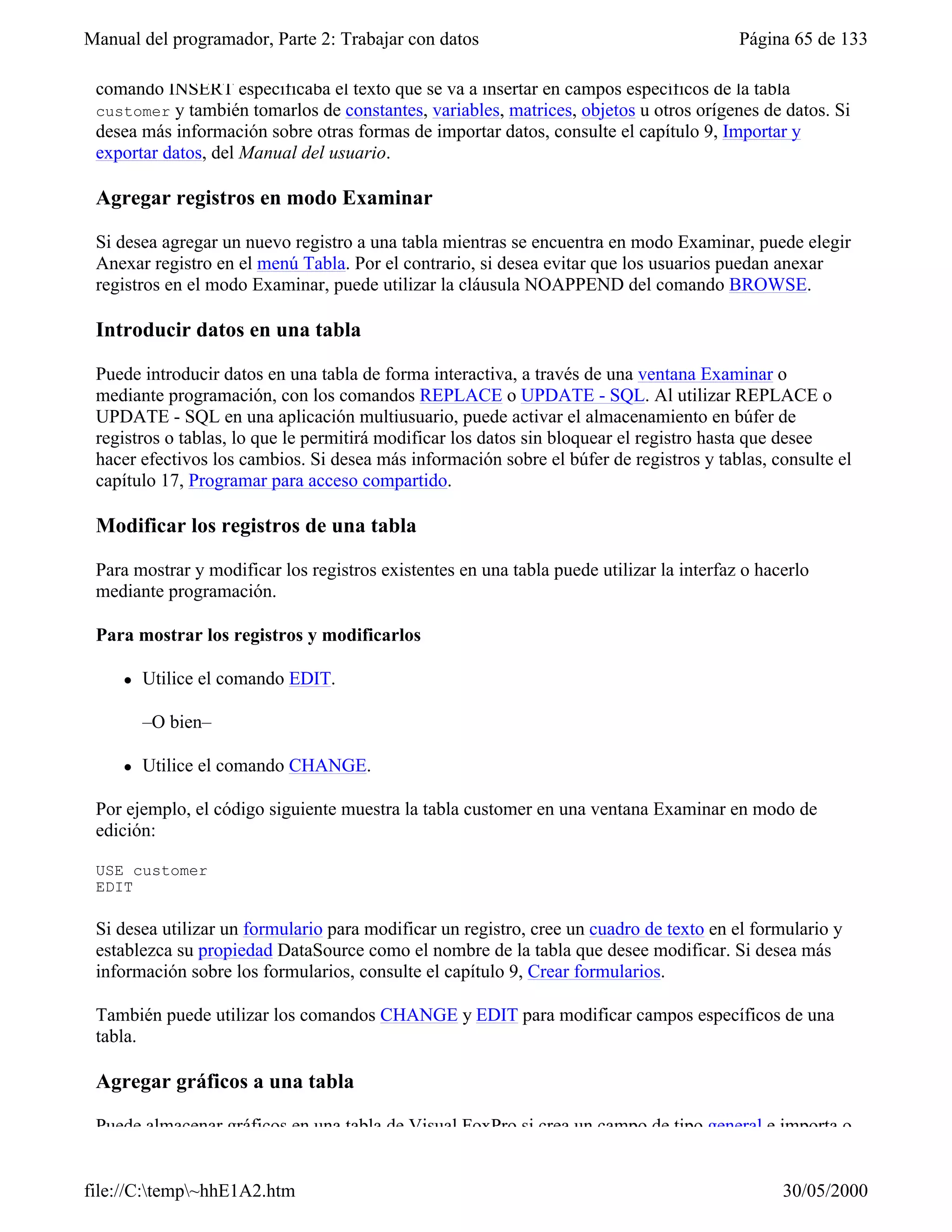 Manual del programador, Parte 2: Trabajar con datos                                       Página 65 de 133

 comando INSERT especificaba el texto que se va a insertar en campos específicos de la tabla
 customer y también tomarlos de constantes, variables, matrices, objetos u otros orígenes de datos. Si
 desea más información sobre otras formas de importar datos, consulte el capítulo 9, Importar y
 exportar datos, del Manual del usuario.

 Agregar registros en modo Examinar

 Si desea agregar un nuevo registro a una tabla mientras se encuentra en modo Examinar, puede elegir
 Anexar registro en el menú Tabla. Por el contrario, si desea evitar que los usuarios puedan anexar
 registros en el modo Examinar, puede utilizar la cláusula NOAPPEND del comando BROWSE.

 Introducir datos en una tabla

 Puede introducir datos en una tabla de forma interactiva, a través de una ventana Examinar o
 mediante programación, con los comandos REPLACE o UPDATE - SQL. Al utilizar REPLACE o
 UPDATE - SQL en una aplicación multiusuario, puede activar el almacenamiento en búfer de
 registros o tablas, lo que le permitirá modificar los datos sin bloquear el registro hasta que desee
 hacer efectivos los cambios. Si desea más información sobre el búfer de registros y tablas, consulte el
 capítulo 17, Programar para acceso compartido.

 Modificar los registros de una tabla

 Para mostrar y modificar los registros existentes en una tabla puede utilizar la interfaz o hacerlo
 mediante programación.

 Para mostrar los registros y modificarlos

     l   Utilice el comando EDIT.

         –O bien–

     l   Utilice el comando CHANGE.

 Por ejemplo, el código siguiente muestra la tabla customer en una ventana Examinar en modo de
 edición:

 USE customer
 EDIT

 Si desea utilizar un formulario para modificar un registro, cree un cuadro de texto en el formulario y
 establezca su propiedad DataSource como el nombre de la tabla que desee modificar. Si desea más
 información sobre los formularios, consulte el capítulo 9, Crear formularios.

 También puede utilizar los comandos CHANGE y EDIT para modificar campos específicos de una
 tabla.

 Agregar gráficos a una tabla

 Puede almacenar gráficos en una tabla de Visual FoxPro si crea un campo de tipo general e importa o


file://C:temp~hhE1A2.htm                                                                      30/05/2000
 
