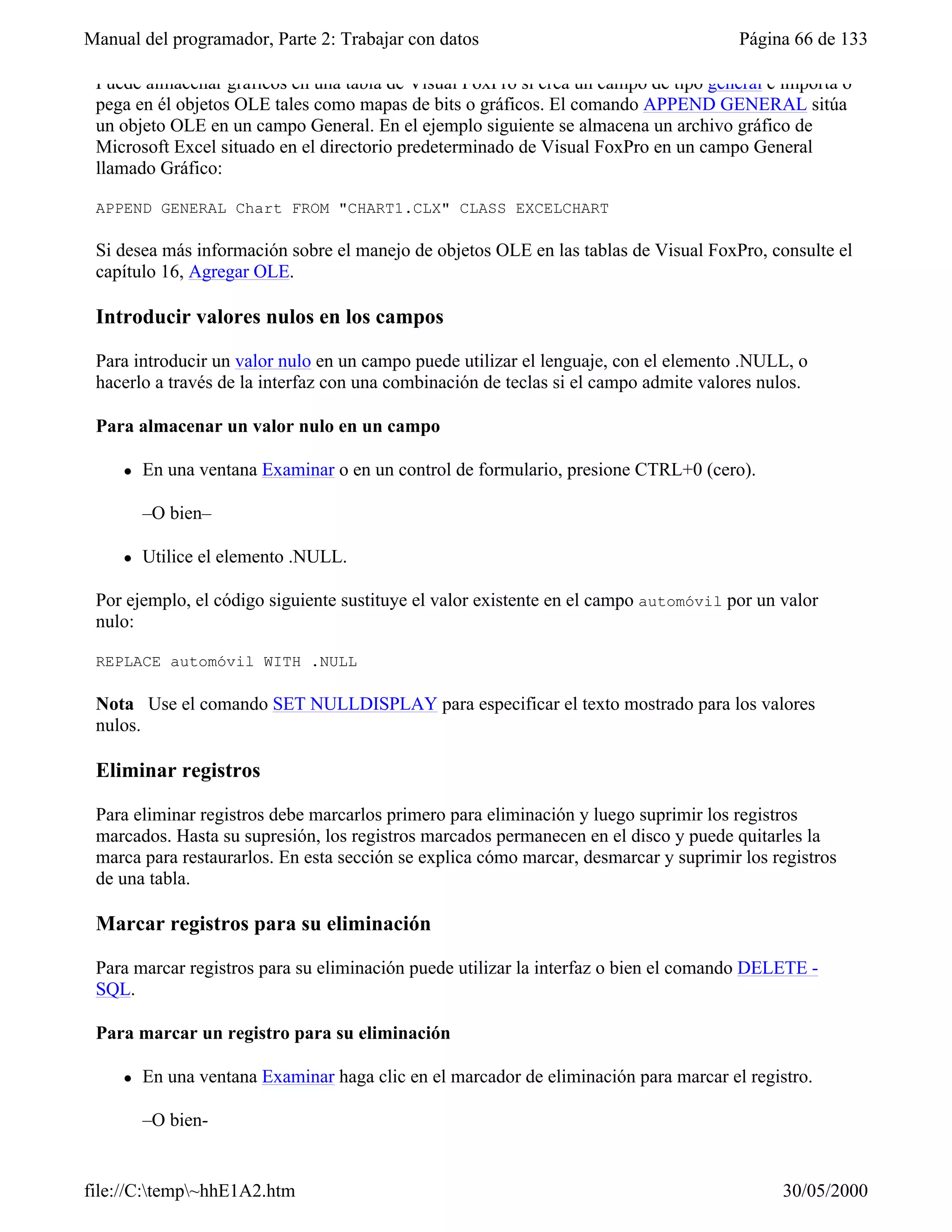 Manual del programador, Parte 2: Trabajar con datos                                    Página 66 de 133

 Puede almacenar gráficos en una tabla de Visual FoxPro si crea un campo de tipo general e importa o
 pega en él objetos OLE tales como mapas de bits o gráficos. El comando APPEND GENERAL sitúa
 un objeto OLE en un campo General. En el ejemplo siguiente se almacena un archivo gráfico de
 Microsoft Excel situado en el directorio predeterminado de Visual FoxPro en un campo General
 llamado Gráfico:

 APPEND GENERAL Chart FROM "CHART1.CLX" CLASS EXCELCHART

 Si desea más información sobre el manejo de objetos OLE en las tablas de Visual FoxPro, consulte el
 capítulo 16, Agregar OLE.

 Introducir valores nulos en los campos

 Para introducir un valor nulo en un campo puede utilizar el lenguaje, con el elemento .NULL, o
 hacerlo a través de la interfaz con una combinación de teclas si el campo admite valores nulos.

 Para almacenar un valor nulo en un campo

     l   En una ventana Examinar o en un control de formulario, presione CTRL+0 (cero).

         –O bien–

     l   Utilice el elemento .NULL.

 Por ejemplo, el código siguiente sustituye el valor existente en el campo automóvil por un valor
 nulo:

 REPLACE automóvil WITH .NULL

 Nota Use el comando SET NULLDISPLAY para especificar el texto mostrado para los valores
 nulos.

 Eliminar registros

 Para eliminar registros debe marcarlos primero para eliminación y luego suprimir los registros
 marcados. Hasta su supresión, los registros marcados permanecen en el disco y puede quitarles la
 marca para restaurarlos. En esta sección se explica cómo marcar, desmarcar y suprimir los registros
 de una tabla.

 Marcar registros para su eliminación

 Para marcar registros para su eliminación puede utilizar la interfaz o bien el comando DELETE -
 SQL.

 Para marcar un registro para su eliminación

     l   En una ventana Examinar haga clic en el marcador de eliminación para marcar el registro.

         –O bien-


file://C:temp~hhE1A2.htm                                                                   30/05/2000
 