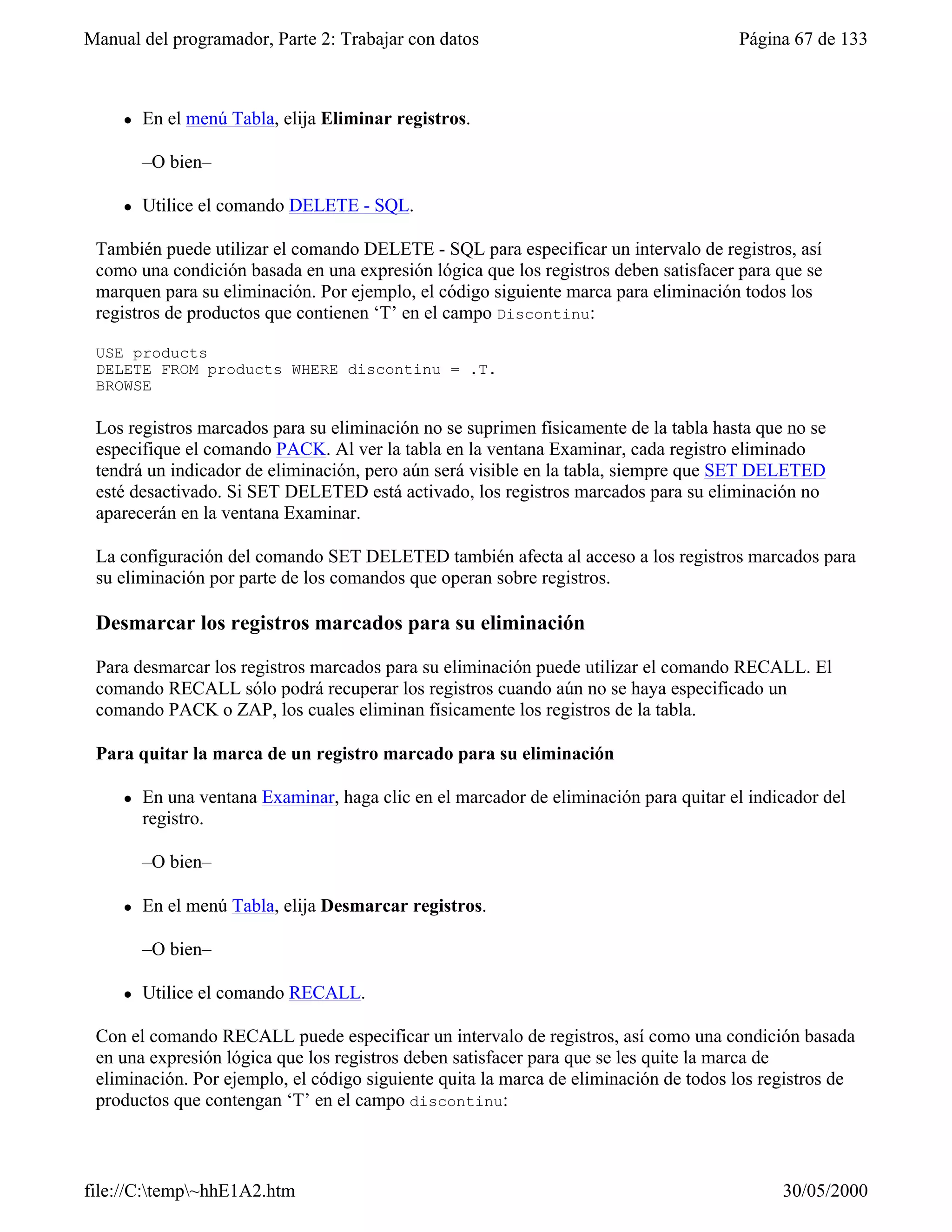 Manual del programador, Parte 2: Trabajar con datos                                    Página 67 de 133
         –O bien-

     l   En el menú Tabla, elija Eliminar registros.

         –O bien–

     l   Utilice el comando DELETE - SQL.

 También puede utilizar el comando DELETE - SQL para especificar un intervalo de registros, así
 como una condición basada en una expresión lógica que los registros deben satisfacer para que se
 marquen para su eliminación. Por ejemplo, el código siguiente marca para eliminación todos los
 registros de productos que contienen ‘T’ en el campo Discontinu:

 USE products
 DELETE FROM products WHERE discontinu = .T.
 BROWSE

 Los registros marcados para su eliminación no se suprimen físicamente de la tabla hasta que no se
 especifique el comando PACK. Al ver la tabla en la ventana Examinar, cada registro eliminado
 tendrá un indicador de eliminación, pero aún será visible en la tabla, siempre que SET DELETED
 esté desactivado. Si SET DELETED está activado, los registros marcados para su eliminación no
 aparecerán en la ventana Examinar.

 La configuración del comando SET DELETED también afecta al acceso a los registros marcados para
 su eliminación por parte de los comandos que operan sobre registros.

 Desmarcar los registros marcados para su eliminación

 Para desmarcar los registros marcados para su eliminación puede utilizar el comando RECALL. El
 comando RECALL sólo podrá recuperar los registros cuando aún no se haya especificado un
 comando PACK o ZAP, los cuales eliminan físicamente los registros de la tabla.

 Para quitar la marca de un registro marcado para su eliminación

     l   En una ventana Examinar, haga clic en el marcador de eliminación para quitar el indicador del
         registro.

         –O bien–

     l   En el menú Tabla, elija Desmarcar registros.

         –O bien–

     l   Utilice el comando RECALL.

 Con el comando RECALL puede especificar un intervalo de registros, así como una condición basada
 en una expresión lógica que los registros deben satisfacer para que se les quite la marca de
 eliminación. Por ejemplo, el código siguiente quita la marca de eliminación de todos los registros de
 productos que contengan ‘T’ en el campo discontinu:



file://C:temp~hhE1A2.htm                                                                   30/05/2000
 