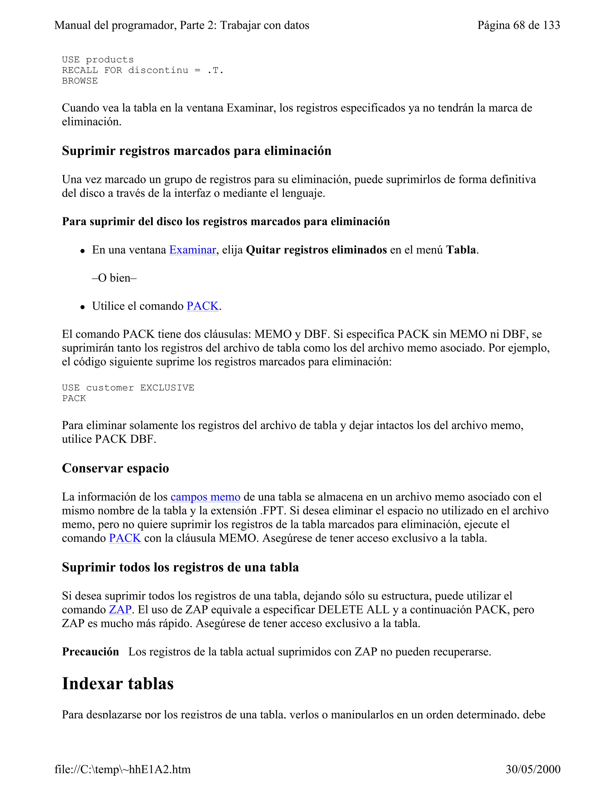 Manual del programador, Parte 2: Trabajar con datos                                     Página 68 de 133

 USE products
 RECALL FOR discontinu = .T.
 BROWSE

 Cuando vea la tabla en la ventana Examinar, los registros especificados ya no tendrán la marca de
 eliminación.

 Suprimir registros marcados para eliminación

 Una vez marcado un grupo de registros para su eliminación, puede suprimirlos de forma definitiva
 del disco a través de la interfaz o mediante el lenguaje.

 Para suprimir del disco los registros marcados para eliminación

     l   En una ventana Examinar, elija Quitar registros eliminados en el menú Tabla.

         –O bien–

     l   Utilice el comando PACK.

 El comando PACK tiene dos cláusulas: MEMO y DBF. Si especifica PACK sin MEMO ni DBF, se
 suprimirán tanto los registros del archivo de tabla como los del archivo memo asociado. Por ejemplo,
 el código siguiente suprime los registros marcados para eliminación:

 USE customer EXCLUSIVE
 PACK

 Para eliminar solamente los registros del archivo de tabla y dejar intactos los del archivo memo,
 utilice PACK DBF.

 Conservar espacio

 La información de los campos memo de una tabla se almacena en un archivo memo asociado con el
 mismo nombre de la tabla y la extensión .FPT. Si desea eliminar el espacio no utilizado en el archivo
 memo, pero no quiere suprimir los registros de la tabla marcados para eliminación, ejecute el
 comando PACK con la cláusula MEMO. Asegúrese de tener acceso exclusivo a la tabla.

 Suprimir todos los registros de una tabla

 Si desea suprimir todos los registros de una tabla, dejando sólo su estructura, puede utilizar el
 comando ZAP. El uso de ZAP equivale a especificar DELETE ALL y a continuación PACK, pero
 ZAP es mucho más rápido. Asegúrese de tener acceso exclusivo a la tabla.

 Precaución Los registros de la tabla actual suprimidos con ZAP no pueden recuperarse.

 Indexar tablas
 Para desplazarse por los registros de una tabla, verlos o manipularlos en un orden determinado, debe



file://C:temp~hhE1A2.htm                                                                    30/05/2000
 