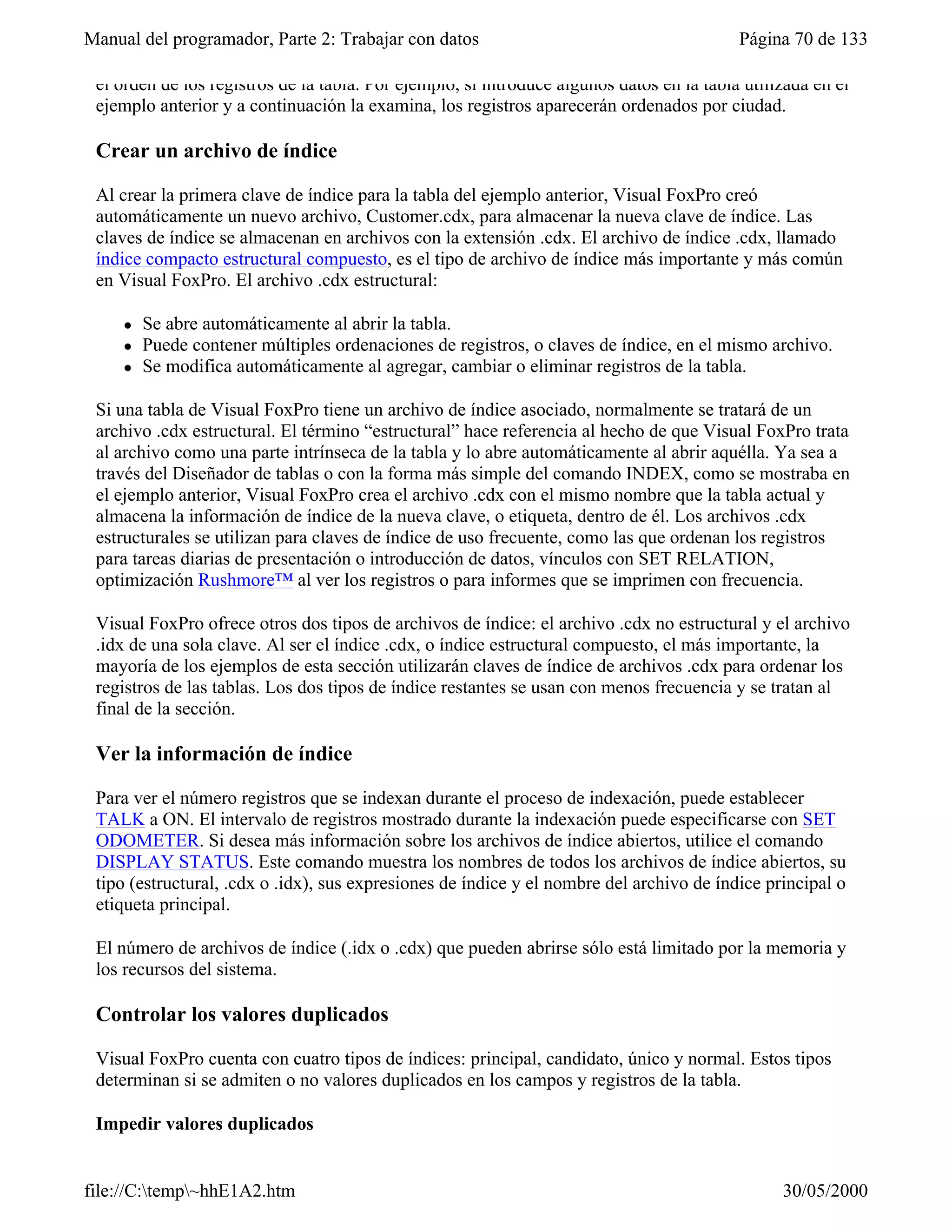 Manual del programador, Parte 2: Trabajar con datos                                        Página 70 de 133

 el orden de los registros de la tabla. Por ejemplo, si introduce algunos datos en la tabla utilizada en el
 ejemplo anterior y a continuación la examina, los registros aparecerán ordenados por ciudad.

 Crear un archivo de índice

 Al crear la primera clave de índice para la tabla del ejemplo anterior, Visual FoxPro creó
 automáticamente un nuevo archivo, Customer.cdx, para almacenar la nueva clave de índice. Las
 claves de índice se almacenan en archivos con la extensión .cdx. El archivo de índice .cdx, llamado
 índice compacto estructural compuesto, es el tipo de archivo de índice más importante y más común
 en Visual FoxPro. El archivo .cdx estructural:

     l   Se abre automáticamente al abrir la tabla.
     l   Puede contener múltiples ordenaciones de registros, o claves de índice, en el mismo archivo.
     l   Se modifica automáticamente al agregar, cambiar o eliminar registros de la tabla.

 Si una tabla de Visual FoxPro tiene un archivo de índice asociado, normalmente se tratará de un
 archivo .cdx estructural. El término “estructural” hace referencia al hecho de que Visual FoxPro trata
 al archivo como una parte intrínseca de la tabla y lo abre automáticamente al abrir aquélla. Ya sea a
 través del Diseñador de tablas o con la forma más simple del comando INDEX, como se mostraba en
 el ejemplo anterior, Visual FoxPro crea el archivo .cdx con el mismo nombre que la tabla actual y
 almacena la información de índice de la nueva clave, o etiqueta, dentro de él. Los archivos .cdx
 estructurales se utilizan para claves de índice de uso frecuente, como las que ordenan los registros
 para tareas diarias de presentación o introducción de datos, vínculos con SET RELATION,
 optimización Rushmore™ al ver los registros o para informes que se imprimen con frecuencia.

 Visual FoxPro ofrece otros dos tipos de archivos de índice: el archivo .cdx no estructural y el archivo
 .idx de una sola clave. Al ser el índice .cdx, o índice estructural compuesto, el más importante, la
 mayoría de los ejemplos de esta sección utilizarán claves de índice de archivos .cdx para ordenar los
 registros de las tablas. Los dos tipos de índice restantes se usan con menos frecuencia y se tratan al
 final de la sección.

 Ver la información de índice

 Para ver el número registros que se indexan durante el proceso de indexación, puede establecer
 TALK a ON. El intervalo de registros mostrado durante la indexación puede especificarse con SET
 ODOMETER. Si desea más información sobre los archivos de índice abiertos, utilice el comando
 DISPLAY STATUS. Este comando muestra los nombres de todos los archivos de índice abiertos, su
 tipo (estructural, .cdx o .idx), sus expresiones de índice y el nombre del archivo de índice principal o
 etiqueta principal.

 El número de archivos de índice (.idx o .cdx) que pueden abrirse sólo está limitado por la memoria y
 los recursos del sistema.

 Controlar los valores duplicados

 Visual FoxPro cuenta con cuatro tipos de índices: principal, candidato, único y normal. Estos tipos
 determinan si se admiten o no valores duplicados en los campos y registros de la tabla.

 Impedir valores duplicados


file://C:temp~hhE1A2.htm                                                                       30/05/2000
 