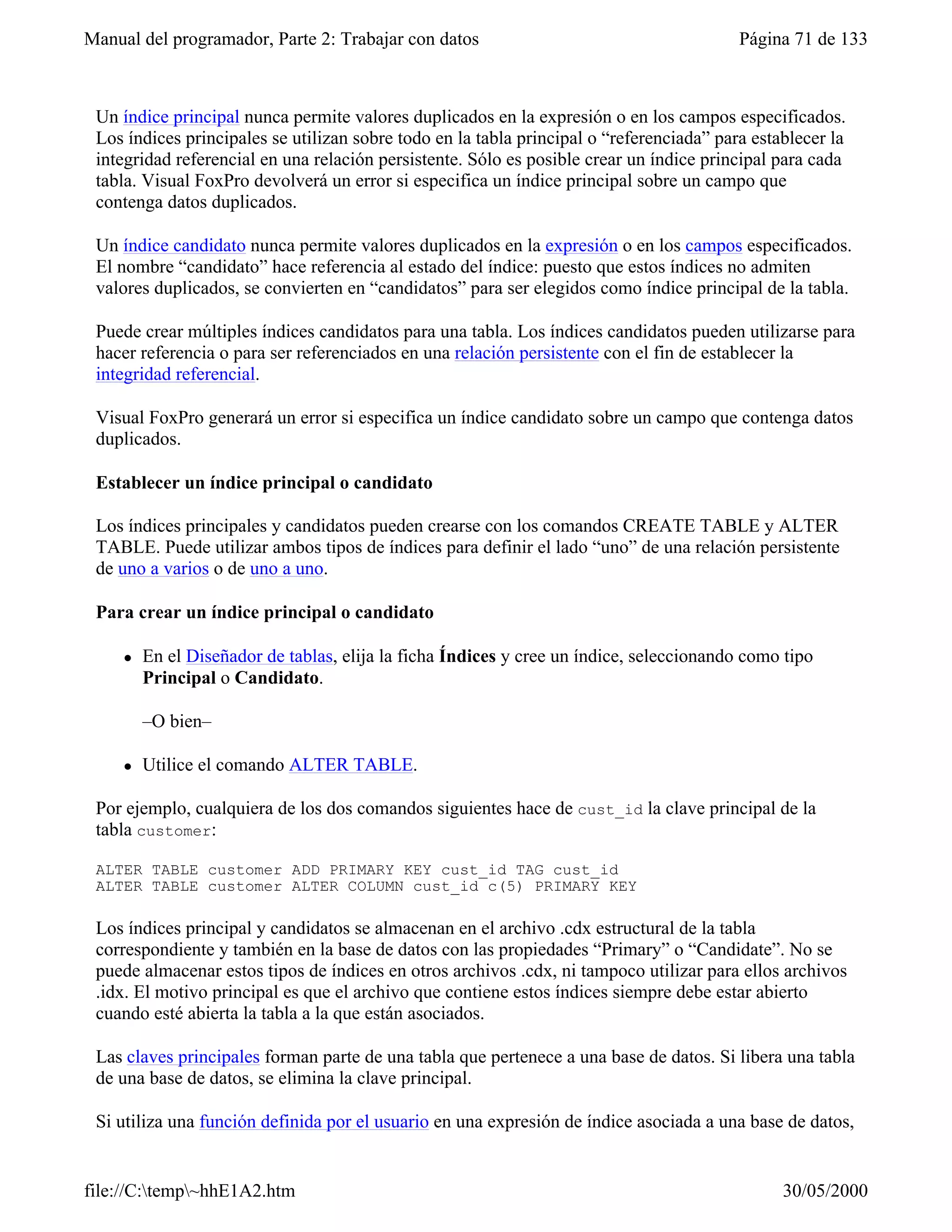 Manual del programador, Parte 2: Trabajar con datos                                       Página 71 de 133



 Un índice principal nunca permite valores duplicados en la expresión o en los campos especificados.
 Los índices principales se utilizan sobre todo en la tabla principal o “referenciada” para establecer la
 integridad referencial en una relación persistente. Sólo es posible crear un índice principal para cada
 tabla. Visual FoxPro devolverá un error si especifica un índice principal sobre un campo que
 contenga datos duplicados.

 Un índice candidato nunca permite valores duplicados en la expresión o en los campos especificados.
 El nombre “candidato” hace referencia al estado del índice: puesto que estos índices no admiten
 valores duplicados, se convierten en “candidatos” para ser elegidos como índice principal de la tabla.

 Puede crear múltiples índices candidatos para una tabla. Los índices candidatos pueden utilizarse para
 hacer referencia o para ser referenciados en una relación persistente con el fin de establecer la
 integridad referencial.

 Visual FoxPro generará un error si especifica un índice candidato sobre un campo que contenga datos
 duplicados.

 Establecer un índice principal o candidato

 Los índices principales y candidatos pueden crearse con los comandos CREATE TABLE y ALTER
 TABLE. Puede utilizar ambos tipos de índices para definir el lado “uno” de una relación persistente
 de uno a varios o de uno a uno.

 Para crear un índice principal o candidato

     l   En el Diseñador de tablas, elija la ficha Índices y cree un índice, seleccionando como tipo
         Principal o Candidato.

         –O bien–

     l   Utilice el comando ALTER TABLE.

 Por ejemplo, cualquiera de los dos comandos siguientes hace de cust_id la clave principal de la
 tabla customer:

 ALTER TABLE customer ADD PRIMARY KEY cust_id TAG cust_id
 ALTER TABLE customer ALTER COLUMN cust_id c(5) PRIMARY KEY

 Los índices principal y candidatos se almacenan en el archivo .cdx estructural de la tabla
 correspondiente y también en la base de datos con las propiedades “Primary” o “Candidate”. No se
 puede almacenar estos tipos de índices en otros archivos .cdx, ni tampoco utilizar para ellos archivos
 .idx. El motivo principal es que el archivo que contiene estos índices siempre debe estar abierto
 cuando esté abierta la tabla a la que están asociados.

 Las claves principales forman parte de una tabla que pertenece a una base de datos. Si libera una tabla
 de una base de datos, se elimina la clave principal.

 Si utiliza una función definida por el usuario en una expresión de índice asociada a una base de datos,
 Visual FoxPro tratará la expresión de la misma forma que las expresiones de reglas y

file://C:temp~hhE1A2.htm                                                                      30/05/2000
 