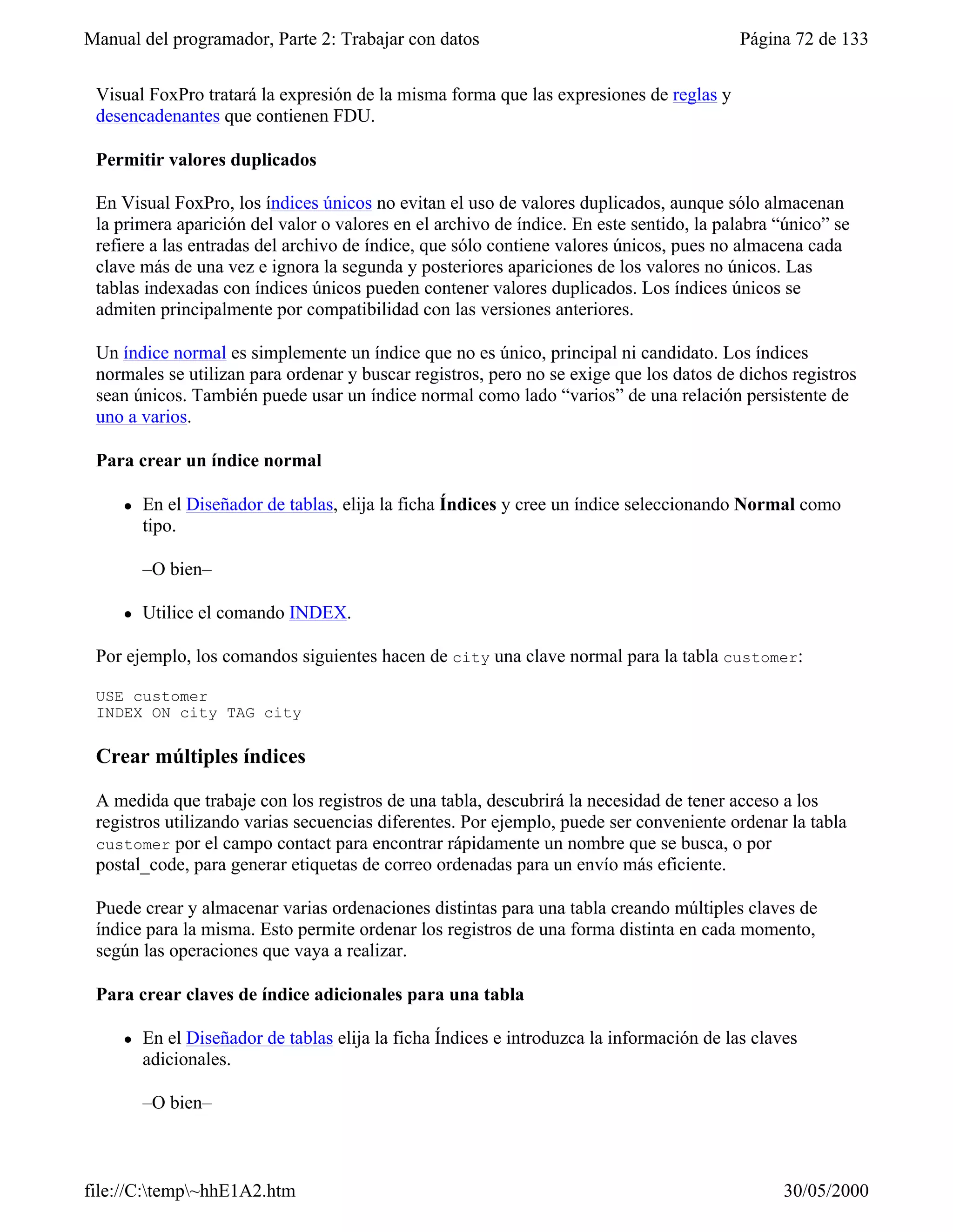 Manual del programador, Parte 2: Trabajar con datos                                        Página 72 de 133

 Visual FoxPro tratará la expresión de la misma forma que las expresiones de reglas y
 desencadenantes que contienen FDU.

 Permitir valores duplicados

 En Visual FoxPro, los índices únicos no evitan el uso de valores duplicados, aunque sólo almacenan
 la primera aparición del valor o valores en el archivo de índice. En este sentido, la palabra “único” se
 refiere a las entradas del archivo de índice, que sólo contiene valores únicos, pues no almacena cada
 clave más de una vez e ignora la segunda y posteriores apariciones de los valores no únicos. Las
 tablas indexadas con índices únicos pueden contener valores duplicados. Los índices únicos se
 admiten principalmente por compatibilidad con las versiones anteriores.

 Un índice normal es simplemente un índice que no es único, principal ni candidato. Los índices
 normales se utilizan para ordenar y buscar registros, pero no se exige que los datos de dichos registros
 sean únicos. También puede usar un índice normal como lado “varios” de una relación persistente de
 uno a varios.

 Para crear un índice normal

     l   En el Diseñador de tablas, elija la ficha Índices y cree un índice seleccionando Normal como
         tipo.

         –O bien–

     l   Utilice el comando INDEX.

 Por ejemplo, los comandos siguientes hacen de city una clave normal para la tabla customer:

 USE customer
 INDEX ON city TAG city

 Crear múltiples índices

 A medida que trabaje con los registros de una tabla, descubrirá la necesidad de tener acceso a los
 registros utilizando varias secuencias diferentes. Por ejemplo, puede ser conveniente ordenar la tabla
 customer por el campo contact para encontrar rápidamente un nombre que se busca, o por
 postal_code, para generar etiquetas de correo ordenadas para un envío más eficiente.

 Puede crear y almacenar varias ordenaciones distintas para una tabla creando múltiples claves de
 índice para la misma. Esto permite ordenar los registros de una forma distinta en cada momento,
 según las operaciones que vaya a realizar.

 Para crear claves de índice adicionales para una tabla

     l   En el Diseñador de tablas elija la ficha Índices e introduzca la información de las claves
         adicionales.

         –O bien–



file://C:temp~hhE1A2.htm                                                                       30/05/2000
 