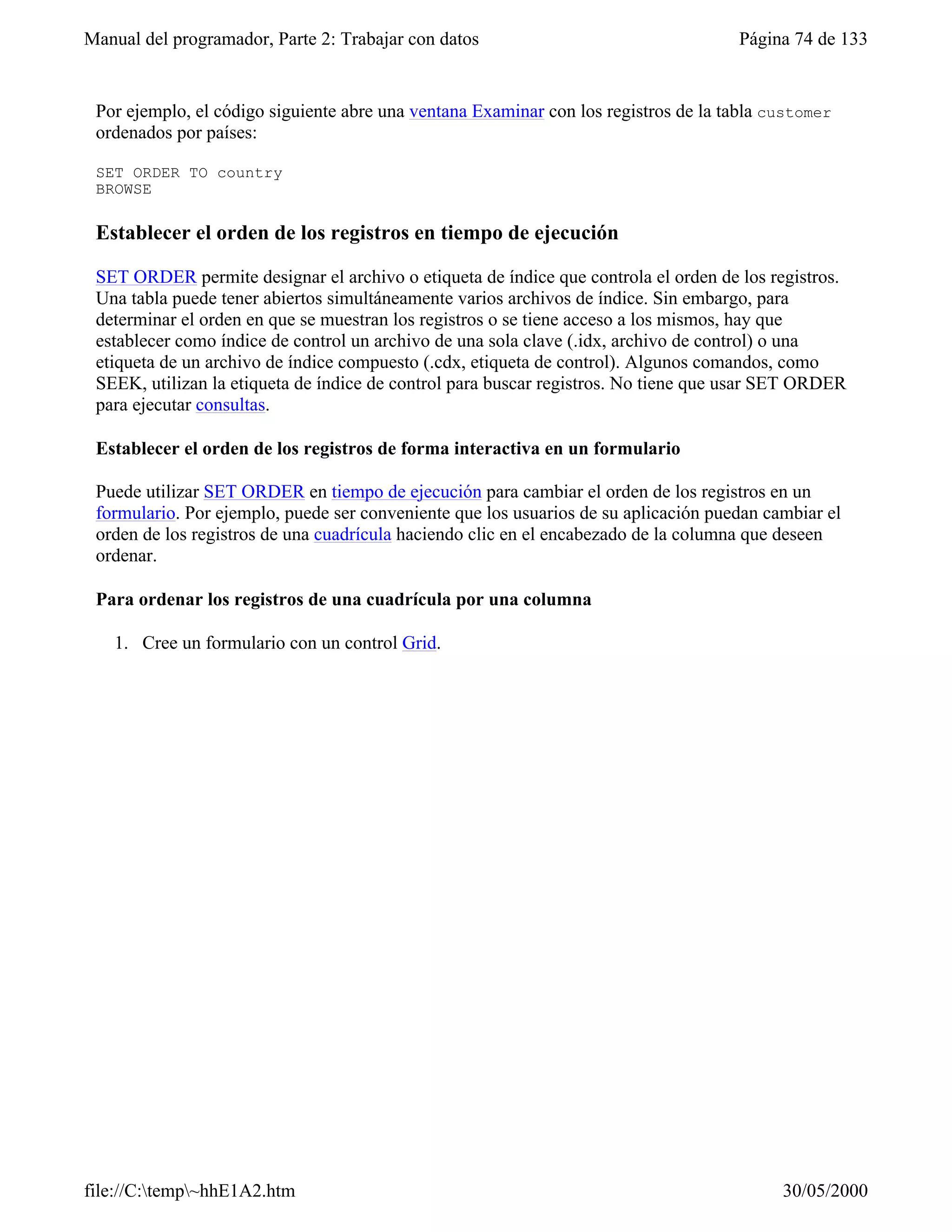 Manual del programador, Parte 2: Trabajar con datos                                  Página 74 de 133


 Por ejemplo, el código siguiente abre una ventana Examinar con los registros de la tabla customer
 ordenados por países:

 SET ORDER TO country
 BROWSE

 Establecer el orden de los registros en tiempo de ejecución

 SET ORDER permite designar el archivo o etiqueta de índice que controla el orden de los registros.
 Una tabla puede tener abiertos simultáneamente varios archivos de índice. Sin embargo, para
 determinar el orden en que se muestran los registros o se tiene acceso a los mismos, hay que
 establecer como índice de control un archivo de una sola clave (.idx, archivo de control) o una
 etiqueta de un archivo de índice compuesto (.cdx, etiqueta de control). Algunos comandos, como
 SEEK, utilizan la etiqueta de índice de control para buscar registros. No tiene que usar SET ORDER
 para ejecutar consultas.

 Establecer el orden de los registros de forma interactiva en un formulario

 Puede utilizar SET ORDER en tiempo de ejecución para cambiar el orden de los registros en un
 formulario. Por ejemplo, puede ser conveniente que los usuarios de su aplicación puedan cambiar el
 orden de los registros de una cuadrícula haciendo clic en el encabezado de la columna que deseen
 ordenar.

 Para ordenar los registros de una cuadrícula por una columna

   1. Cree un formulario con un control Grid.




file://C:temp~hhE1A2.htm                                                                 30/05/2000
 