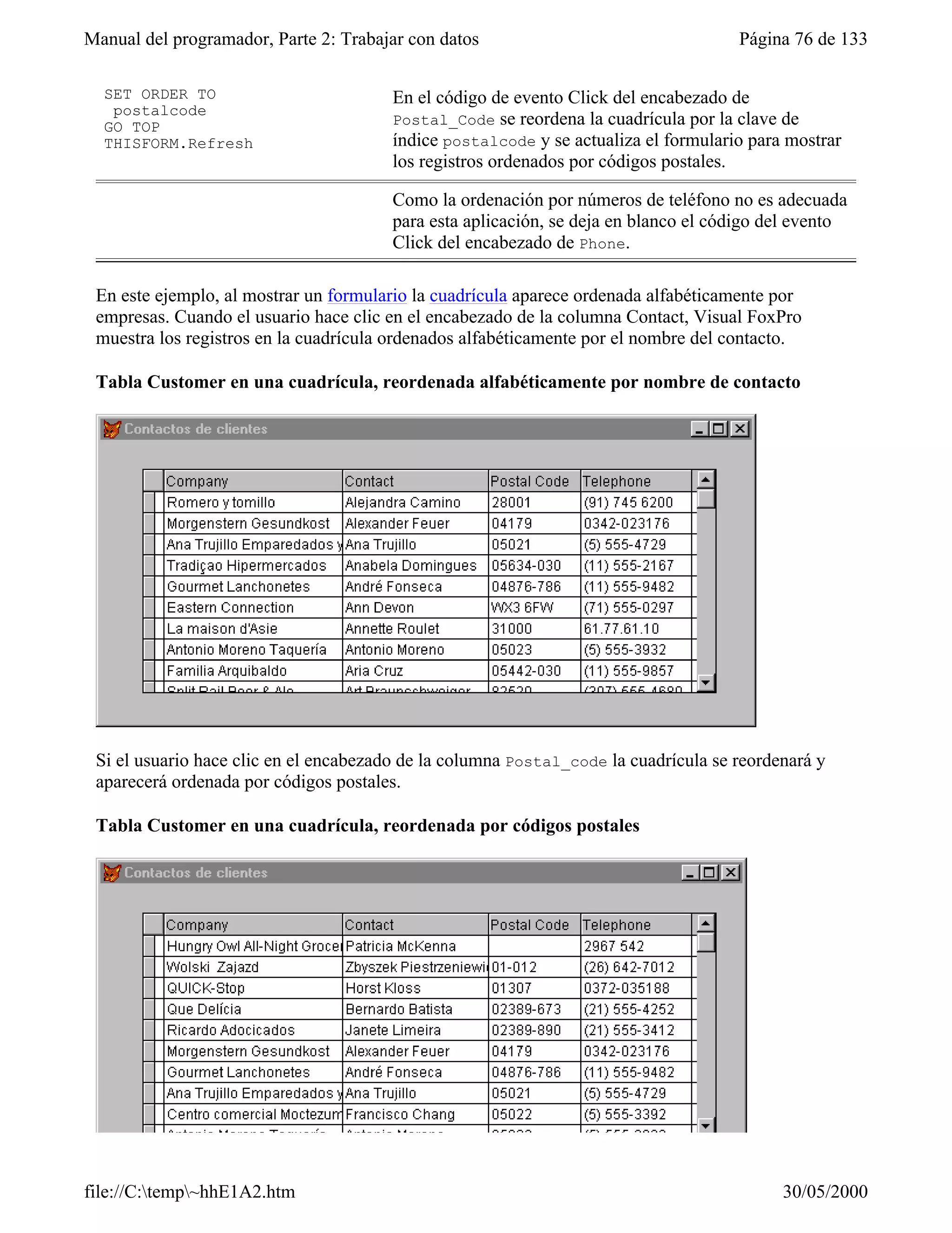 Manual del programador, Parte 2: Trabajar con datos                                  Página 76 de 133

  SET ORDER TO                          En el código de evento Click del encabezado de
   postalcode
  GO TOP                                Postal_Code se reordena la cuadrícula por la clave de
  THISFORM.Refresh                      índice postalcode y se actualiza el formulario para mostrar
                                        los registros ordenados por códigos postales.

                                        Como la ordenación por números de teléfono no es adecuada
                                        para esta aplicación, se deja en blanco el código del evento
                                        Click del encabezado de Phone.

 En este ejemplo, al mostrar un formulario la cuadrícula aparece ordenada alfabéticamente por
 empresas. Cuando el usuario hace clic en el encabezado de la columna Contact, Visual FoxPro
 muestra los registros en la cuadrícula ordenados alfabéticamente por el nombre del contacto.

 Tabla Customer en una cuadrícula, reordenada alfabéticamente por nombre de contacto




 Si el usuario hace clic en el encabezado de la columna Postal_code la cuadrícula se reordenará y
 aparecerá ordenada por códigos postales.

 Tabla Customer en una cuadrícula, reordenada por códigos postales




file://C:temp~hhE1A2.htm                                                                 30/05/2000
 
