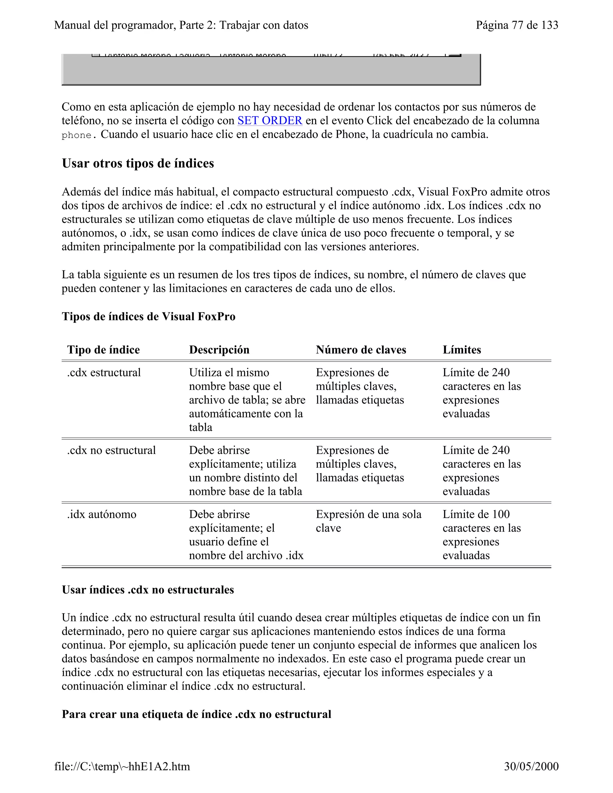 Manual del programador, Parte 2: Trabajar con datos                                      Página 77 de 133




 Como en esta aplicación de ejemplo no hay necesidad de ordenar los contactos por sus números de
 teléfono, no se inserta el código con SET ORDER en el evento Click del encabezado de la columna
 phone. Cuando el usuario hace clic en el encabezado de Phone, la cuadrícula no cambia.

 Usar otros tipos de índices

 Además del índice más habitual, el compacto estructural compuesto .cdx, Visual FoxPro admite otros
 dos tipos de archivos de índice: el .cdx no estructural y el índice autónomo .idx. Los índices .cdx no
 estructurales se utilizan como etiquetas de clave múltiple de uso menos frecuente. Los índices
 autónomos, o .idx, se usan como índices de clave única de uso poco frecuente o temporal, y se
 admiten principalmente por la compatibilidad con las versiones anteriores.

 La tabla siguiente es un resumen de los tres tipos de índices, su nombre, el número de claves que
 pueden contener y las limitaciones en caracteres de cada uno de ellos.

 Tipos de índices de Visual FoxPro

  Tipo de índice            Descripción                Número de claves           Límites
  .cdx estructural          Utiliza el mismo          Expresiones de              Límite de 240
                            nombre base que el        múltiples claves,           caracteres en las
                            archivo de tabla; se abre llamadas etiquetas          expresiones
                            automáticamente con la                                evaluadas
                            tabla
  .cdx no estructural       Debe abrirse               Expresiones de             Límite de 240
                            explícitamente; utiliza    múltiples claves,          caracteres en las
                            un nombre distinto del     llamadas etiquetas         expresiones
                            nombre base de la tabla                               evaluadas
  .idx autónomo             Debe abrirse            Expresión de una sola         Límite de 100
                            explícitamente; el      clave                         caracteres en las
                            usuario define el                                     expresiones
                            nombre del archivo .idx                               evaluadas

 Usar índices .cdx no estructurales

 Un índice .cdx no estructural resulta útil cuando desea crear múltiples etiquetas de índice con un fin
 determinado, pero no quiere cargar sus aplicaciones manteniendo estos índices de una forma
 continua. Por ejemplo, su aplicación puede tener un conjunto especial de informes que analicen los
 datos basándose en campos normalmente no indexados. En este caso el programa puede crear un
 índice .cdx no estructural con las etiquetas necesarias, ejecutar los informes especiales y a
 continuación eliminar el índice .cdx no estructural.

 Para crear una etiqueta de índice .cdx no estructural



file://C:temp~hhE1A2.htm                                                                     30/05/2000
 